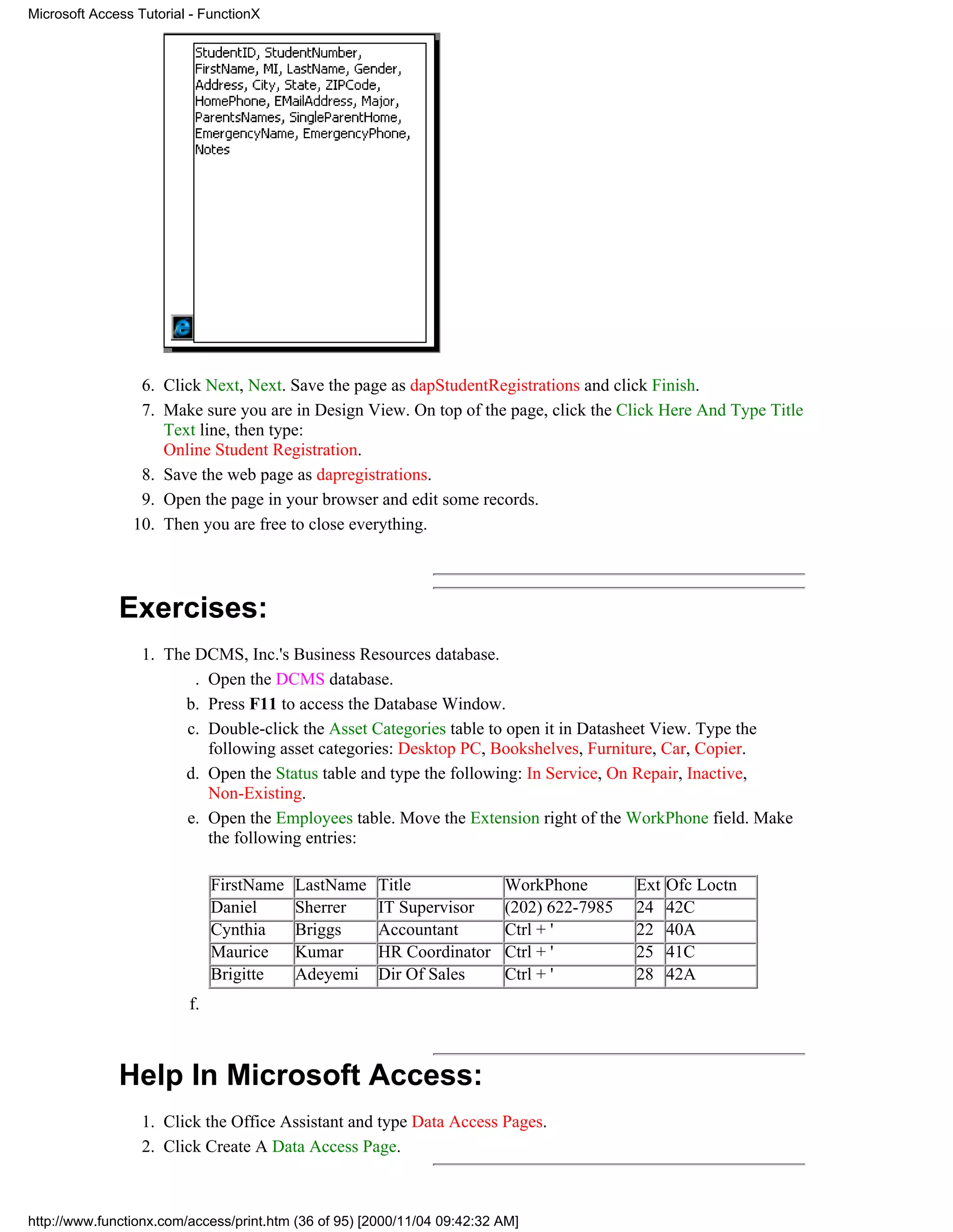 Microsoft Access Tutorial - FunctionX




                 6. Click Next, Next. Save the page as dapStudentRegistrations and click Finish.
                 7. Make sure you are in Design View. On top of the page, click the Click Here And Type Title
                    Text line, then type:
                    Online Student Registration.
                 8. Save the web page as dapregistrations.
                 9. Open the page in your browser and edit some records.
                10. Then you are free to close everything.




              Exercises:
                  1. The DCMS, Inc.'s Business Resources database.
                         . Open the DCMS database.
                       b. Press F11 to access the Database Window.
                        c. Double-click the Asset Categories table to open it in Datasheet View. Type the
                           following asset categories: Desktop PC, Bookshelves, Furniture, Car, Copier.
                       d. Open the Status table and type the following: In Service, On Repair, Inactive,
                           Non-Existing.
                        e. Open the Employees table. Move the Extension right of the WorkPhone field. Make
                           the following entries:

                              FirstName   LastName    Title               WorkPhone        Ext   Ofc Loctn
                              Daniel      Sherrer     IT Supervisor       (202) 622-7985   24    42C
                              Cynthia     Briggs      Accountant          Ctrl + '         22    40A
                              Maurice     Kumar       HR Coordinator      Ctrl + '         25    41C
                              Brigitte    Adeyemi     Dir Of Sales        Ctrl + '         28    42A
                         f.



              Help In Microsoft Access:
                  1. Click the Office Assistant and type Data Access Pages.
                  2. Click Create A Data Access Page.



http://www.functionx.com/access/print.htm (36 of 95) [2000/11/04 09:42:32 AM]
 