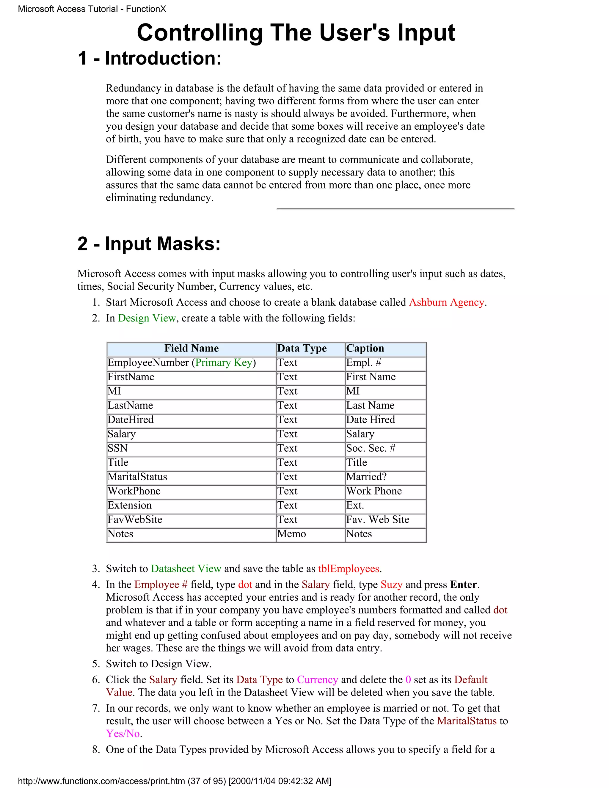 Microsoft Access Tutorial - FunctionX


                             Controlling The User's Input
              1 - Introduction:
                     Redundancy in database is the default of having the same data provided or entered in
                     more that one component; having two different forms from where the user can enter
                     the same customer's name is nasty is should always be avoided. Furthermore, when
                     you design your database and decide that some boxes will receive an employee's date
                     of birth, you have to make sure that only a recognized date can be entered.
                     Different components of your database are meant to communicate and collaborate,
                     allowing some data in one component to supply necessary data to another; this
                     assures that the same data cannot be entered from more than one place, once more
                     eliminating redundancy.



              2 - Input Masks:
              Microsoft Access comes with input masks allowing you to controlling user's input such as dates,
              times, Social Security Number, Currency values, etc.
                 1. Start Microsoft Access and choose to create a blank database called Ashburn Agency.
                 2. In Design View, create a table with the following fields:

                                  Field Name                   Data Type        Caption
                      EmployeeNumber (Primary Key)             Text             Empl. #
                      FirstName                                Text             First Name
                      MI                                       Text             MI
                      LastName                                 Text             Last Name
                      DateHired                                Text             Date Hired
                      Salary                                   Text             Salary
                      SSN                                      Text             Soc. Sec. #
                      Title                                    Text             Title
                      MaritalStatus                            Text             Married?
                      WorkPhone                                Text             Work Phone
                      Extension                                Text             Ext.
                      FavWebSite                               Text             Fav. Web Site
                      Notes                                    Memo             Notes


                  3. Switch to Datasheet View and save the table as tblEmployees.
                  4. In the Employee # field, type dot and in the Salary field, type Suzy and press Enter.
                     Microsoft Access has accepted your entries and is ready for another record, the only
                     problem is that if in your company you have employee's numbers formatted and called dot
                     and whatever and a table or form accepting a name in a field reserved for money, you
                     might end up getting confused about employees and on pay day, somebody will not receive
                     her wages. These are the things we will avoid from data entry.
                  5. Switch to Design View.
                  6. Click the Salary field. Set its Data Type to Currency and delete the 0 set as its Default
                     Value. The data you left in the Datasheet View will be deleted when you save the table.
                  7. In our records, we only want to know whether an employee is married or not. To get that
                     result, the user will choose between a Yes or No. Set the Data Type of the MaritalStatus to
                     Yes/No.
                  8. One of the Data Types provided by Microsoft Access allows you to specify a field for a

http://www.functionx.com/access/print.htm (37 of 95) [2000/11/04 09:42:32 AM]
 