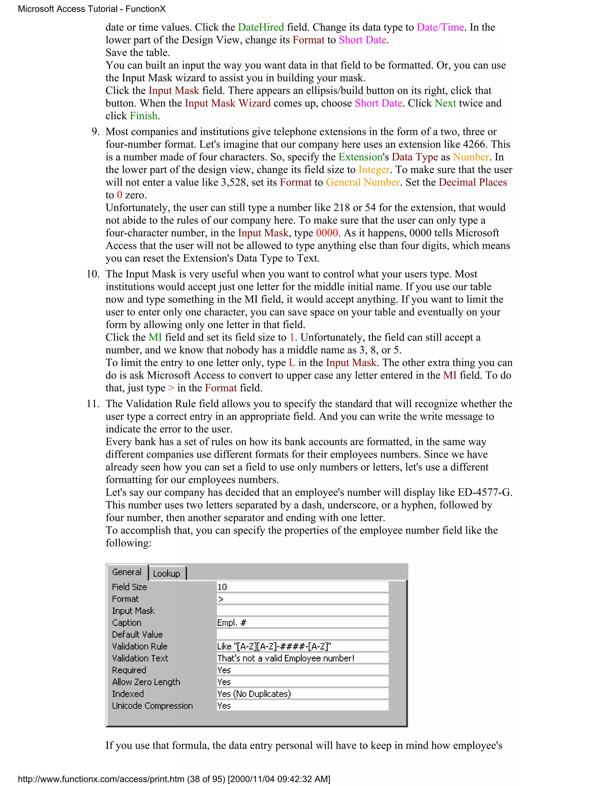 Microsoft Access Tutorial - FunctionX

                     date or time values. Click the DateHired field. Change its data type to Date/Time. In the
                     lower part of the Design View, change its Format to Short Date.
                     Save the table.
                     You can built an input the way you want data in that field to be formatted. Or, you can use
                     the Input Mask wizard to assist you in building your mask.
                     Click the Input Mask field. There appears an ellipsis/build button on its right, click that
                     button. When the Input Mask Wizard comes up, choose Short Date. Click Next twice and
                     click Finish.
                  9. Most companies and institutions give telephone extensions in the form of a two, three or
                     four-number format. Let's imagine that our company here uses an extension like 4266. This
                     is a number made of four characters. So, specify the Extension's Data Type as Number. In
                     the lower part of the design view, change its field size to Integer. To make sure that the user
                     will not enter a value like 3,528, set its Format to General Number. Set the Decimal Places
                     to 0 zero.
                     Unfortunately, the user can still type a number like 218 or 54 for the extension, that would
                     not abide to the rules of our company here. To make sure that the user can only type a
                     four-character number, in the Input Mask, type 0000. As it happens, 0000 tells Microsoft
                     Access that the user will not be allowed to type anything else than four digits, which means
                     you can reset the Extension's Data Type to Text.
                 10. The Input Mask is very useful when you want to control what your users type. Most
                     institutions would accept just one letter for the middle initial name. If you use our table
                     now and type something in the MI field, it would accept anything. If you want to limit the
                     user to enter only one character, you can save space on your table and eventually on your
                     form by allowing only one letter in that field.
                     Click the MI field and set its field size to 1. Unfortunately, the field can still accept a
                     number, and we know that nobody has a middle name as 3, 8, or 5.
                     To limit the entry to one letter only, type L in the Input Mask. The other extra thing you can
                     do is ask Microsoft Access to convert to upper case any letter entered in the MI field. To do
                     that, just type > in the Format field.
                 11. The Validation Rule field allows you to specify the standard that will recognize whether the
                     user type a correct entry in an appropriate field. And you can write the write message to
                     indicate the error to the user.
                     Every bank has a set of rules on how its bank accounts are formatted, in the same way
                     different companies use different formats for their employees numbers. Since we have
                     already seen how you can set a field to use only numbers or letters, let's use a different
                     formatting for our employees numbers.
                     Let's say our company has decided that an employee's number will display like ED-4577-G.
                     This number uses two letters separated by a dash, underscore, or a hyphen, followed by
                     four number, then another separator and ending with one letter.
                     To accomplish that, you can specify the properties of the employee number field like the
                     following:




                     If you use that formula, the data entry personal will have to keep in mind how employee's


http://www.functionx.com/access/print.htm (38 of 95) [2000/11/04 09:42:32 AM]
 