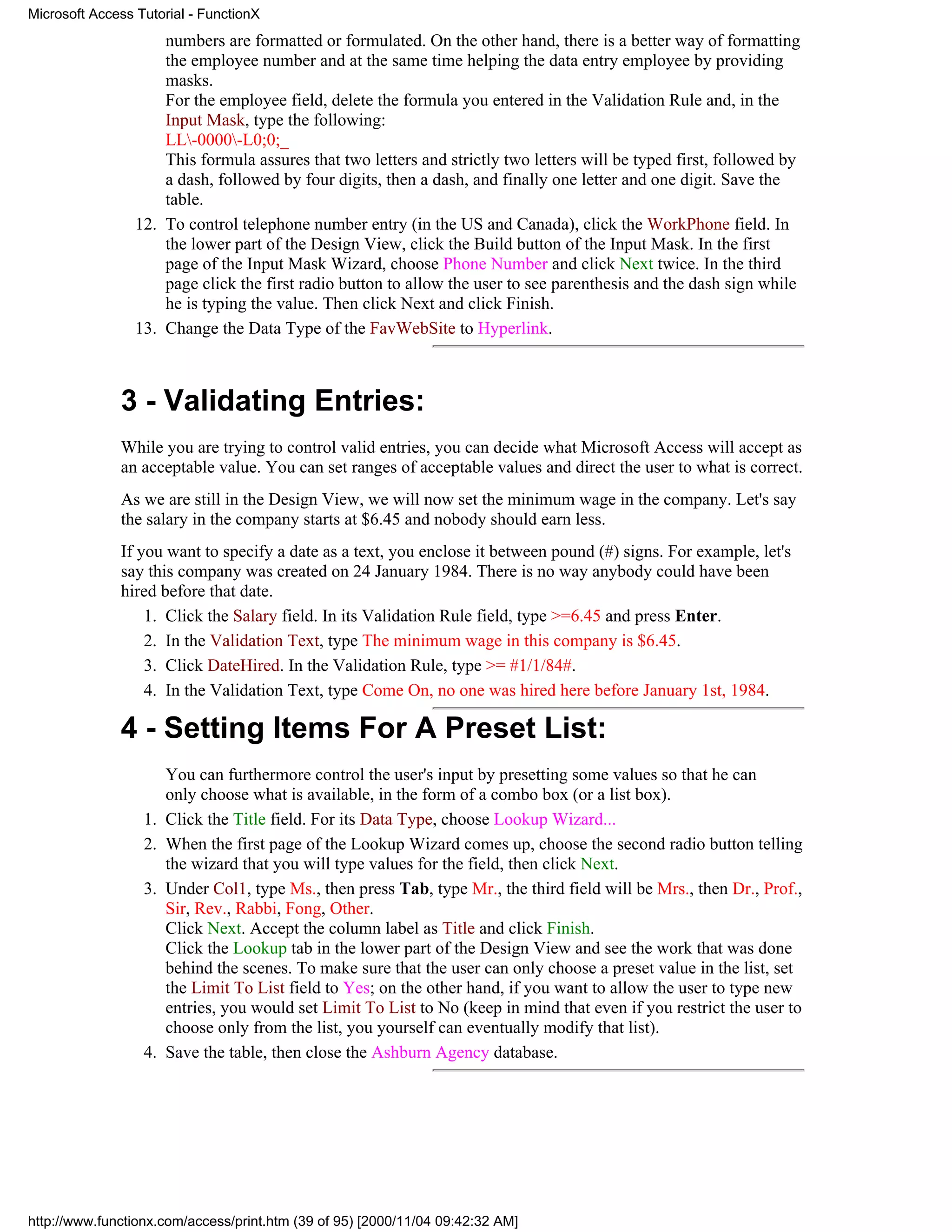 Microsoft Access Tutorial - FunctionX
                     numbers are formatted or formulated. On the other hand, there is a better way of formatting
                     the employee number and at the same time helping the data entry employee by providing
                     masks.
                     For the employee field, delete the formula you entered in the Validation Rule and, in the
                     Input Mask, type the following:
                     LL-0000-L0;0;_
                     This formula assures that two letters and strictly two letters will be typed first, followed by
                     a dash, followed by four digits, then a dash, and finally one letter and one digit. Save the
                     table.
                 12. To control telephone number entry (in the US and Canada), click the WorkPhone field. In
                     the lower part of the Design View, click the Build button of the Input Mask. In the first
                     page of the Input Mask Wizard, choose Phone Number and click Next twice. In the third
                     page click the first radio button to allow the user to see parenthesis and the dash sign while
                     he is typing the value. Then click Next and click Finish.
                 13. Change the Data Type of the FavWebSite to Hyperlink.



              3 - Validating Entries:
              While you are trying to control valid entries, you can decide what Microsoft Access will accept as
              an acceptable value. You can set ranges of acceptable values and direct the user to what is correct.
              As we are still in the Design View, we will now set the minimum wage in the company. Let's say
              the salary in the company starts at $6.45 and nobody should earn less.
              If you want to specify a date as a text, you enclose it between pound (#) signs. For example, let's
              say this company was created on 24 January 1984. There is no way anybody could have been
              hired before that date.
                  1. Click the Salary field. In its Validation Rule field, type >=6.45 and press Enter.
                  2. In the Validation Text, type The minimum wage in this company is $6.45.
                  3. Click DateHired. In the Validation Rule, type >= #1/1/84#.
                  4. In the Validation Text, type Come On, no one was hired here before January 1st, 1984.

              4 - Setting Items For A Preset List:
                       You can furthermore control the user's input by presetting some values so that he can
                       only choose what is available, in the form of a combo box (or a list box).
                  1.   Click the Title field. For its Data Type, choose Lookup Wizard...
                  2.   When the first page of the Lookup Wizard comes up, choose the second radio button telling
                       the wizard that you will type values for the field, then click Next.
                  3.   Under Col1, type Ms., then press Tab, type Mr., the third field will be Mrs., then Dr., Prof.,
                       Sir, Rev., Rabbi, Fong, Other.
                       Click Next. Accept the column label as Title and click Finish.
                       Click the Lookup tab in the lower part of the Design View and see the work that was done
                       behind the scenes. To make sure that the user can only choose a preset value in the list, set
                       the Limit To List field to Yes; on the other hand, if you want to allow the user to type new
                       entries, you would set Limit To List to No (keep in mind that even if you restrict the user to
                       choose only from the list, you yourself can eventually modify that list).
                  4.   Save the table, then close the Ashburn Agency database.




http://www.functionx.com/access/print.htm (39 of 95) [2000/11/04 09:42:32 AM]
 