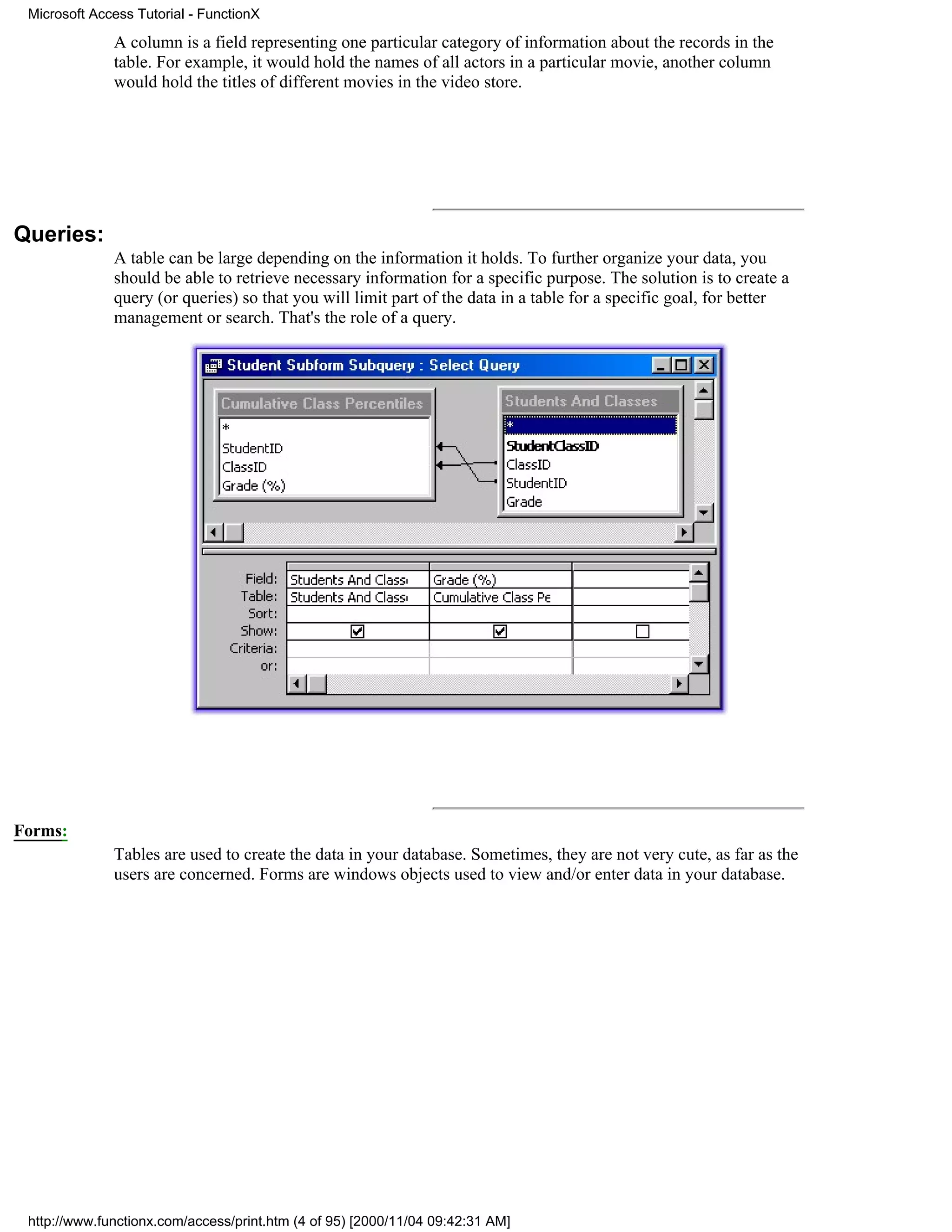 Microsoft Access Tutorial - FunctionX

              A column is a field representing one particular category of information about the records in the
              table. For example, it would hold the names of all actors in a particular movie, another column
              would hold the titles of different movies in the video store.




Queries:
              A table can be large depending on the information it holds. To further organize your data, you
              should be able to retrieve necessary information for a specific purpose. The solution is to create a
              query (or queries) so that you will limit part of the data in a table for a specific goal, for better
              management or search. That's the role of a query.




Forms:
              Tables are used to create the data in your database. Sometimes, they are not very cute, as far as the
              users are concerned. Forms are windows objects used to view and/or enter data in your database.




 http://www.functionx.com/access/print.htm (4 of 95) [2000/11/04 09:42:31 AM]
 