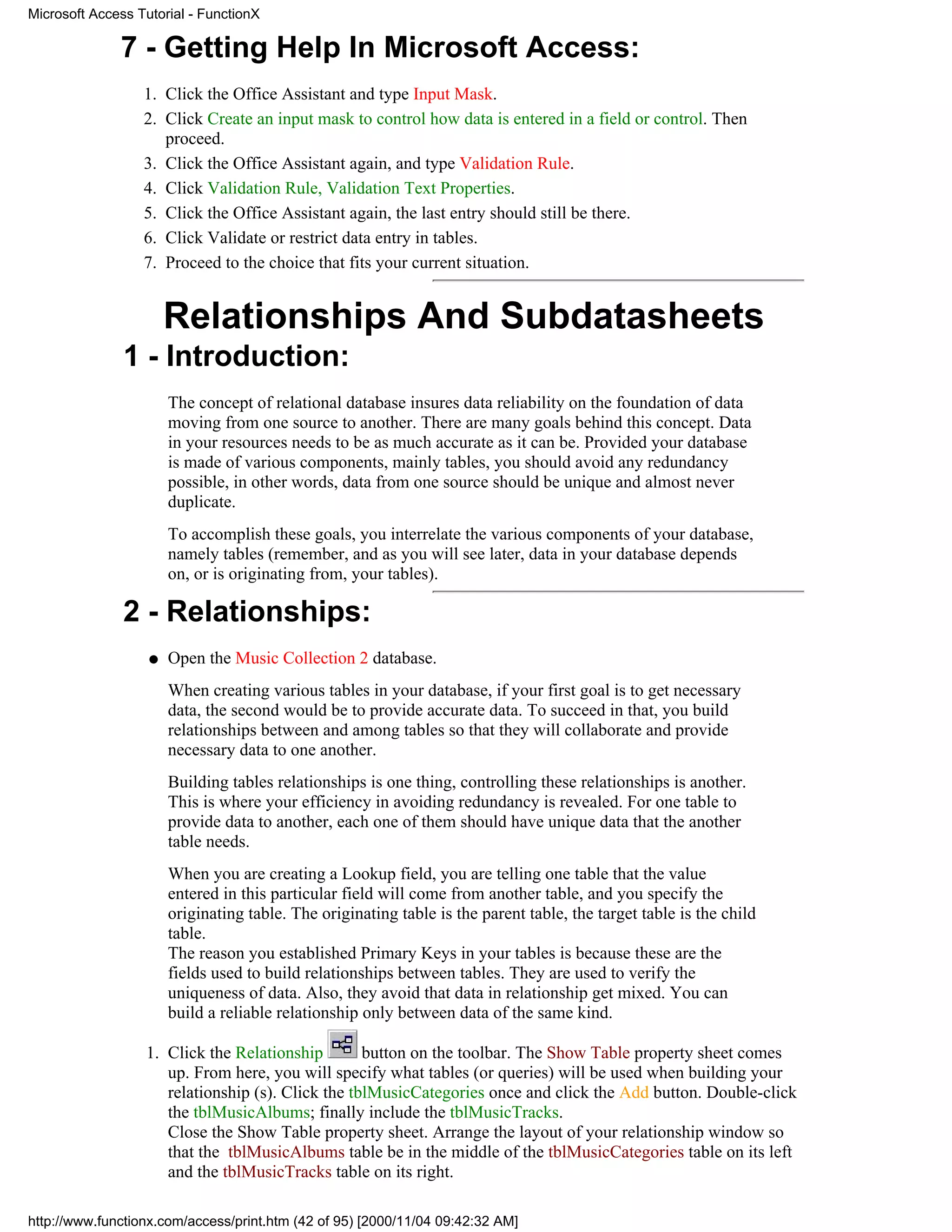 Microsoft Access Tutorial - FunctionX

              7 - Getting Help In Microsoft Access:
                  1. Click the Office Assistant and type Input Mask.
                  2. Click Create an input mask to control how data is entered in a field or control. Then
                     proceed.
                  3. Click the Office Assistant again, and type Validation Rule.
                  4. Click Validation Rule, Validation Text Properties.
                  5. Click the Office Assistant again, the last entry should still be there.
                  6. Click Validate or restrict data entry in tables.
                  7. Proceed to the choice that fits your current situation.


                       Relationships And Subdatasheets
               1 - Introduction:
                       The concept of relational database insures data reliability on the foundation of data
                       moving from one source to another. There are many goals behind this concept. Data
                       in your resources needs to be as much accurate as it can be. Provided your database
                       is made of various components, mainly tables, you should avoid any redundancy
                       possible, in other words, data from one source should be unique and almost never
                       duplicate.
                       To accomplish these goals, you interrelate the various components of your database,
                       namely tables (remember, and as you will see later, data in your database depends
                       on, or is originating from, your tables).

               2 - Relationships:
                   q   Open the Music Collection 2 database.
                       When creating various tables in your database, if your first goal is to get necessary
                       data, the second would be to provide accurate data. To succeed in that, you build
                       relationships between and among tables so that they will collaborate and provide
                       necessary data to one another.
                       Building tables relationships is one thing, controlling these relationships is another.
                       This is where your efficiency in avoiding redundancy is revealed. For one table to
                       provide data to another, each one of them should have unique data that the another
                       table needs.
                       When you are creating a Lookup field, you are telling one table that the value
                       entered in this particular field will come from another table, and you specify the
                       originating table. The originating table is the parent table, the target table is the child
                       table.
                       The reason you established Primary Keys in your tables is because these are the
                       fields used to build relationships between tables. They are used to verify the
                       uniqueness of data. Also, they avoid that data in relationship get mixed. You can
                       build a reliable relationship only between data of the same kind.

                  1. Click the Relationship        button on the toolbar. The Show Table property sheet comes
                     up. From here, you will specify what tables (or queries) will be used when building your
                     relationship (s). Click the tblMusicCategories once and click the Add button. Double-click
                     the tblMusicAlbums; finally include the tblMusicTracks.
                     Close the Show Table property sheet. Arrange the layout of your relationship window so
                     that the tblMusicAlbums table be in the middle of the tblMusicCategories table on its left
                     and the tblMusicTracks table on its right.

http://www.functionx.com/access/print.htm (42 of 95) [2000/11/04 09:42:32 AM]
 
