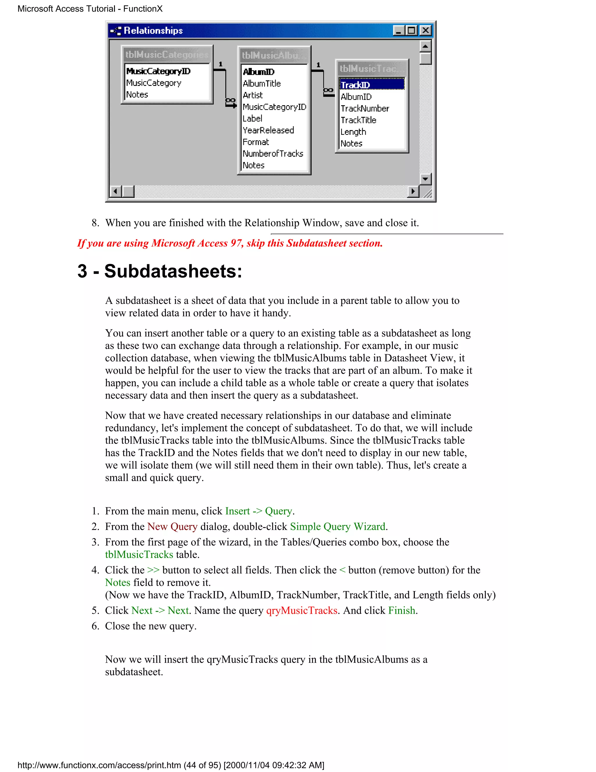Microsoft Access Tutorial - FunctionX




                  8. When you are finished with the Relationship Window, save and close it.
               If you are using Microsoft Access 97, skip this Subdatasheet section.

               3 - Subdatasheets:
                      A subdatasheet is a sheet of data that you include in a parent table to allow you to
                      view related data in order to have it handy.
                      You can insert another table or a query to an existing table as a subdatasheet as long
                      as these two can exchange data through a relationship. For example, in our music
                      collection database, when viewing the tblMusicAlbums table in Datasheet View, it
                      would be helpful for the user to view the tracks that are part of an album. To make it
                      happen, you can include a child table as a whole table or create a query that isolates
                      necessary data and then insert the query as a subdatasheet.
                      Now that we have created necessary relationships in our database and eliminate
                      redundancy, let's implement the concept of subdatasheet. To do that, we will include
                      the tblMusicTracks table into the tblMusicAlbums. Since the tblMusicTracks table
                      has the TrackID and the Notes fields that we don't need to display in our new table,
                      we will isolate them (we will still need them in their own table). Thus, let's create a
                      small and quick query.


                  1. From the main menu, click Insert -> Query.
                  2. From the New Query dialog, double-click Simple Query Wizard.
                  3. From the first page of the wizard, in the Tables/Queries combo box, choose the
                     tblMusicTracks table.
                  4. Click the >> button to select all fields. Then click the < button (remove button) for the
                     Notes field to remove it.
                     (Now we have the TrackID, AlbumID, TrackNumber, TrackTitle, and Length fields only)
                  5. Click Next -> Next. Name the query qryMusicTracks. And click Finish.
                  6. Close the new query.


                      Now we will insert the qryMusicTracks query in the tblMusicAlbums as a
                      subdatasheet.




http://www.functionx.com/access/print.htm (44 of 95) [2000/11/04 09:42:32 AM]
 