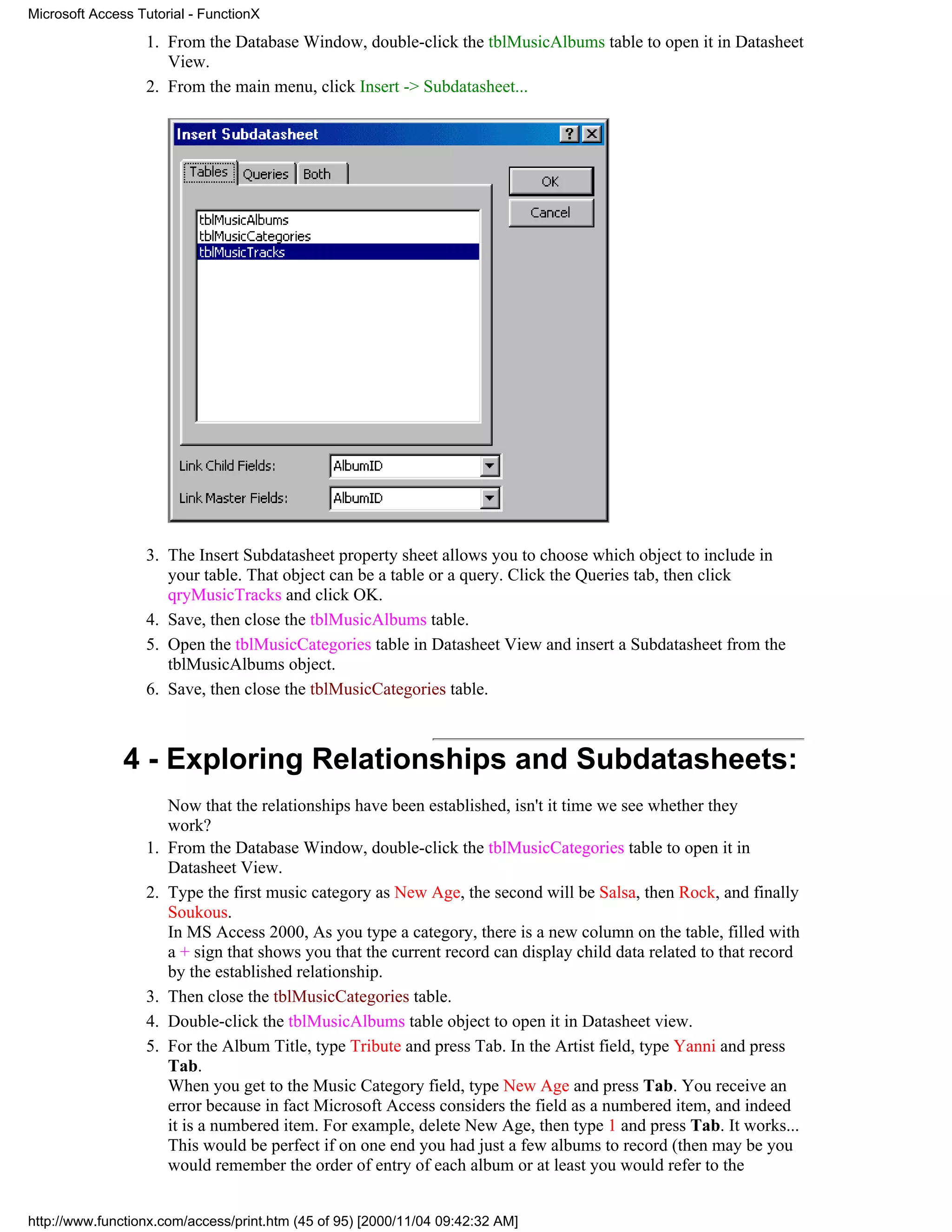 Microsoft Access Tutorial - FunctionX

                  1. From the Database Window, double-click the tblMusicAlbums table to open it in Datasheet
                     View.
                  2. From the main menu, click Insert -> Subdatasheet...




                  3. The Insert Subdatasheet property sheet allows you to choose which object to include in
                     your table. That object can be a table or a query. Click the Queries tab, then click
                     qryMusicTracks and click OK.
                  4. Save, then close the tblMusicAlbums table.
                  5. Open the tblMusicCategories table in Datasheet View and insert a Subdatasheet from the
                     tblMusicAlbums object.
                  6. Save, then close the tblMusicCategories table.



               4 - Exploring Relationships and Subdatasheets:
                       Now that the relationships have been established, isn't it time we see whether they
                       work?
                  1.   From the Database Window, double-click the tblMusicCategories table to open it in
                       Datasheet View.
                  2.   Type the first music category as New Age, the second will be Salsa, then Rock, and finally
                       Soukous.
                       In MS Access 2000, As you type a category, there is a new column on the table, filled with
                       a + sign that shows you that the current record can display child data related to that record
                       by the established relationship.
                  3.   Then close the tblMusicCategories table.
                  4.   Double-click the tblMusicAlbums table object to open it in Datasheet view.
                  5.   For the Album Title, type Tribute and press Tab. In the Artist field, type Yanni and press
                       Tab.
                       When you get to the Music Category field, type New Age and press Tab. You receive an
                       error because in fact Microsoft Access considers the field as a numbered item, and indeed
                       it is a numbered item. For example, delete New Age, then type 1 and press Tab. It works...
                       This would be perfect if on one end you had just a few albums to record (then may be you
                       would remember the order of entry of each album or at least you would refer to the


http://www.functionx.com/access/print.htm (45 of 95) [2000/11/04 09:42:32 AM]
 