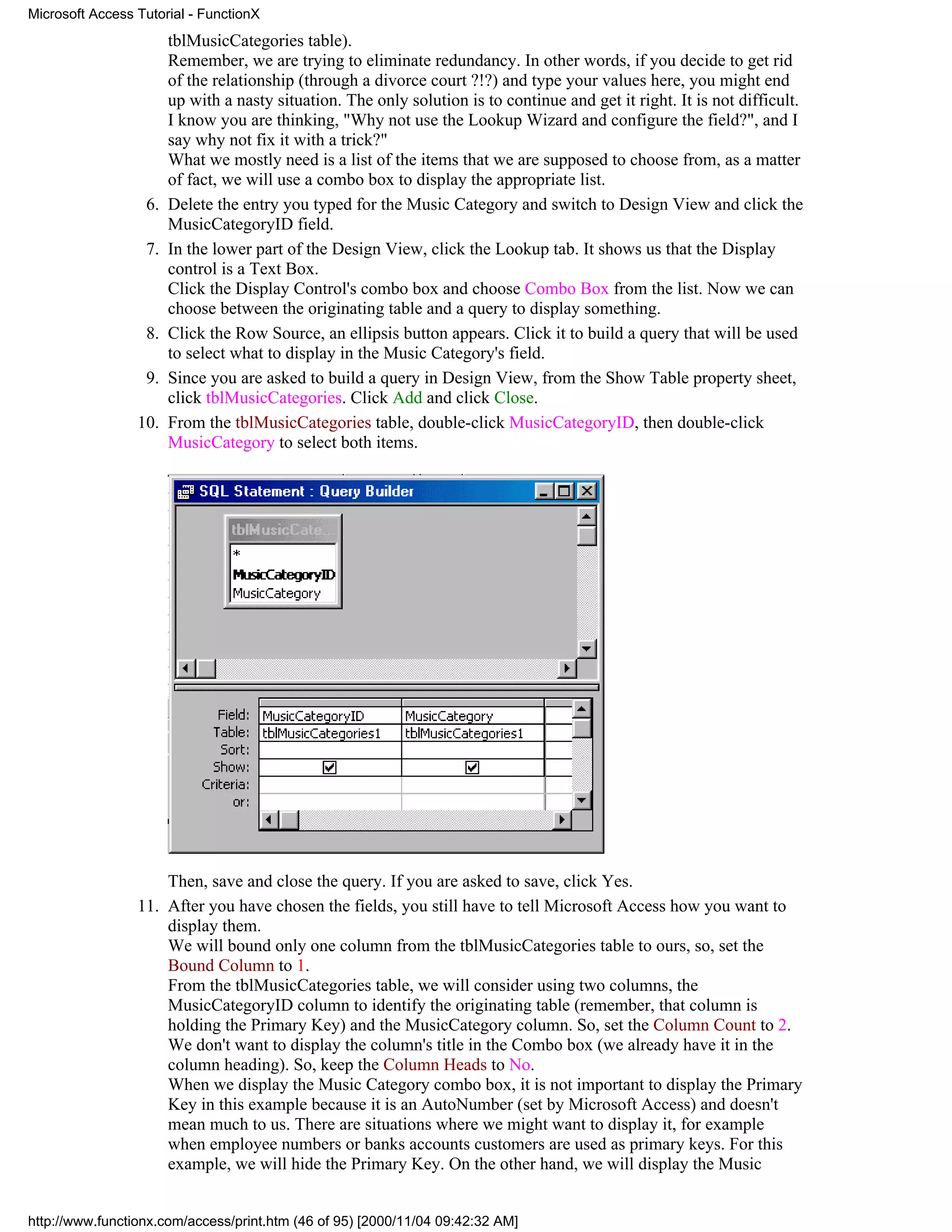 Microsoft Access Tutorial - FunctionX
                       tblMusicCategories table).
                       Remember, we are trying to eliminate redundancy. In other words, if you decide to get rid
                       of the relationship (through a divorce court ?!?) and type your values here, you might end
                       up with a nasty situation. The only solution is to continue and get it right. It is not difficult.
                       I know you are thinking, "Why not use the Lookup Wizard and configure the field?", and I
                       say why not fix it with a trick?"
                       What we mostly need is a list of the items that we are supposed to choose from, as a matter
                       of fact, we will use a combo box to display the appropriate list.
                  6.   Delete the entry you typed for the Music Category and switch to Design View and click the
                       MusicCategoryID field.
                  7.   In the lower part of the Design View, click the Lookup tab. It shows us that the Display
                       control is a Text Box.
                       Click the Display Control's combo box and choose Combo Box from the list. Now we can
                       choose between the originating table and a query to display something.
                  8.   Click the Row Source, an ellipsis button appears. Click it to build a query that will be used
                       to select what to display in the Music Category's field.
                  9.   Since you are asked to build a query in Design View, from the Show Table property sheet,
                       click tblMusicCategories. Click Add and click Close.
                 10.   From the tblMusicCategories table, double-click MusicCategoryID, then double-click
                       MusicCategory to select both items.




                     Then, save and close the query. If you are asked to save, click Yes.
                 11. After you have chosen the fields, you still have to tell Microsoft Access how you want to
                     display them.
                     We will bound only one column from the tblMusicCategories table to ours, so, set the
                     Bound Column to 1.
                     From the tblMusicCategories table, we will consider using two columns, the
                     MusicCategoryID column to identify the originating table (remember, that column is
                     holding the Primary Key) and the MusicCategory column. So, set the Column Count to 2.
                     We don't want to display the column's title in the Combo box (we already have it in the
                     column heading). So, keep the Column Heads to No.
                     When we display the Music Category combo box, it is not important to display the Primary
                     Key in this example because it is an AutoNumber (set by Microsoft Access) and doesn't
                     mean much to us. There are situations where we might want to display it, for example
                     when employee numbers or banks accounts customers are used as primary keys. For this
                     example, we will hide the Primary Key. On the other hand, we will display the Music


http://www.functionx.com/access/print.htm (46 of 95) [2000/11/04 09:42:32 AM]
 