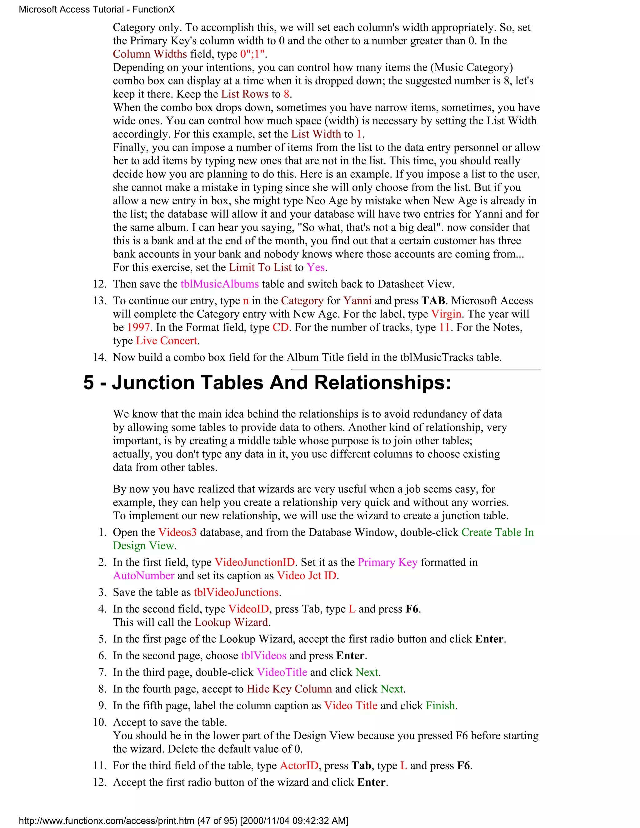Microsoft Access Tutorial - FunctionX
                     Category only. To accomplish this, we will set each column's width appropriately. So, set
                     the Primary Key's column width to 0 and the other to a number greater than 0. In the
                     Column Widths field, type 0";1".
                     Depending on your intentions, you can control how many items the (Music Category)
                     combo box can display at a time when it is dropped down; the suggested number is 8, let's
                     keep it there. Keep the List Rows to 8.
                     When the combo box drops down, sometimes you have narrow items, sometimes, you have
                     wide ones. You can control how much space (width) is necessary by setting the List Width
                     accordingly. For this example, set the List Width to 1.
                     Finally, you can impose a number of items from the list to the data entry personnel or allow
                     her to add items by typing new ones that are not in the list. This time, you should really
                     decide how you are planning to do this. Here is an example. If you impose a list to the user,
                     she cannot make a mistake in typing since she will only choose from the list. But if you
                     allow a new entry in box, she might type Neo Age by mistake when New Age is already in
                     the list; the database will allow it and your database will have two entries for Yanni and for
                     the same album. I can hear you saying, "So what, that's not a big deal". now consider that
                     this is a bank and at the end of the month, you find out that a certain customer has three
                     bank accounts in your bank and nobody knows where those accounts are coming from...
                     For this exercise, set the Limit To List to Yes.
                 12. Then save the tblMusicAlbums table and switch back to Datasheet View.
                 13. To continue our entry, type n in the Category for Yanni and press TAB. Microsoft Access
                     will complete the Category entry with New Age. For the label, type Virgin. The year will
                     be 1997. In the Format field, type CD. For the number of tracks, type 11. For the Notes,
                     type Live Concert.
                 14. Now build a combo box field for the Album Title field in the tblMusicTracks table.

               5 - Junction Tables And Relationships:
                       We know that the main idea behind the relationships is to avoid redundancy of data
                       by allowing some tables to provide data to others. Another kind of relationship, very
                       important, is by creating a middle table whose purpose is to join other tables;
                       actually, you don't type any data in it, you use different columns to choose existing
                       data from other tables.
                       By now you have realized that wizards are very useful when a job seems easy, for
                       example, they can help you create a relationship very quick and without any worries.
                       To implement our new relationship, we will use the wizard to create a junction table.
                  1.   Open the Videos3 database, and from the Database Window, double-click Create Table In
                       Design View.
                  2.   In the first field, type VideoJunctionID. Set it as the Primary Key formatted in
                       AutoNumber and set its caption as Video Jct ID.
                  3.   Save the table as tblVideoJunctions.
                  4.   In the second field, type VideoID, press Tab, type L and press F6.
                       This will call the Lookup Wizard.
                  5.   In the first page of the Lookup Wizard, accept the first radio button and click Enter.
                  6.   In the second page, choose tblVideos and press Enter.
                  7.   In the third page, double-click VideoTitle and click Next.
                  8.   In the fourth page, accept to Hide Key Column and click Next.
                  9.   In the fifth page, label the column caption as Video Title and click Finish.
                 10.   Accept to save the table.
                       You should be in the lower part of the Design View because you pressed F6 before starting
                       the wizard. Delete the default value of 0.
                 11.   For the third field of the table, type ActorID, press Tab, type L and press F6.
                 12.   Accept the first radio button of the wizard and click Enter.


http://www.functionx.com/access/print.htm (47 of 95) [2000/11/04 09:42:32 AM]
 