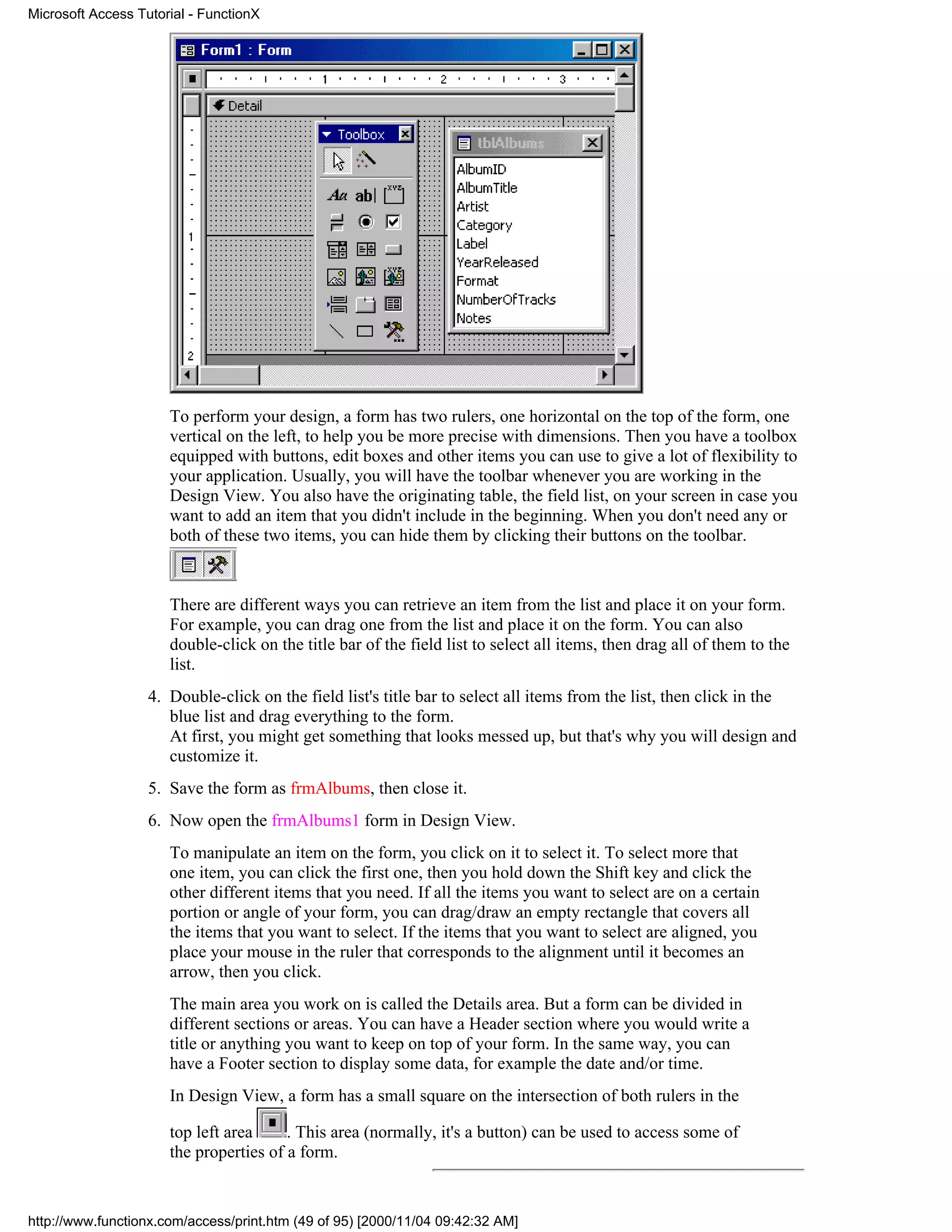 Microsoft Access Tutorial - FunctionX




                      To perform your design, a form has two rulers, one horizontal on the top of the form, one
                      vertical on the left, to help you be more precise with dimensions. Then you have a toolbox
                      equipped with buttons, edit boxes and other items you can use to give a lot of flexibility to
                      your application. Usually, you will have the toolbar whenever you are working in the
                      Design View. You also have the originating table, the field list, on your screen in case you
                      want to add an item that you didn't include in the beginning. When you don't need any or
                      both of these two items, you can hide them by clicking their buttons on the toolbar.


                      There are different ways you can retrieve an item from the list and place it on your form.
                      For example, you can drag one from the list and place it on the form. You can also
                      double-click on the title bar of the field list to select all items, then drag all of them to the
                      list.
                   4. Double-click on the field list's title bar to select all items from the list, then click in the
                      blue list and drag everything to the form.
                      At first, you might get something that looks messed up, but that's why you will design and
                      customize it.
                   5. Save the form as frmAlbums, then close it.
                   6. Now open the frmAlbums1 form in Design View.
                      To manipulate an item on the form, you click on it to select it. To select more that
                      one item, you can click the first one, then you hold down the Shift key and click the
                      other different items that you need. If all the items you want to select are on a certain
                      portion or angle of your form, you can drag/draw an empty rectangle that covers all
                      the items that you want to select. If the items that you want to select are aligned, you
                      place your mouse in the ruler that corresponds to the alignment until it becomes an
                      arrow, then you click.
                      The main area you work on is called the Details area. But a form can be divided in
                      different sections or areas. You can have a Header section where you would write a
                      title or anything you want to keep on top of your form. In the same way, you can
                      have a Footer section to display some data, for example the date and/or time.
                      In Design View, a form has a small square on the intersection of both rulers in the

                      top left area     . This area (normally, it's a button) can be used to access some of
                      the properties of a form.


http://www.functionx.com/access/print.htm (49 of 95) [2000/11/04 09:42:32 AM]
 
