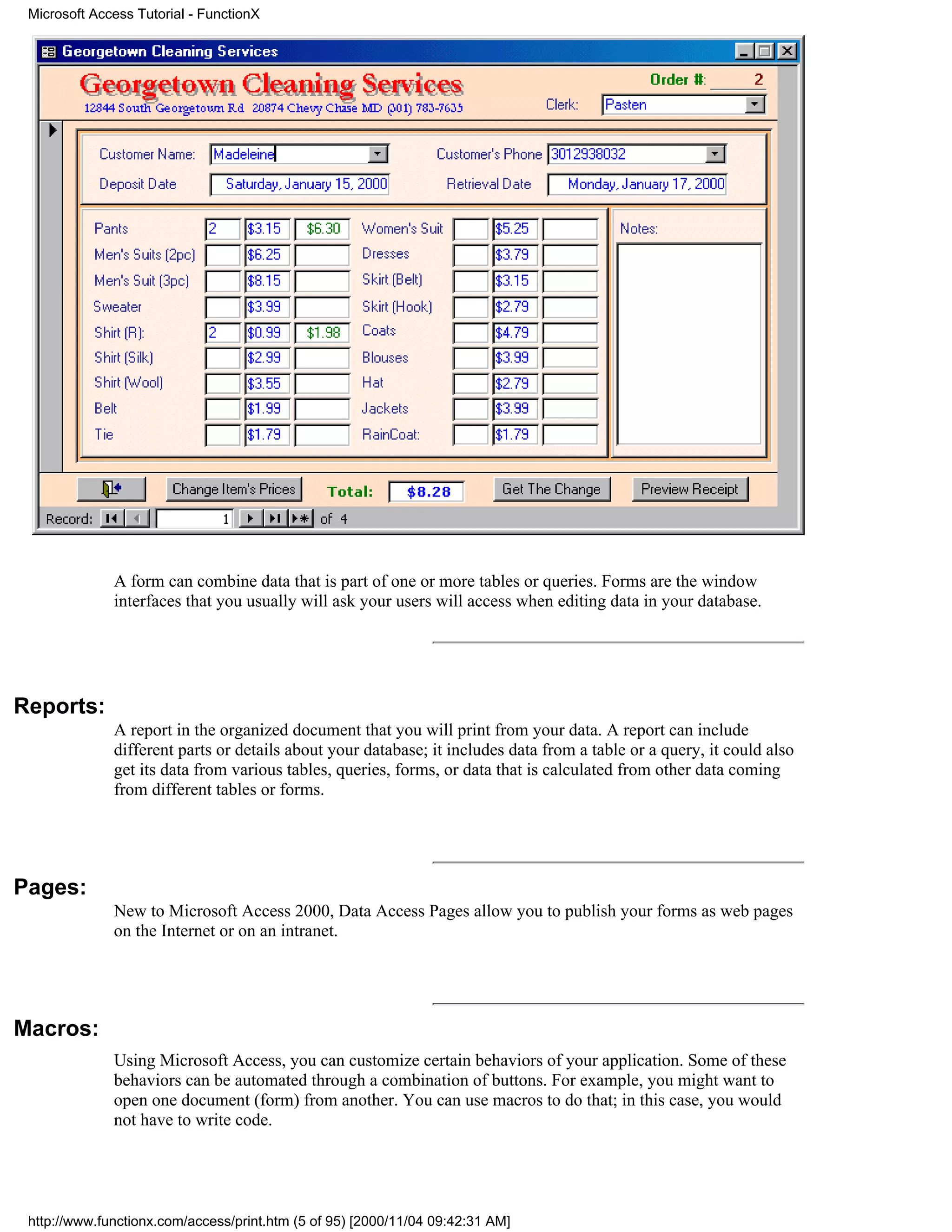 Microsoft Access Tutorial - FunctionX




              A form can combine data that is part of one or more tables or queries. Forms are the window
              interfaces that you usually will ask your users will access when editing data in your database.




Reports:
              A report in the organized document that you will print from your data. A report can include
              different parts or details about your database; it includes data from a table or a query, it could also
              get its data from various tables, queries, forms, or data that is calculated from other data coming
              from different tables or forms.




Pages:
              New to Microsoft Access 2000, Data Access Pages allow you to publish your forms as web pages
              on the Internet or on an intranet.




Macros:
              Using Microsoft Access, you can customize certain behaviors of your application. Some of these
              behaviors can be automated through a combination of buttons. For example, you might want to
              open one document (form) from another. You can use macros to do that; in this case, you would
              not have to write code.




 http://www.functionx.com/access/print.htm (5 of 95) [2000/11/04 09:42:31 AM]
 