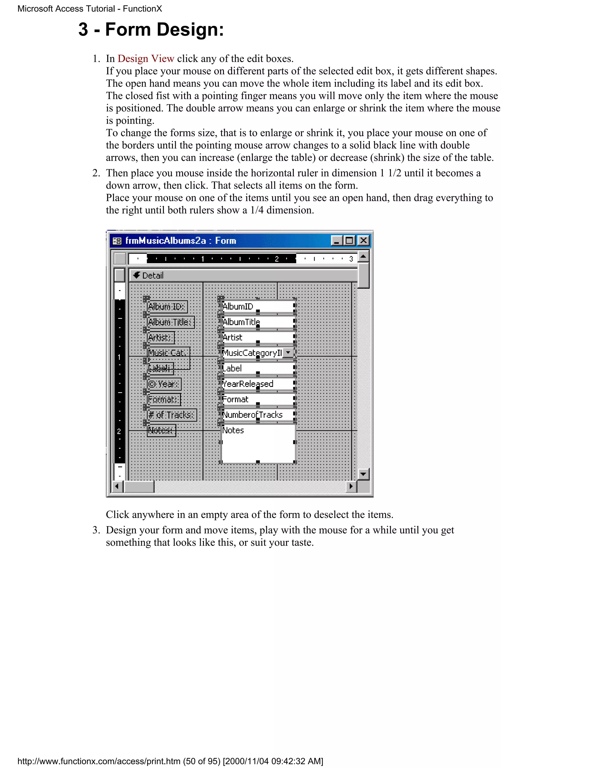 Microsoft Access Tutorial - FunctionX

               3 - Form Design:
                   1. In Design View click any of the edit boxes.
                      If you place your mouse on different parts of the selected edit box, it gets different shapes.
                      The open hand means you can move the whole item including its label and its edit box.
                      The closed fist with a pointing finger means you will move only the item where the mouse
                      is positioned. The double arrow means you can enlarge or shrink the item where the mouse
                      is pointing.
                      To change the forms size, that is to enlarge or shrink it, you place your mouse on one of
                      the borders until the pointing mouse arrow changes to a solid black line with double
                      arrows, then you can increase (enlarge the table) or decrease (shrink) the size of the table.
                   2. Then place you mouse inside the horizontal ruler in dimension 1 1/2 until it becomes a
                      down arrow, then click. That selects all items on the form.
                      Place your mouse on one of the items until you see an open hand, then drag everything to
                      the right until both rulers show a 1/4 dimension.




                      Click anywhere in an empty area of the form to deselect the items.
                   3. Design your form and move items, play with the mouse for a while until you get
                      something that looks like this, or suit your taste.




http://www.functionx.com/access/print.htm (50 of 95) [2000/11/04 09:42:32 AM]
 