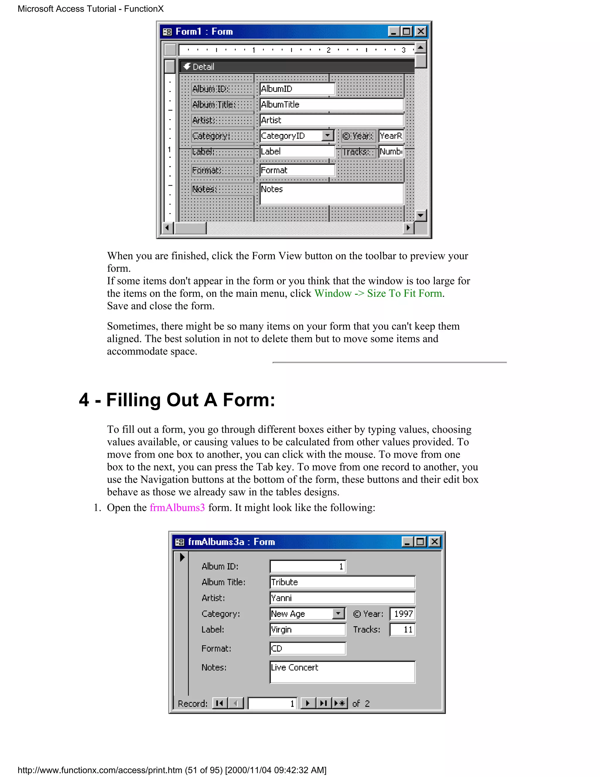 Microsoft Access Tutorial - FunctionX




                      When you are finished, click the Form View button on the toolbar to preview your
                      form.
                      If some items don't appear in the form or you think that the window is too large for
                      the items on the form, on the main menu, click Window -> Size To Fit Form.
                      Save and close the form.
                      Sometimes, there might be so many items on your form that you can't keep them
                      aligned. The best solution in not to delete them but to move some items and
                      accommodate space.



               4 - Filling Out A Form:
                      To fill out a form, you go through different boxes either by typing values, choosing
                      values available, or causing values to be calculated from other values provided. To
                      move from one box to another, you can click with the mouse. To move from one
                      box to the next, you can press the Tab key. To move from one record to another, you
                      use the Navigation buttons at the bottom of the form, these buttons and their edit box
                      behave as those we already saw in the tables designs.
                   1. Open the frmAlbums3 form. It might look like the following:




http://www.functionx.com/access/print.htm (51 of 95) [2000/11/04 09:42:32 AM]
 