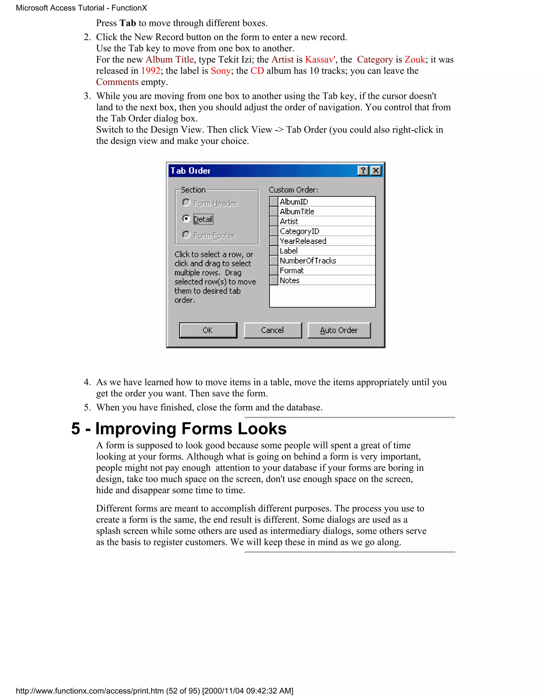 Microsoft Access Tutorial - FunctionX
                      Press Tab to move through different boxes.
                   2. Click the New Record button on the form to enter a new record.
                      Use the Tab key to move from one box to another.
                      For the new Album Title, type Tekit Izi; the Artist is Kassav', the Category is Zouk; it was
                      released in 1992; the label is Sony; the CD album has 10 tracks; you can leave the
                      Comments empty.
                   3. While you are moving from one box to another using the Tab key, if the cursor doesn't
                      land to the next box, then you should adjust the order of navigation. You control that from
                      the Tab Order dialog box.
                      Switch to the Design View. Then click View -> Tab Order (you could also right-click in
                      the design view and make your choice.




                   4. As we have learned how to move items in a table, move the items appropriately until you
                      get the order you want. Then save the form.
                   5. When you have finished, close the form and the database.

               5 - Improving Forms Looks
                      A form is supposed to look good because some people will spent a great of time
                      looking at your forms. Although what is going on behind a form is very important,
                      people might not pay enough attention to your database if your forms are boring in
                      design, take too much space on the screen, don't use enough space on the screen,
                      hide and disappear some time to time.
                      Different forms are meant to accomplish different purposes. The process you use to
                      create a form is the same, the end result is different. Some dialogs are used as a
                      splash screen while some others are used as intermediary dialogs, some others serve
                      as the basis to register customers. We will keep these in mind as we go along.




http://www.functionx.com/access/print.htm (52 of 95) [2000/11/04 09:42:32 AM]
 