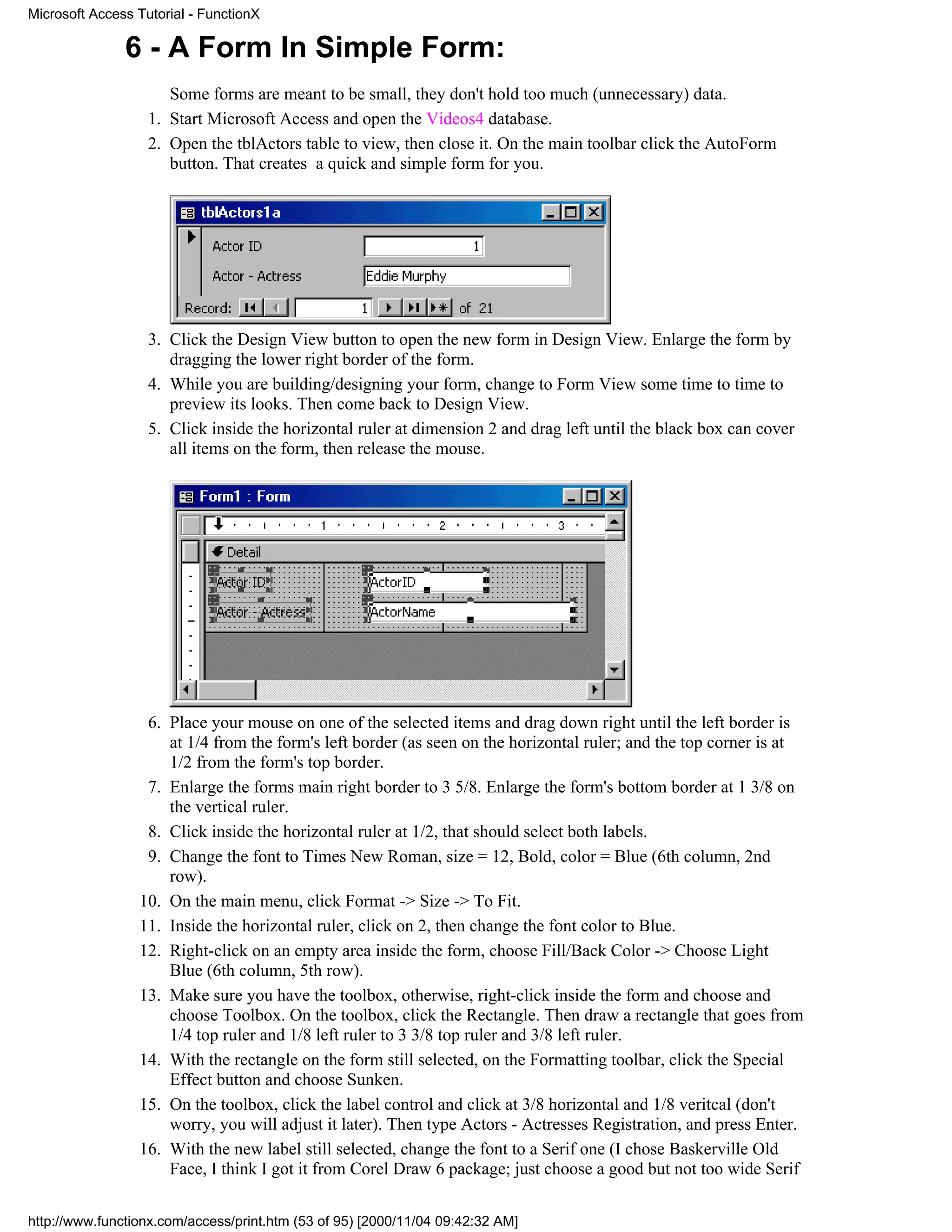 Microsoft Access Tutorial - FunctionX

               6 - A Form In Simple Form:
                      Some forms are meant to be small, they don't hold too much (unnecessary) data.
                   1. Start Microsoft Access and open the Videos4 database.
                   2. Open the tblActors table to view, then close it. On the main toolbar click the AutoForm
                      button. That creates a quick and simple form for you.




                   3. Click the Design View button to open the new form in Design View. Enlarge the form by
                      dragging the lower right border of the form.
                   4. While you are building/designing your form, change to Form View some time to time to
                      preview its looks. Then come back to Design View.
                   5. Click inside the horizontal ruler at dimension 2 and drag left until the black box can cover
                      all items on the form, then release the mouse.




                  6. Place your mouse on one of the selected items and drag down right until the left border is
                     at 1/4 from the form's left border (as seen on the horizontal ruler; and the top corner is at
                     1/2 from the form's top border.
                  7. Enlarge the forms main right border to 3 5/8. Enlarge the form's bottom border at 1 3/8 on
                     the vertical ruler.
                  8. Click inside the horizontal ruler at 1/2, that should select both labels.
                  9. Change the font to Times New Roman, size = 12, Bold, color = Blue (6th column, 2nd
                     row).
                 10. On the main menu, click Format -> Size -> To Fit.
                 11. Inside the horizontal ruler, click on 2, then change the font color to Blue.
                 12. Right-click on an empty area inside the form, choose Fill/Back Color -> Choose Light
                     Blue (6th column, 5th row).
                 13. Make sure you have the toolbox, otherwise, right-click inside the form and choose and
                     choose Toolbox. On the toolbox, click the Rectangle. Then draw a rectangle that goes from
                     1/4 top ruler and 1/8 left ruler to 3 3/8 top ruler and 3/8 left ruler.
                 14. With the rectangle on the form still selected, on the Formatting toolbar, click the Special
                     Effect button and choose Sunken.
                 15. On the toolbox, click the label control and click at 3/8 horizontal and 1/8 veritcal (don't
                     worry, you will adjust it later). Then type Actors - Actresses Registration, and press Enter.
                 16. With the new label still selected, change the font to a Serif one (I chose Baskerville Old
                     Face, I think I got it from Corel Draw 6 package; just choose a good but not too wide Serif

http://www.functionx.com/access/print.htm (53 of 95) [2000/11/04 09:42:32 AM]
 