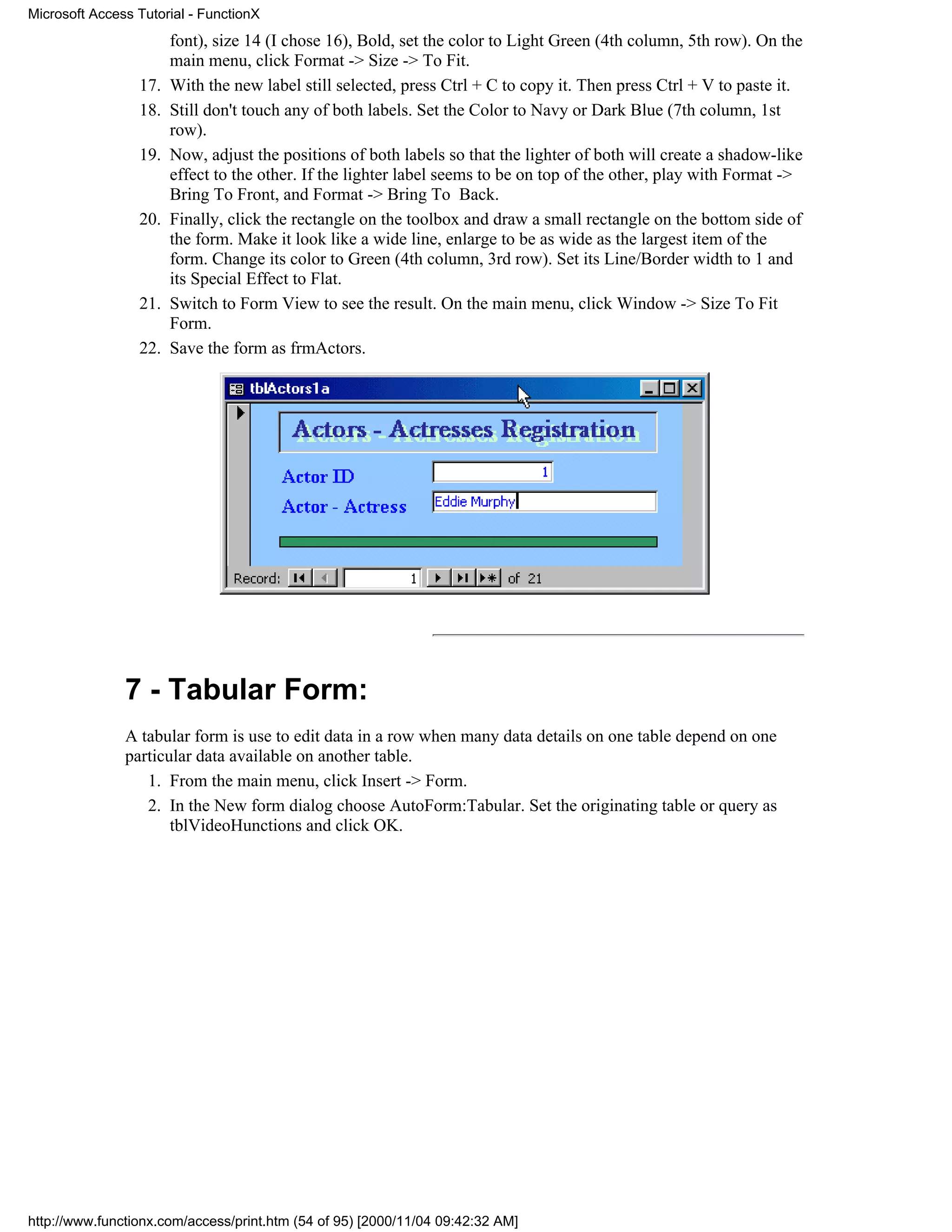 Microsoft Access Tutorial - FunctionX
                       font), size 14 (I chose 16), Bold, set the color to Light Green (4th column, 5th row). On the
                       main menu, click Format -> Size -> To Fit.
                 17.   With the new label still selected, press Ctrl + C to copy it. Then press Ctrl + V to paste it.
                 18.   Still don't touch any of both labels. Set the Color to Navy or Dark Blue (7th column, 1st
                       row).
                 19.   Now, adjust the positions of both labels so that the lighter of both will create a shadow-like
                       effect to the other. If the lighter label seems to be on top of the other, play with Format ->
                       Bring To Front, and Format -> Bring To Back.
                 20.   Finally, click the rectangle on the toolbox and draw a small rectangle on the bottom side of
                       the form. Make it look like a wide line, enlarge to be as wide as the largest item of the
                       form. Change its color to Green (4th column, 3rd row). Set its Line/Border width to 1 and
                       its Special Effect to Flat.
                 21.   Switch to Form View to see the result. On the main menu, click Window -> Size To Fit
                       Form.
                 22.   Save the form as frmActors.




               7 - Tabular Form:
               A tabular form is use to edit data in a row when many data details on one table depend on one
               particular data available on another table.
                  1. From the main menu, click Insert -> Form.
                  2. In the New form dialog choose AutoForm:Tabular. Set the originating table or query as
                      tblVideoHunctions and click OK.




http://www.functionx.com/access/print.htm (54 of 95) [2000/11/04 09:42:32 AM]
 