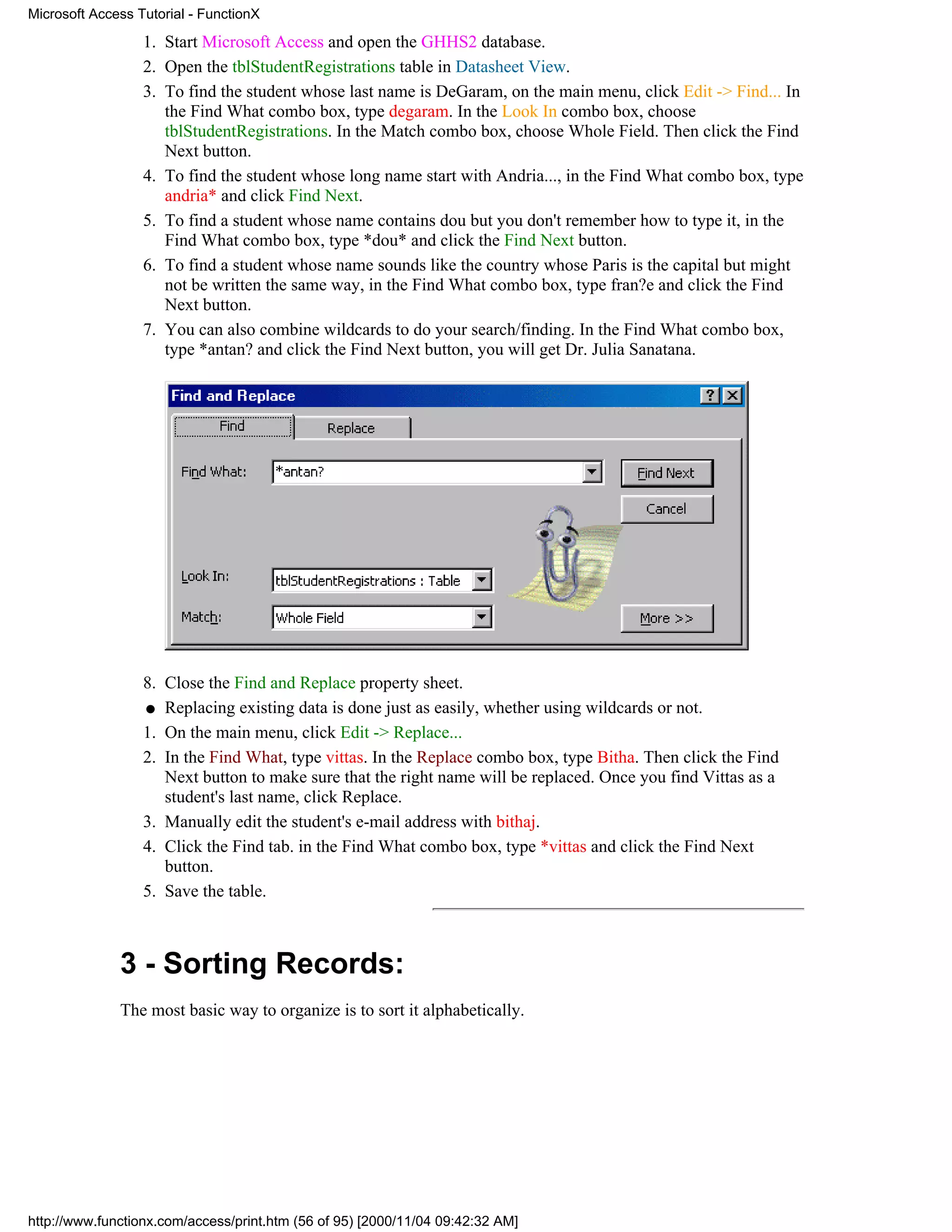 Microsoft Access Tutorial - FunctionX

                  1. Start Microsoft Access and open the GHHS2 database.
                  2. Open the tblStudentRegistrations table in Datasheet View.
                  3. To find the student whose last name is DeGaram, on the main menu, click Edit -> Find... In
                     the Find What combo box, type degaram. In the Look In combo box, choose
                     tblStudentRegistrations. In the Match combo box, choose Whole Field. Then click the Find
                     Next button.
                  4. To find the student whose long name start with Andria..., in the Find What combo box, type
                     andria* and click Find Next.
                  5. To find a student whose name contains dou but you don't remember how to type it, in the
                     Find What combo box, type *dou* and click the Find Next button.
                  6. To find a student whose name sounds like the country whose Paris is the capital but might
                     not be written the same way, in the Find What combo box, type fran?e and click the Find
                     Next button.
                  7. You can also combine wildcards to do your search/finding. In the Find What combo box,
                     type *antan? and click the Find Next button, you will get Dr. Julia Sanatana.




                  8. Close the Find and Replace property sheet.
                  q Replacing existing data is done just as easily, whether using wildcards or not.

                  1. On the main menu, click Edit -> Replace...
                  2. In the Find What, type vittas. In the Replace combo box, type Bitha. Then click the Find
                     Next button to make sure that the right name will be replaced. Once you find Vittas as a
                     student's last name, click Replace.
                  3. Manually edit the student's e-mail address with bithaj.
                  4. Click the Find tab. in the Find What combo box, type *vittas and click the Find Next
                     button.
                  5. Save the table.



              3 - Sorting Records:
              The most basic way to organize is to sort it alphabetically.




http://www.functionx.com/access/print.htm (56 of 95) [2000/11/04 09:42:32 AM]
 