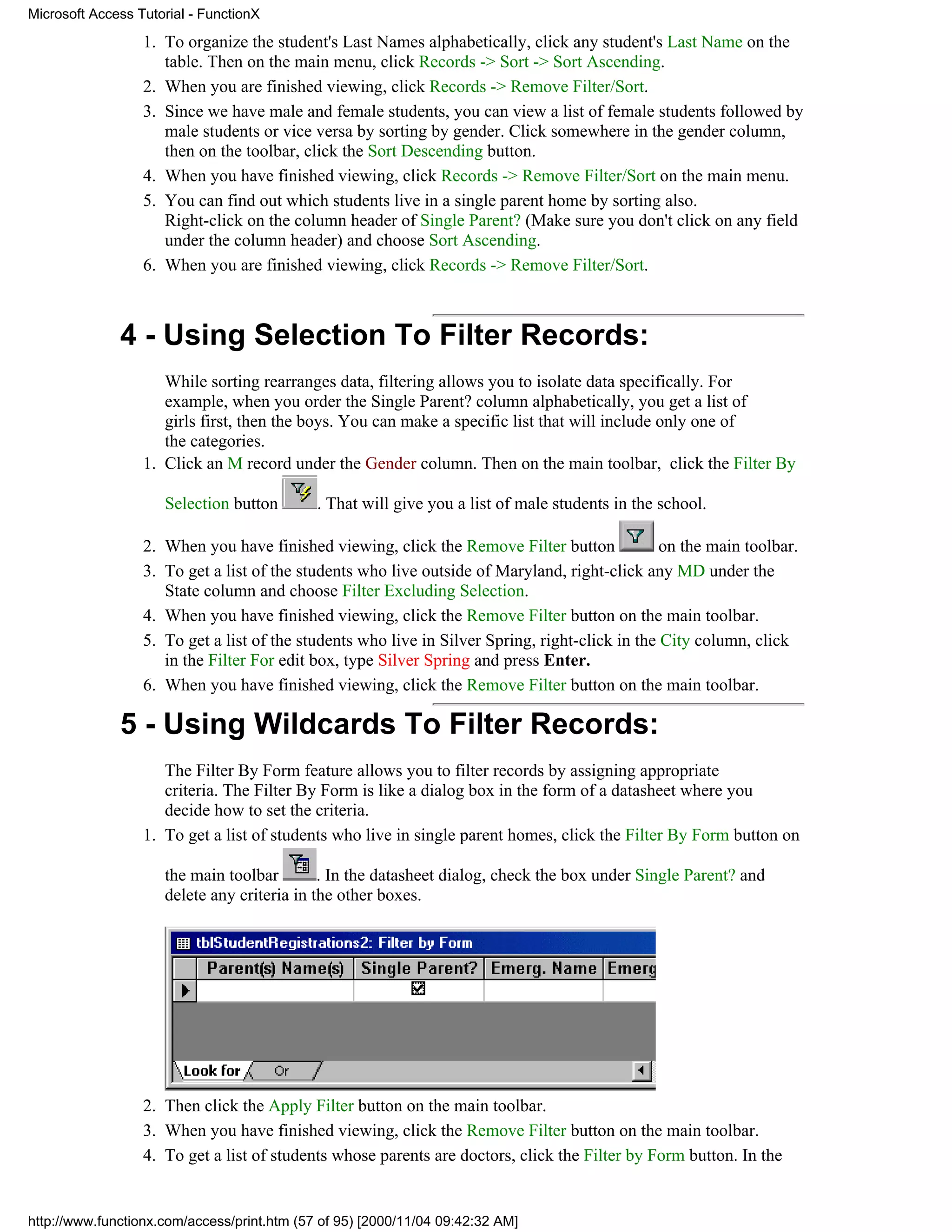 Microsoft Access Tutorial - FunctionX

                  1. To organize the student's Last Names alphabetically, click any student's Last Name on the
                     table. Then on the main menu, click Records -> Sort -> Sort Ascending.
                  2. When you are finished viewing, click Records -> Remove Filter/Sort.
                  3. Since we have male and female students, you can view a list of female students followed by
                     male students or vice versa by sorting by gender. Click somewhere in the gender column,
                     then on the toolbar, click the Sort Descending button.
                  4. When you have finished viewing, click Records -> Remove Filter/Sort on the main menu.
                  5. You can find out which students live in a single parent home by sorting also.
                     Right-click on the column header of Single Parent? (Make sure you don't click on any field
                     under the column header) and choose Sort Ascending.
                  6. When you are finished viewing, click Records -> Remove Filter/Sort.



              4 - Using Selection To Filter Records:
                     While sorting rearranges data, filtering allows you to isolate data specifically. For
                     example, when you order the Single Parent? column alphabetically, you get a list of
                     girls first, then the boys. You can make a specific list that will include only one of
                     the categories.
                  1. Click an M record under the Gender column. Then on the main toolbar, click the Filter By

                     Selection button        . That will give you a list of male students in the school.

                  2. When you have finished viewing, click the Remove Filter button              on the main toolbar.
                  3. To get a list of the students who live outside of Maryland, right-click any MD under the
                     State column and choose Filter Excluding Selection.
                  4. When you have finished viewing, click the Remove Filter button on the main toolbar.
                  5. To get a list of the students who live in Silver Spring, right-click in the City column, click
                     in the Filter For edit box, type Silver Spring and press Enter.
                  6. When you have finished viewing, click the Remove Filter button on the main toolbar.

              5 - Using Wildcards To Filter Records:
                     The Filter By Form feature allows you to filter records by assigning appropriate
                     criteria. The Filter By Form is like a dialog box in the form of a datasheet where you
                     decide how to set the criteria.
                  1. To get a list of students who live in single parent homes, click the Filter By Form button on

                     the main toolbar        . In the datasheet dialog, check the box under Single Parent? and
                     delete any criteria in the other boxes.




                  2. Then click the Apply Filter button on the main toolbar.
                  3. When you have finished viewing, click the Remove Filter button on the main toolbar.
                  4. To get a list of students whose parents are doctors, click the Filter by Form button. In the


http://www.functionx.com/access/print.htm (57 of 95) [2000/11/04 09:42:32 AM]
 