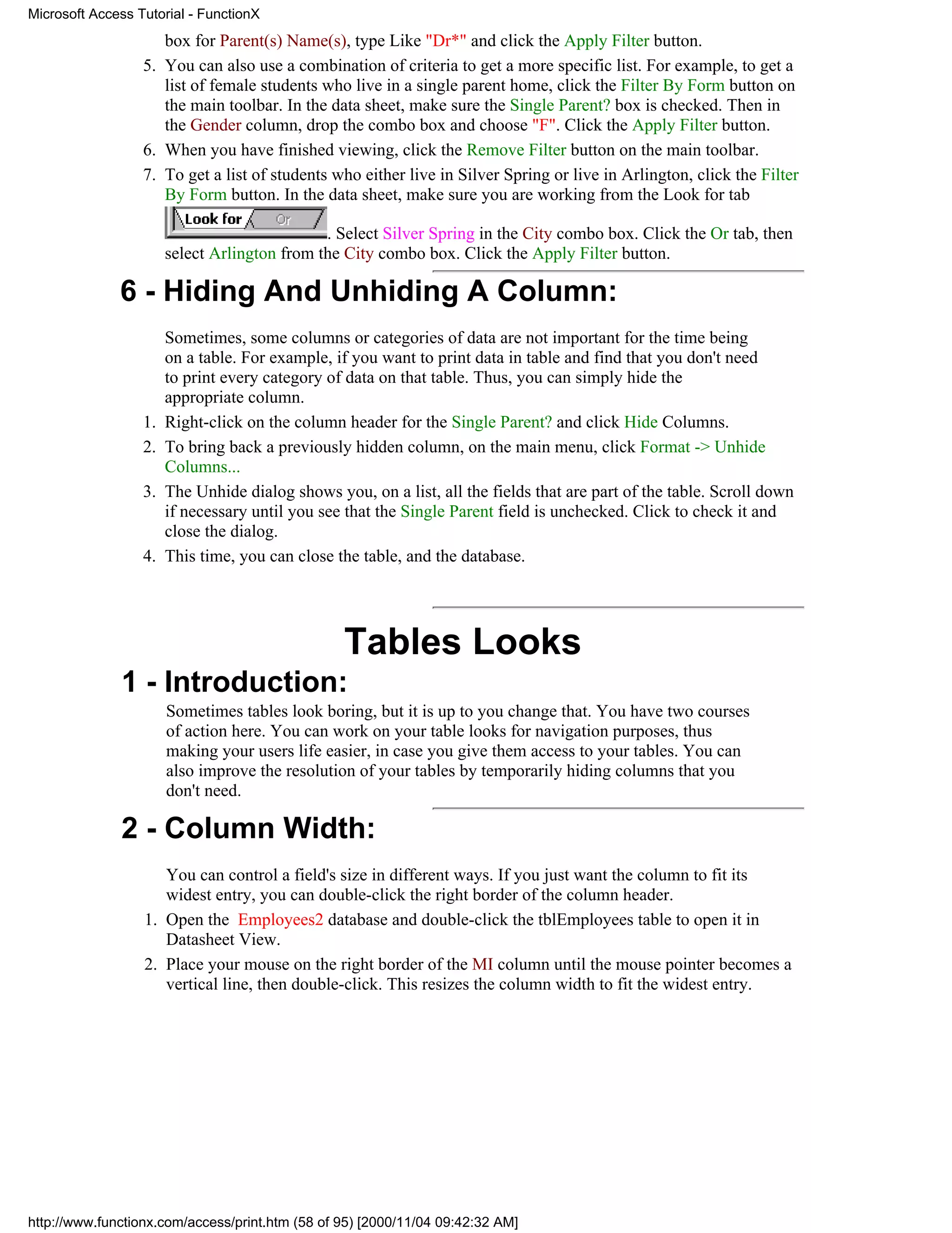 Microsoft Access Tutorial - FunctionX
                     box for Parent(s) Name(s), type Like "Dr*" and click the Apply Filter button.
                  5. You can also use a combination of criteria to get a more specific list. For example, to get a
                     list of female students who live in a single parent home, click the Filter By Form button on
                     the main toolbar. In the data sheet, make sure the Single Parent? box is checked. Then in
                     the Gender column, drop the combo box and choose "F". Click the Apply Filter button.
                  6. When you have finished viewing, click the Remove Filter button on the main toolbar.
                  7. To get a list of students who either live in Silver Spring or live in Arlington, click the Filter
                     By Form button. In the data sheet, make sure you are working from the Look for tab

                                              . Select Silver Spring in the City combo box. Click the Or tab, then
                       select Arlington from the City combo box. Click the Apply Filter button.

              6 - Hiding And Unhiding A Column:
                       Sometimes, some columns or categories of data are not important for the time being
                       on a table. For example, if you want to print data in table and find that you don't need
                       to print every category of data on that table. Thus, you can simply hide the
                       appropriate column.
                  1.   Right-click on the column header for the Single Parent? and click Hide Columns.
                  2.   To bring back a previously hidden column, on the main menu, click Format -> Unhide
                       Columns...
                  3.   The Unhide dialog shows you, on a list, all the fields that are part of the table. Scroll down
                       if necessary until you see that the Single Parent field is unchecked. Click to check it and
                       close the dialog.
                  4.   This time, you can close the table, and the database.




                                                 Tables Looks
              1 - Introduction:
                       Sometimes tables look boring, but it is up to you change that. You have two courses
                       of action here. You can work on your table looks for navigation purposes, thus
                       making your users life easier, in case you give them access to your tables. You can
                       also improve the resolution of your tables by temporarily hiding columns that you
                       don't need.

              2 - Column Width:
                     You can control a field's size in different ways. If you just want the column to fit its
                     widest entry, you can double-click the right border of the column header.
                  1. Open the Employees2 database and double-click the tblEmployees table to open it in
                     Datasheet View.
                  2. Place your mouse on the right border of the MI column until the mouse pointer becomes a
                     vertical line, then double-click. This resizes the column width to fit the widest entry.




http://www.functionx.com/access/print.htm (58 of 95) [2000/11/04 09:42:32 AM]
 