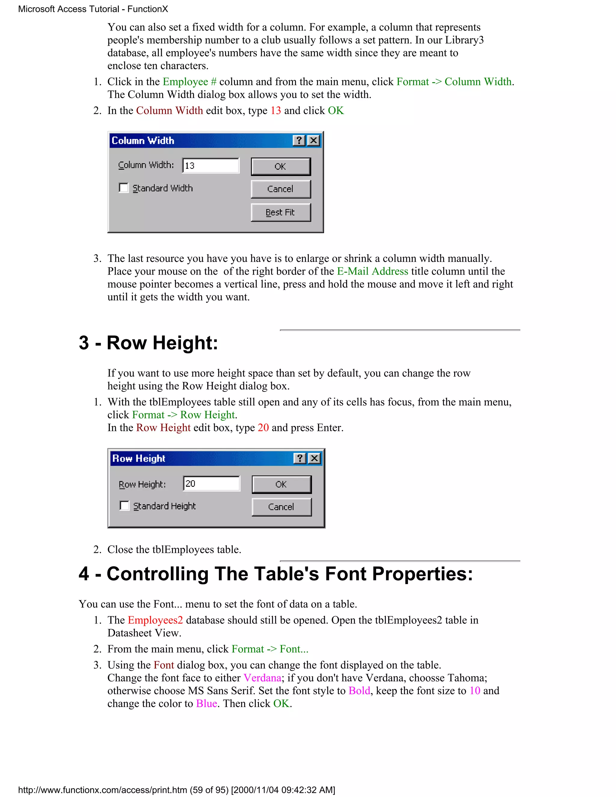 Microsoft Access Tutorial - FunctionX

                     You can also set a fixed width for a column. For example, a column that represents
                     people's membership number to a club usually follows a set pattern. In our Library3
                     database, all employee's numbers have the same width since they are meant to
                     enclose ten characters.
                  1. Click in the Employee # column and from the main menu, click Format -> Column Width.
                     The Column Width dialog box allows you to set the width.
                  2. In the Column Width edit box, type 13 and click OK




                  3. The last resource you have you have is to enlarge or shrink a column width manually.
                     Place your mouse on the of the right border of the E-Mail Address title column until the
                     mouse pointer becomes a vertical line, press and hold the mouse and move it left and right
                     until it gets the width you want.



              3 - Row Height:
                     If you want to use more height space than set by default, you can change the row
                     height using the Row Height dialog box.
                  1. With the tblEmployees table still open and any of its cells has focus, from the main menu,
                     click Format -> Row Height.
                     In the Row Height edit box, type 20 and press Enter.




                  2. Close the tblEmployees table.

              4 - Controlling The Table's Font Properties:
              You can use the Font... menu to set the font of data on a table.
                1. The Employees2 database should still be opened. Open the tblEmployees2 table in
                   Datasheet View.
                2. From the main menu, click Format -> Font...
                3. Using the Font dialog box, you can change the font displayed on the table.
                   Change the font face to either Verdana; if you don't have Verdana, choosse Tahoma;
                   otherwise choose MS Sans Serif. Set the font style to Bold, keep the font size to 10 and
                   change the color to Blue. Then click OK.




http://www.functionx.com/access/print.htm (59 of 95) [2000/11/04 09:42:32 AM]
 