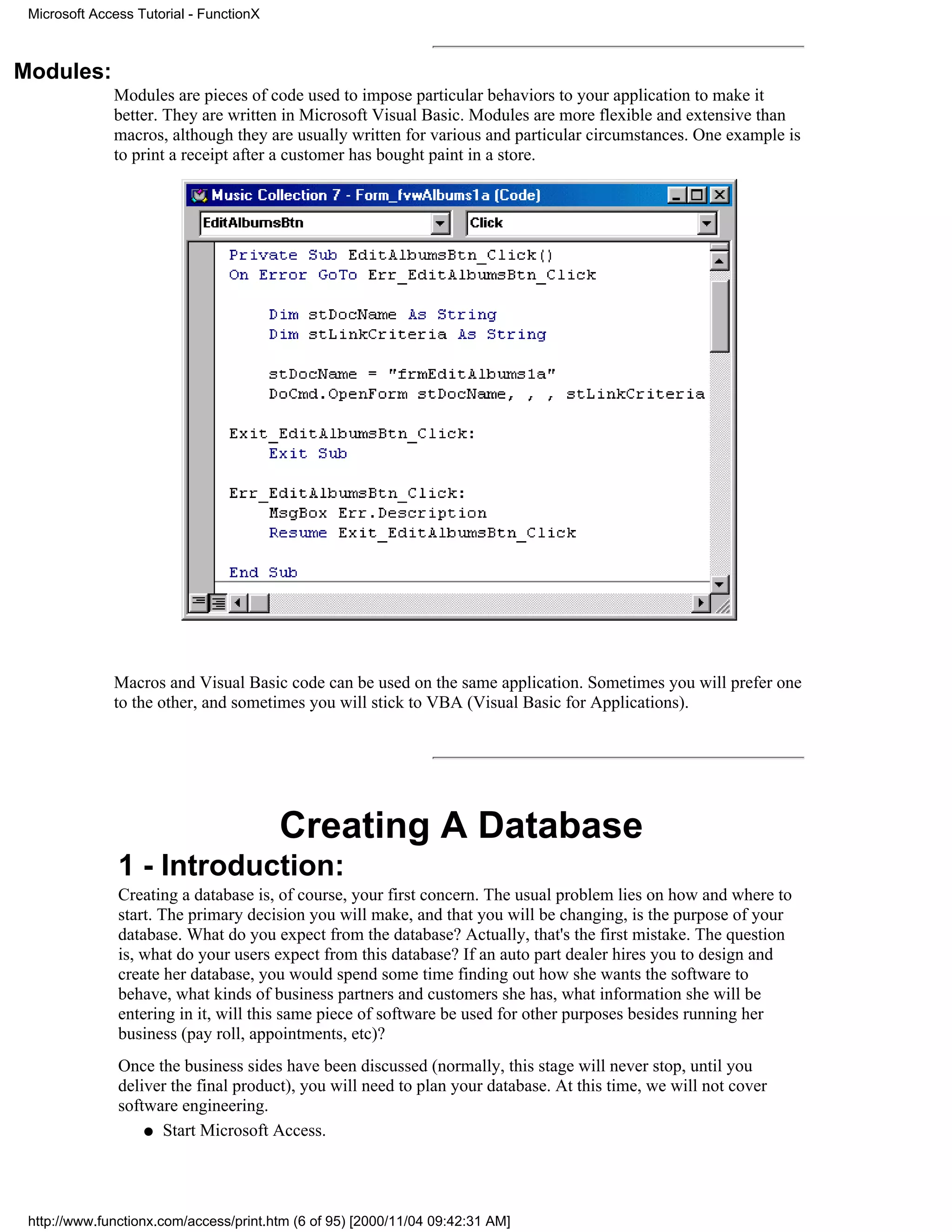 Microsoft Access Tutorial - FunctionX



Modules:
              Modules are pieces of code used to impose particular behaviors to your application to make it
              better. They are written in Microsoft Visual Basic. Modules are more flexible and extensive than
              macros, although they are usually written for various and particular circumstances. One example is
              to print a receipt after a customer has bought paint in a store.




              Macros and Visual Basic code can be used on the same application. Sometimes you will prefer one
              to the other, and sometimes you will stick to VBA (Visual Basic for Applications).




                                         Creating A Database
               1 - Introduction:
               Creating a database is, of course, your first concern. The usual problem lies on how and where to
               start. The primary decision you will make, and that you will be changing, is the purpose of your
               database. What do you expect from the database? Actually, that's the first mistake. The question
               is, what do your users expect from this database? If an auto part dealer hires you to design and
               create her database, you would spend some time finding out how she wants the software to
               behave, what kinds of business partners and customers she has, what information she will be
               entering in it, will this same piece of software be used for other purposes besides running her
               business (pay roll, appointments, etc)?
               Once the business sides have been discussed (normally, this stage will never stop, until you
               deliver the final product), you will need to plan your database. At this time, we will not cover
               software engineering.
                   q Start Microsoft Access.




 http://www.functionx.com/access/print.htm (6 of 95) [2000/11/04 09:42:31 AM]
 