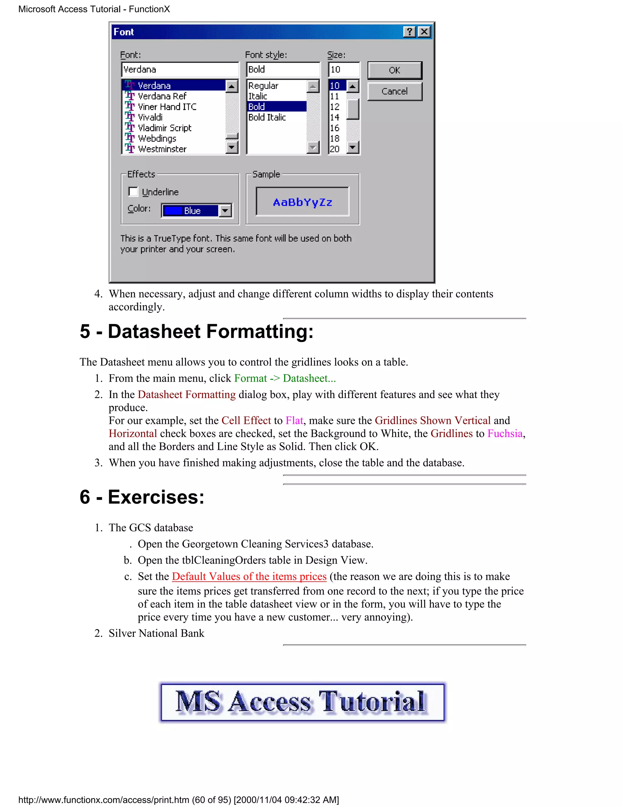Microsoft Access Tutorial - FunctionX




                  4. When necessary, adjust and change different column widths to display their contents
                     accordingly.

              5 - Datasheet Formatting:
              The Datasheet menu allows you to control the gridlines looks on a table.
                1. From the main menu, click Format -> Datasheet...
                2. In the Datasheet Formatting dialog box, play with different features and see what they
                   produce.
                   For our example, set the Cell Effect to Flat, make sure the Gridlines Shown Vertical and
                   Horizontal check boxes are checked, set the Background to White, the Gridlines to Fuchsia,
                   and all the Borders and Line Style as Solid. Then click OK.
                3. When you have finished making adjustments, close the table and the database.


              6 - Exercises:
                  1. The GCS database
                          . Open the Georgetown Cleaning Services3 database.
                        b. Open the tblCleaningOrders table in Design View.
                         c. Set the Default Values of the items prices (the reason we are doing this is to make
                            sure the items prices get transferred from one record to the next; if you type the price
                            of each item in the table datasheet view or in the form, you will have to type the
                            price every time you have a new customer... very annoying).
                  2. Silver National Bank




http://www.functionx.com/access/print.htm (60 of 95) [2000/11/04 09:42:32 AM]
 