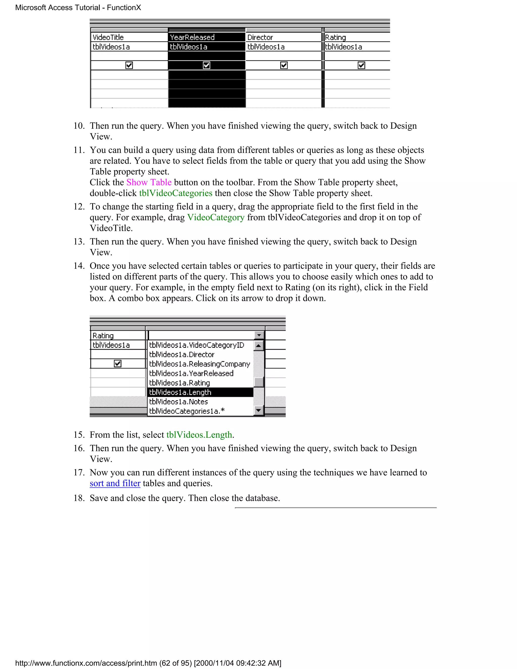 Microsoft Access Tutorial - FunctionX




                 10. Then run the query. When you have finished viewing the query, switch back to Design
                     View.
                 11. You can build a query using data from different tables or queries as long as these objects
                     are related. You have to select fields from the table or query that you add using the Show
                     Table property sheet.
                     Click the Show Table button on the toolbar. From the Show Table property sheet,
                     double-click tblVideoCategories then close the Show Table property sheet.
                 12. To change the starting field in a query, drag the appropriate field to the first field in the
                     query. For example, drag VideoCategory from tblVideoCategories and drop it on top of
                     VideoTitle.
                 13. Then run the query. When you have finished viewing the query, switch back to Design
                     View.
                 14. Once you have selected certain tables or queries to participate in your query, their fields are
                     listed on different parts of the query. This allows you to choose easily which ones to add to
                     your query. For example, in the empty field next to Rating (on its right), click in the Field
                     box. A combo box appears. Click on its arrow to drop it down.




                 15. From the list, select tblVideos.Length.
                 16. Then run the query. When you have finished viewing the query, switch back to Design
                     View.
                 17. Now you can run different instances of the query using the techniques we have learned to
                     sort and filter tables and queries.
                 18. Save and close the query. Then close the database.




http://www.functionx.com/access/print.htm (62 of 95) [2000/11/04 09:42:32 AM]
 