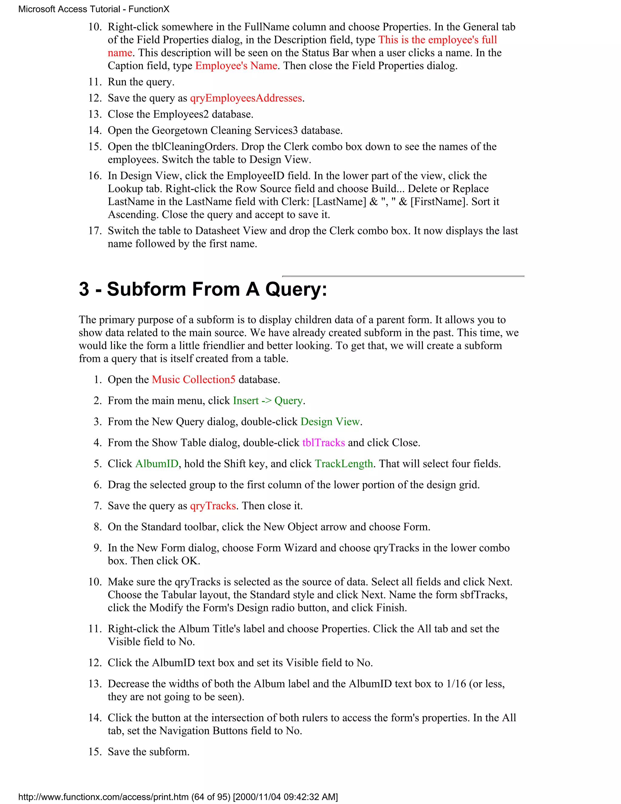 Microsoft Access Tutorial - FunctionX
                 10. Right-click somewhere in the FullName column and choose Properties. In the General tab
                     of the Field Properties dialog, in the Description field, type This is the employee's full
                     name. This description will be seen on the Status Bar when a user clicks a name. In the
                     Caption field, type Employee's Name. Then close the Field Properties dialog.
                 11. Run the query.
                 12. Save the query as qryEmployeesAddresses.
                 13. Close the Employees2 database.
                 14. Open the Georgetown Cleaning Services3 database.
                 15. Open the tblCleaningOrders. Drop the Clerk combo box down to see the names of the
                     employees. Switch the table to Design View.
                 16. In Design View, click the EmployeeID field. In the lower part of the view, click the
                     Lookup tab. Right-click the Row Source field and choose Build... Delete or Replace
                     LastName in the LastName field with Clerk: [LastName] & ", " & [FirstName]. Sort it
                     Ascending. Close the query and accept to save it.
                 17. Switch the table to Datasheet View and drop the Clerk combo box. It now displays the last
                     name followed by the first name.



              3 - Subform From A Query:
              The primary purpose of a subform is to display children data of a parent form. It allows you to
              show data related to the main source. We have already created subform in the past. This time, we
              would like the form a little friendlier and better looking. To get that, we will create a subform
              from a query that is itself created from a table.
                  1. Open the Music Collection5 database.
                  2. From the main menu, click Insert -> Query.
                  3. From the New Query dialog, double-click Design View.
                  4. From the Show Table dialog, double-click tblTracks and click Close.
                  5. Click AlbumID, hold the Shift key, and click TrackLength. That will select four fields.
                  6. Drag the selected group to the first column of the lower portion of the design grid.
                  7. Save the query as qryTracks. Then close it.
                  8. On the Standard toolbar, click the New Object arrow and choose Form.
                  9. In the New Form dialog, choose Form Wizard and choose qryTracks in the lower combo
                     box. Then click OK.
                 10. Make sure the qryTracks is selected as the source of data. Select all fields and click Next.
                     Choose the Tabular layout, the Standard style and click Next. Name the form sbfTracks,
                     click the Modify the Form's Design radio button, and click Finish.
                 11. Right-click the Album Title's label and choose Properties. Click the All tab and set the
                     Visible field to No.
                 12. Click the AlbumID text box and set its Visible field to No.
                 13. Decrease the widths of both the Album label and the AlbumID text box to 1/16 (or less,
                     they are not going to be seen).
                 14. Click the button at the intersection of both rulers to access the form's properties. In the All
                     tab, set the Navigation Buttons field to No.
                 15. Save the subform.


http://www.functionx.com/access/print.htm (64 of 95) [2000/11/04 09:42:32 AM]
 
