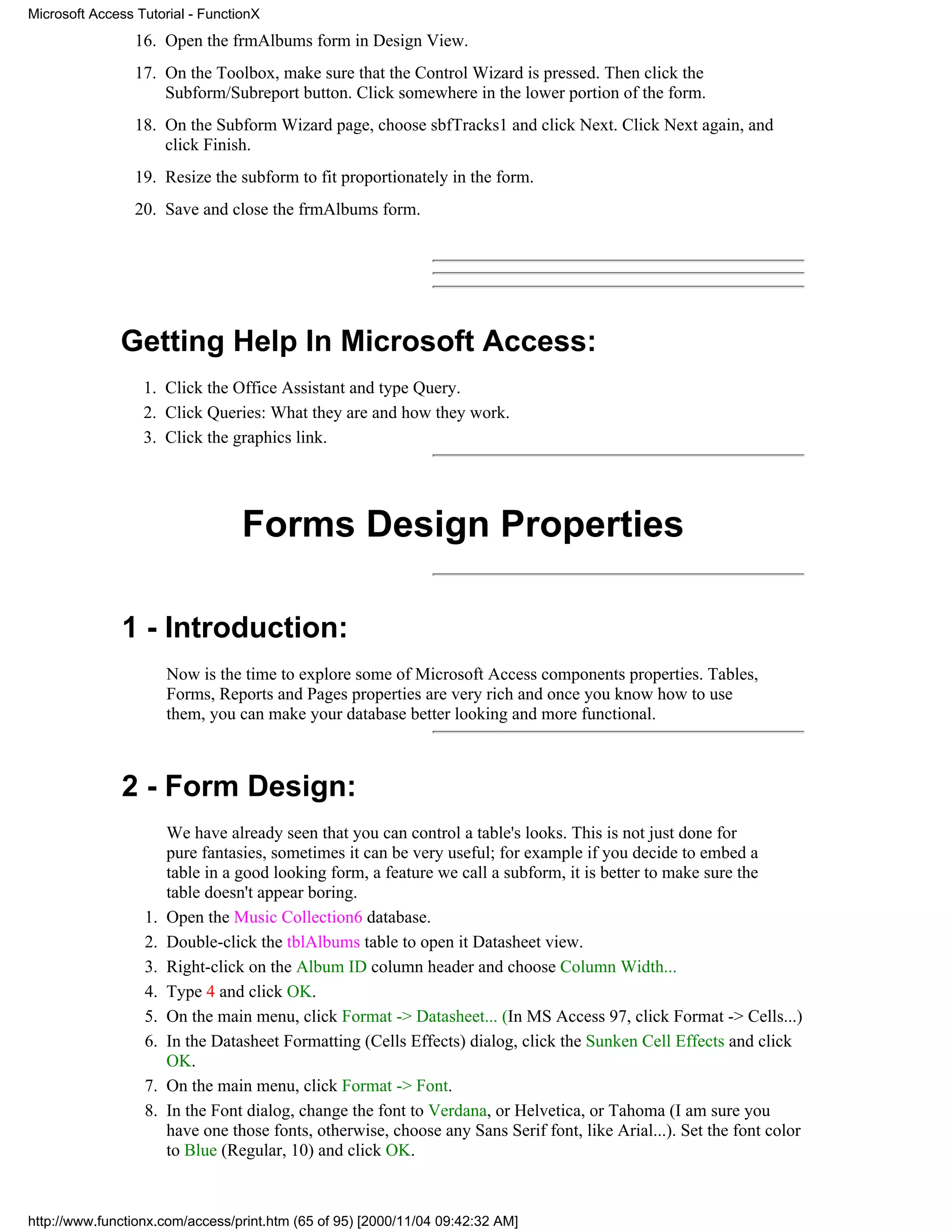 Microsoft Access Tutorial - FunctionX
                 16. Open the frmAlbums form in Design View.
                 17. On the Toolbox, make sure that the Control Wizard is pressed. Then click the
                     Subform/Subreport button. Click somewhere in the lower portion of the form.
                 18. On the Subform Wizard page, choose sbfTracks1 and click Next. Click Next again, and
                     click Finish.
                 19. Resize the subform to fit proportionately in the form.
                 20. Save and close the frmAlbums form.




              Getting Help In Microsoft Access:
                  1. Click the Office Assistant and type Query.
                  2. Click Queries: What they are and how they work.
                  3. Click the graphics link.




                                  Forms Design Properties

              1 - Introduction:
                       Now is the time to explore some of Microsoft Access components properties. Tables,
                       Forms, Reports and Pages properties are very rich and once you know how to use
                       them, you can make your database better looking and more functional.



              2 - Form Design:
                       We have already seen that you can control a table's looks. This is not just done for
                       pure fantasies, sometimes it can be very useful; for example if you decide to embed a
                       table in a good looking form, a feature we call a subform, it is better to make sure the
                       table doesn't appear boring.
                  1.   Open the Music Collection6 database.
                  2.   Double-click the tblAlbums table to open it Datasheet view.
                  3.   Right-click on the Album ID column header and choose Column Width...
                  4.   Type 4 and click OK.
                  5.   On the main menu, click Format -> Datasheet... (In MS Access 97, click Format -> Cells...)
                  6.   In the Datasheet Formatting (Cells Effects) dialog, click the Sunken Cell Effects and click
                       OK.
                  7.   On the main menu, click Format -> Font.
                  8.   In the Font dialog, change the font to Verdana, or Helvetica, or Tahoma (I am sure you
                       have one those fonts, otherwise, choose any Sans Serif font, like Arial...). Set the font color
                       to Blue (Regular, 10) and click OK.



http://www.functionx.com/access/print.htm (65 of 95) [2000/11/04 09:42:32 AM]
 