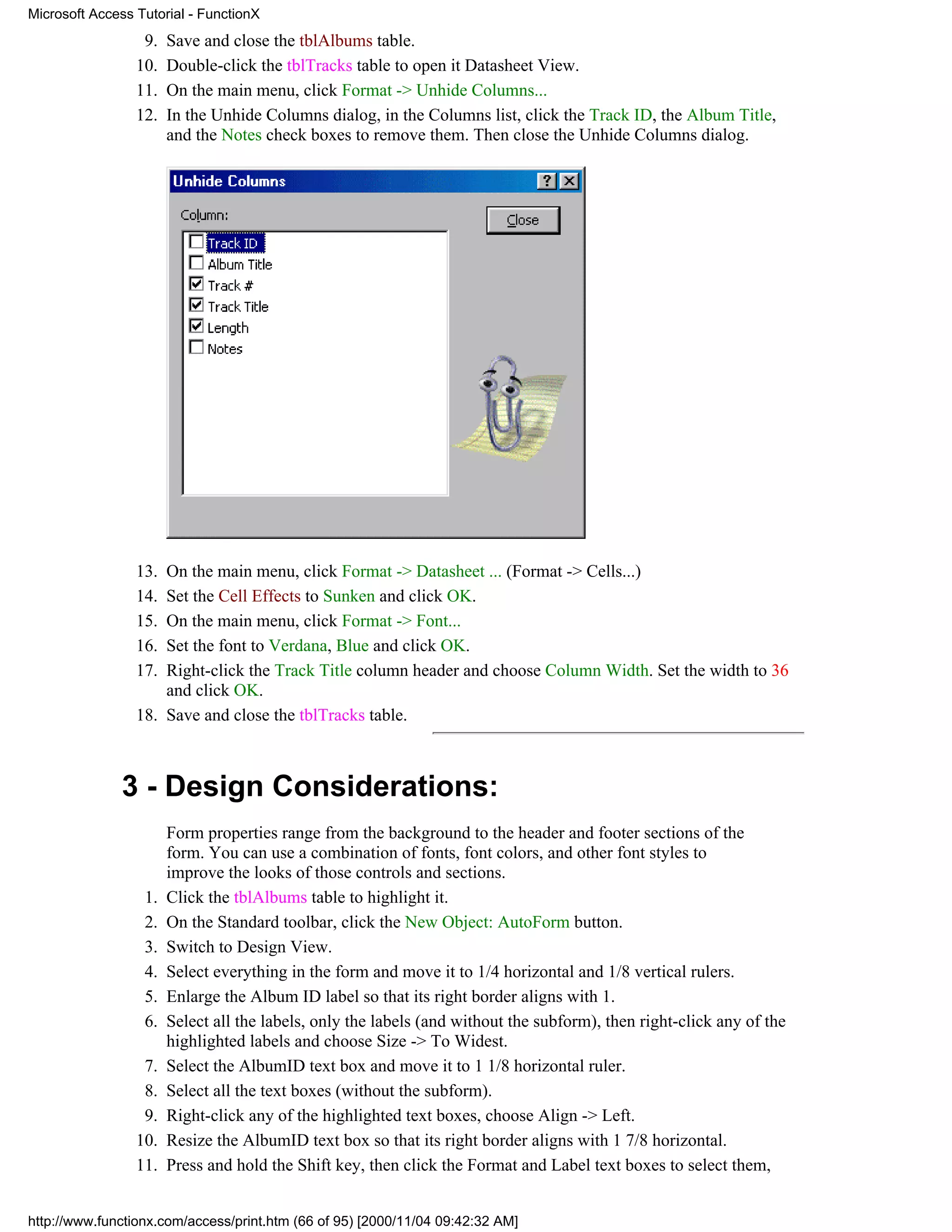 Microsoft Access Tutorial - FunctionX
                  9.   Save and close the tblAlbums table.
                 10.   Double-click the tblTracks table to open it Datasheet View.
                 11.   On the main menu, click Format -> Unhide Columns...
                 12.   In the Unhide Columns dialog, in the Columns list, click the Track ID, the Album Title,
                       and the Notes check boxes to remove them. Then close the Unhide Columns dialog.




                 13. On the main menu, click Format -> Datasheet ... (Format -> Cells...)
                 14. Set the Cell Effects to Sunken and click OK.
                 15. On the main menu, click Format -> Font...
                 16. Set the font to Verdana, Blue and click OK.
                 17. Right-click the Track Title column header and choose Column Width. Set the width to 36
                     and click OK.
                 18. Save and close the tblTracks table.



              3 - Design Considerations:
                       Form properties range from the background to the header and footer sections of the
                       form. You can use a combination of fonts, font colors, and other font styles to
                       improve the looks of those controls and sections.
                  1.   Click the tblAlbums table to highlight it.
                  2.   On the Standard toolbar, click the New Object: AutoForm button.
                  3.   Switch to Design View.
                  4.   Select everything in the form and move it to 1/4 horizontal and 1/8 vertical rulers.
                  5.   Enlarge the Album ID label so that its right border aligns with 1.
                  6.   Select all the labels, only the labels (and without the subform), then right-click any of the
                       highlighted labels and choose Size -> To Widest.
                  7.   Select the AlbumID text box and move it to 1 1/8 horizontal ruler.
                  8.   Select all the text boxes (without the subform).
                  9.   Right-click any of the highlighted text boxes, choose Align -> Left.
                 10.   Resize the AlbumID text box so that its right border aligns with 1 7/8 horizontal.
                 11.   Press and hold the Shift key, then click the Format and Label text boxes to select them,


http://www.functionx.com/access/print.htm (66 of 95) [2000/11/04 09:42:32 AM]
 