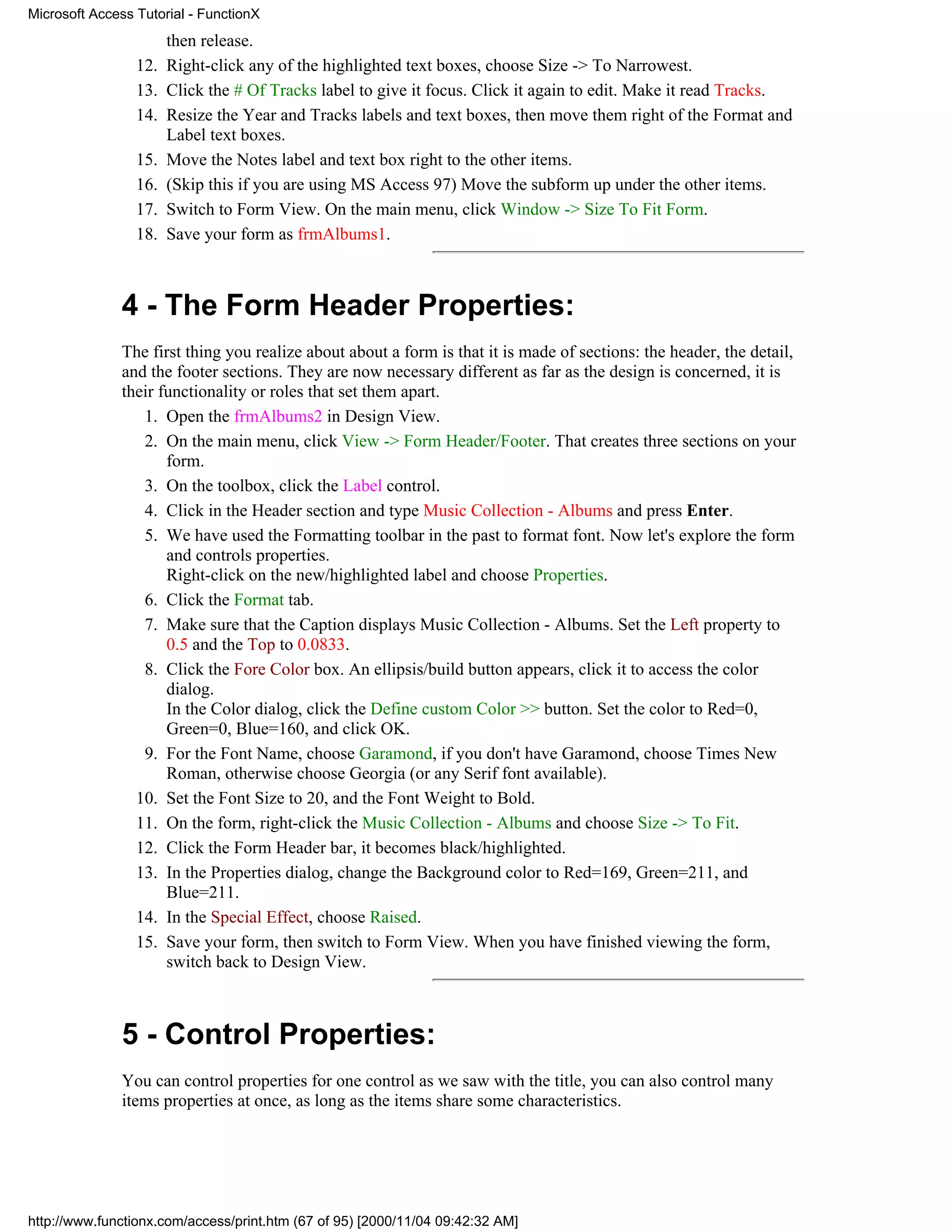 Microsoft Access Tutorial - FunctionX
                       then release.
                 12.   Right-click any of the highlighted text boxes, choose Size -> To Narrowest.
                 13.   Click the # Of Tracks label to give it focus. Click it again to edit. Make it read Tracks.
                 14.   Resize the Year and Tracks labels and text boxes, then move them right of the Format and
                       Label text boxes.
                 15.   Move the Notes label and text box right to the other items.
                 16.   (Skip this if you are using MS Access 97) Move the subform up under the other items.
                 17.   Switch to Form View. On the main menu, click Window -> Size To Fit Form.
                 18.   Save your form as frmAlbums1.



              4 - The Form Header Properties:
              The first thing you realize about about a form is that it is made of sections: the header, the detail,
              and the footer sections. They are now necessary different as far as the design is concerned, it is
              their functionality or roles that set them apart.
                 1. Open the frmAlbums2 in Design View.
                 2. On the main menu, click View -> Form Header/Footer. That creates three sections on your
                     form.
                 3. On the toolbox, click the Label control.
                 4. Click in the Header section and type Music Collection - Albums and press Enter.
                 5. We have used the Formatting toolbar in the past to format font. Now let's explore the form
                     and controls properties.
                     Right-click on the new/highlighted label and choose Properties.
                 6. Click the Format tab.
                 7. Make sure that the Caption displays Music Collection - Albums. Set the Left property to
                     0.5 and the Top to 0.0833.
                 8. Click the Fore Color box. An ellipsis/build button appears, click it to access the color
                     dialog.
                     In the Color dialog, click the Define custom Color >> button. Set the color to Red=0,
                     Green=0, Blue=160, and click OK.
                 9. For the Font Name, choose Garamond, if you don't have Garamond, choose Times New
                     Roman, otherwise choose Georgia (or any Serif font available).
                10. Set the Font Size to 20, and the Font Weight to Bold.
                11. On the form, right-click the Music Collection - Albums and choose Size -> To Fit.
                12. Click the Form Header bar, it becomes black/highlighted.
                13. In the Properties dialog, change the Background color to Red=169, Green=211, and
                     Blue=211.
                14. In the Special Effect, choose Raised.
                15. Save your form, then switch to Form View. When you have finished viewing the form,
                     switch back to Design View.



              5 - Control Properties:
              You can control properties for one control as we saw with the title, you can also control many
              items properties at once, as long as the items share some characteristics.




http://www.functionx.com/access/print.htm (67 of 95) [2000/11/04 09:42:32 AM]
 