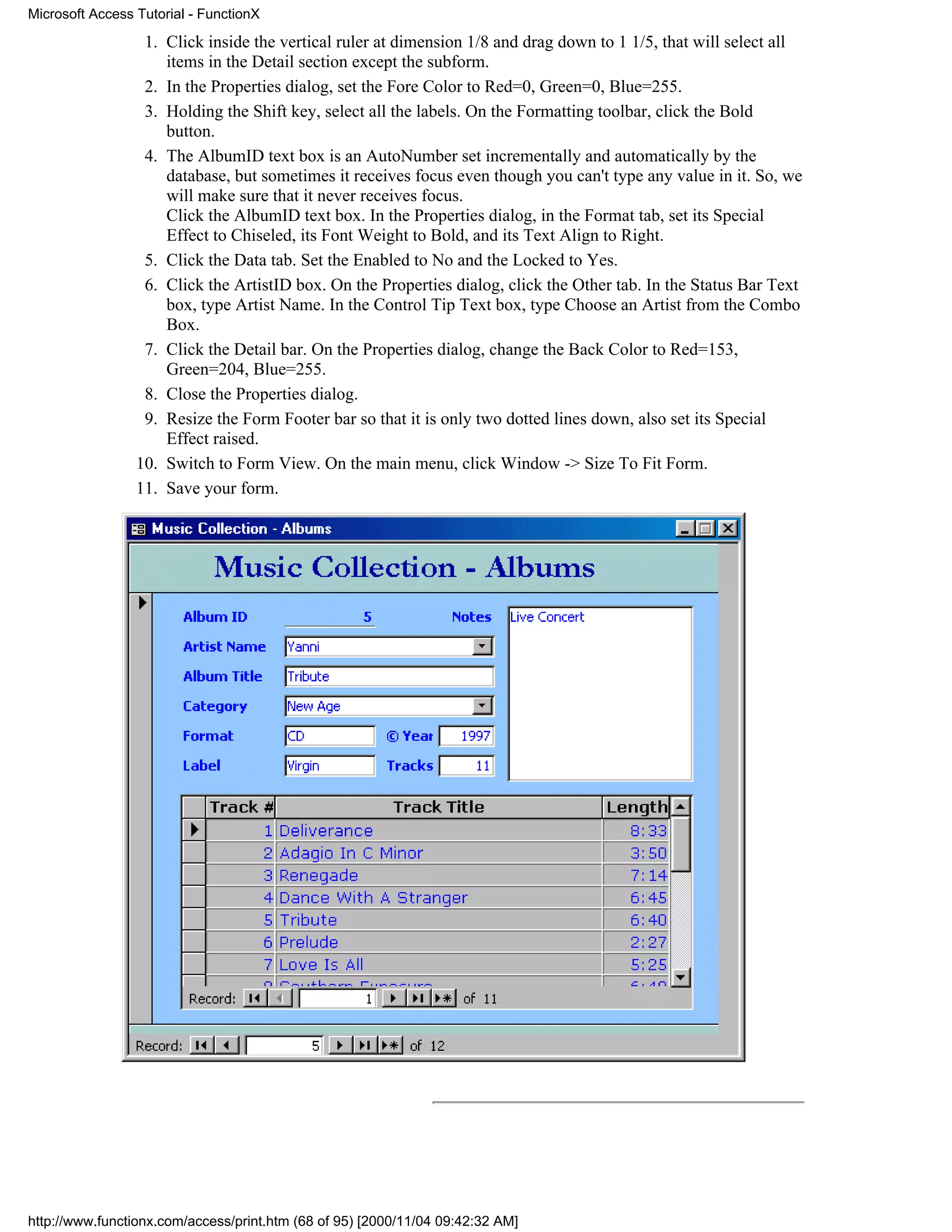 Microsoft Access Tutorial - FunctionX

                  1. Click inside the vertical ruler at dimension 1/8 and drag down to 1 1/5, that will select all
                     items in the Detail section except the subform.
                  2. In the Properties dialog, set the Fore Color to Red=0, Green=0, Blue=255.
                  3. Holding the Shift key, select all the labels. On the Formatting toolbar, click the Bold
                     button.
                  4. The AlbumID text box is an AutoNumber set incrementally and automatically by the
                     database, but sometimes it receives focus even though you can't type any value in it. So, we
                     will make sure that it never receives focus.
                     Click the AlbumID text box. In the Properties dialog, in the Format tab, set its Special
                     Effect to Chiseled, its Font Weight to Bold, and its Text Align to Right.
                  5. Click the Data tab. Set the Enabled to No and the Locked to Yes.
                  6. Click the ArtistID box. On the Properties dialog, click the Other tab. In the Status Bar Text
                     box, type Artist Name. In the Control Tip Text box, type Choose an Artist from the Combo
                     Box.
                  7. Click the Detail bar. On the Properties dialog, change the Back Color to Red=153,
                     Green=204, Blue=255.
                  8. Close the Properties dialog.
                  9. Resize the Form Footer bar so that it is only two dotted lines down, also set its Special
                     Effect raised.
                 10. Switch to Form View. On the main menu, click Window -> Size To Fit Form.
                 11. Save your form.




http://www.functionx.com/access/print.htm (68 of 95) [2000/11/04 09:42:32 AM]
 