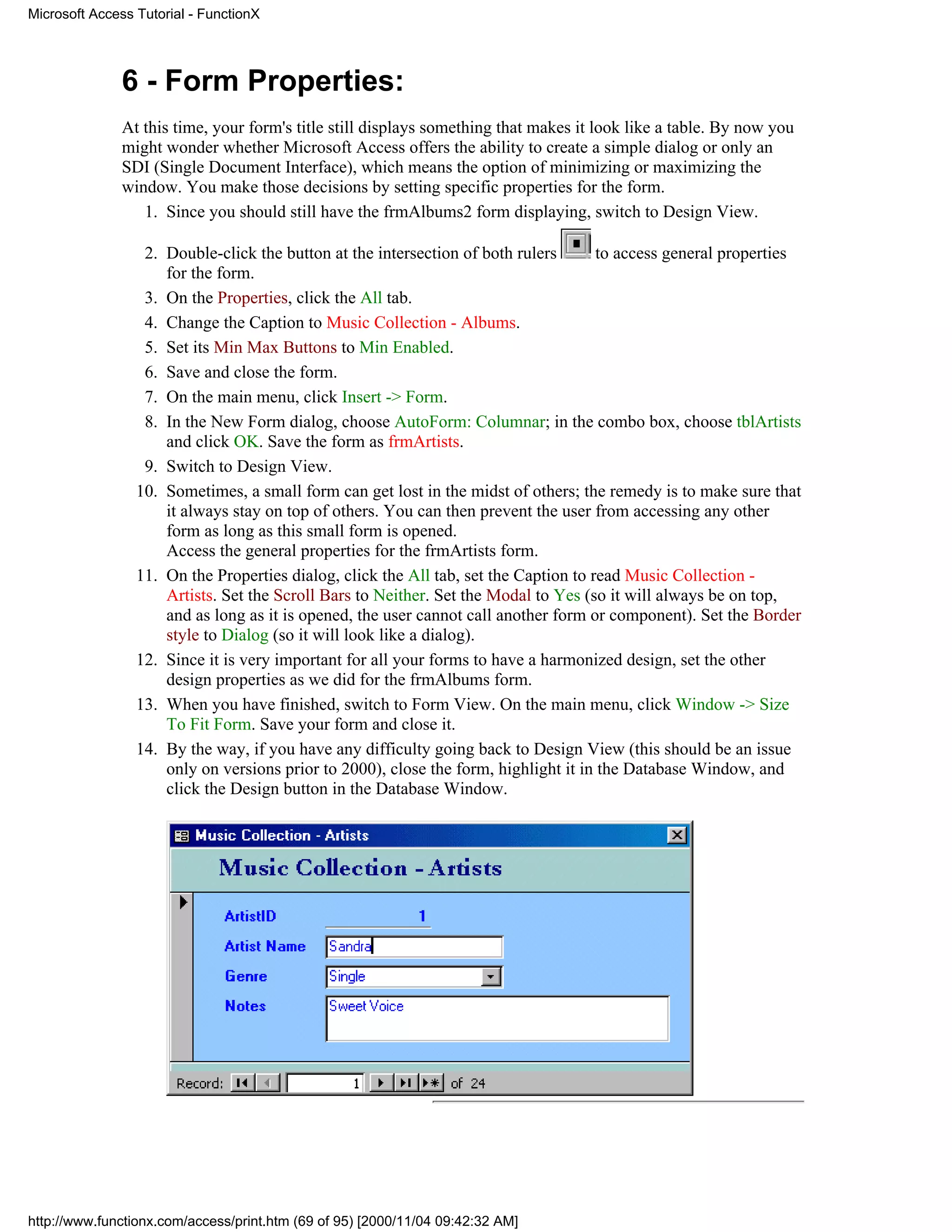 Microsoft Access Tutorial - FunctionX




              6 - Form Properties:
              At this time, your form's title still displays something that makes it look like a table. By now you
              might wonder whether Microsoft Access offers the ability to create a simple dialog or only an
              SDI (Single Document Interface), which means the option of minimizing or maximizing the
              window. You make those decisions by setting specific properties for the form.
                 1. Since you should still have the frmAlbums2 form displaying, switch to Design View.

                  2. Double-click the button at the intersection of both rulers       to access general properties
                     for the form.
                  3. On the Properties, click the All tab.
                  4. Change the Caption to Music Collection - Albums.
                  5. Set its Min Max Buttons to Min Enabled.
                  6. Save and close the form.
                  7. On the main menu, click Insert -> Form.
                  8. In the New Form dialog, choose AutoForm: Columnar; in the combo box, choose tblArtists
                     and click OK. Save the form as frmArtists.
                  9. Switch to Design View.
                 10. Sometimes, a small form can get lost in the midst of others; the remedy is to make sure that
                     it always stay on top of others. You can then prevent the user from accessing any other
                     form as long as this small form is opened.
                     Access the general properties for the frmArtists form.
                 11. On the Properties dialog, click the All tab, set the Caption to read Music Collection -
                     Artists. Set the Scroll Bars to Neither. Set the Modal to Yes (so it will always be on top,
                     and as long as it is opened, the user cannot call another form or component). Set the Border
                     style to Dialog (so it will look like a dialog).
                 12. Since it is very important for all your forms to have a harmonized design, set the other
                     design properties as we did for the frmAlbums form.
                 13. When you have finished, switch to Form View. On the main menu, click Window -> Size
                     To Fit Form. Save your form and close it.
                 14. By the way, if you have any difficulty going back to Design View (this should be an issue
                     only on versions prior to 2000), close the form, highlight it in the Database Window, and
                     click the Design button in the Database Window.




http://www.functionx.com/access/print.htm (69 of 95) [2000/11/04 09:42:32 AM]
 