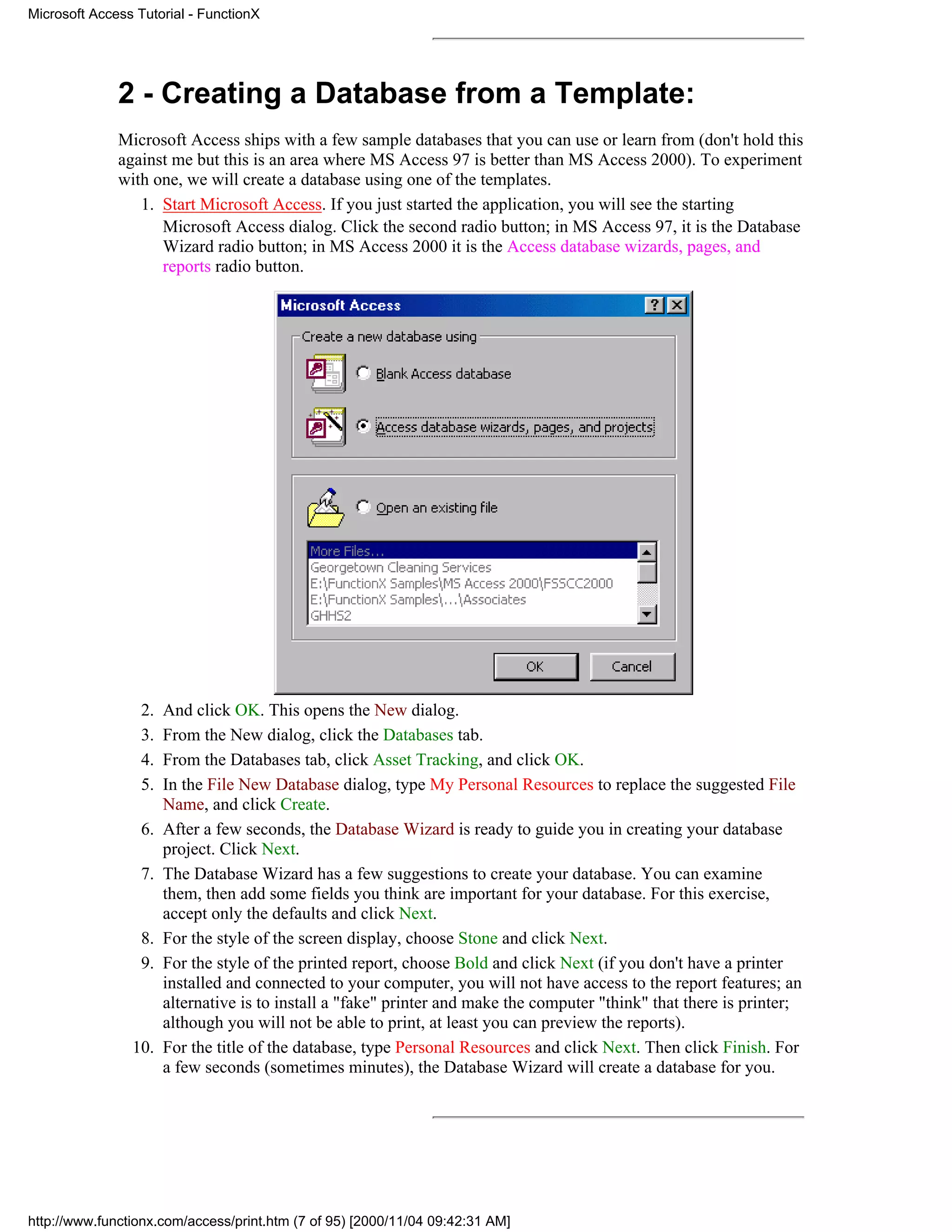 Microsoft Access Tutorial - FunctionX




              2 - Creating a Database from a Template:
              Microsoft Access ships with a few sample databases that you can use or learn from (don't hold this
              against me but this is an area where MS Access 97 is better than MS Access 2000). To experiment
              with one, we will create a database using one of the templates.
                 1. Start Microsoft Access. If you just started the application, you will see the starting
                    Microsoft Access dialog. Click the second radio button; in MS Access 97, it is the Database
                    Wizard radio button; in MS Access 2000 it is the Access database wizards, pages, and
                    reports radio button.




                  2.   And click OK. This opens the New dialog.
                  3.   From the New dialog, click the Databases tab.
                  4.   From the Databases tab, click Asset Tracking, and click OK.
                  5.   In the File New Database dialog, type My Personal Resources to replace the suggested File
                       Name, and click Create.
                  6.   After a few seconds, the Database Wizard is ready to guide you in creating your database
                       project. Click Next.
                  7.   The Database Wizard has a few suggestions to create your database. You can examine
                       them, then add some fields you think are important for your database. For this exercise,
                       accept only the defaults and click Next.
                  8.   For the style of the screen display, choose Stone and click Next.
                  9.   For the style of the printed report, choose Bold and click Next (if you don't have a printer
                       installed and connected to your computer, you will not have access to the report features; an
                       alternative is to install a "fake" printer and make the computer "think" that there is printer;
                       although you will not be able to print, at least you can preview the reports).
                10.    For the title of the database, type Personal Resources and click Next. Then click Finish. For
                       a few seconds (sometimes minutes), the Database Wizard will create a database for you.




http://www.functionx.com/access/print.htm (7 of 95) [2000/11/04 09:42:31 AM]
 