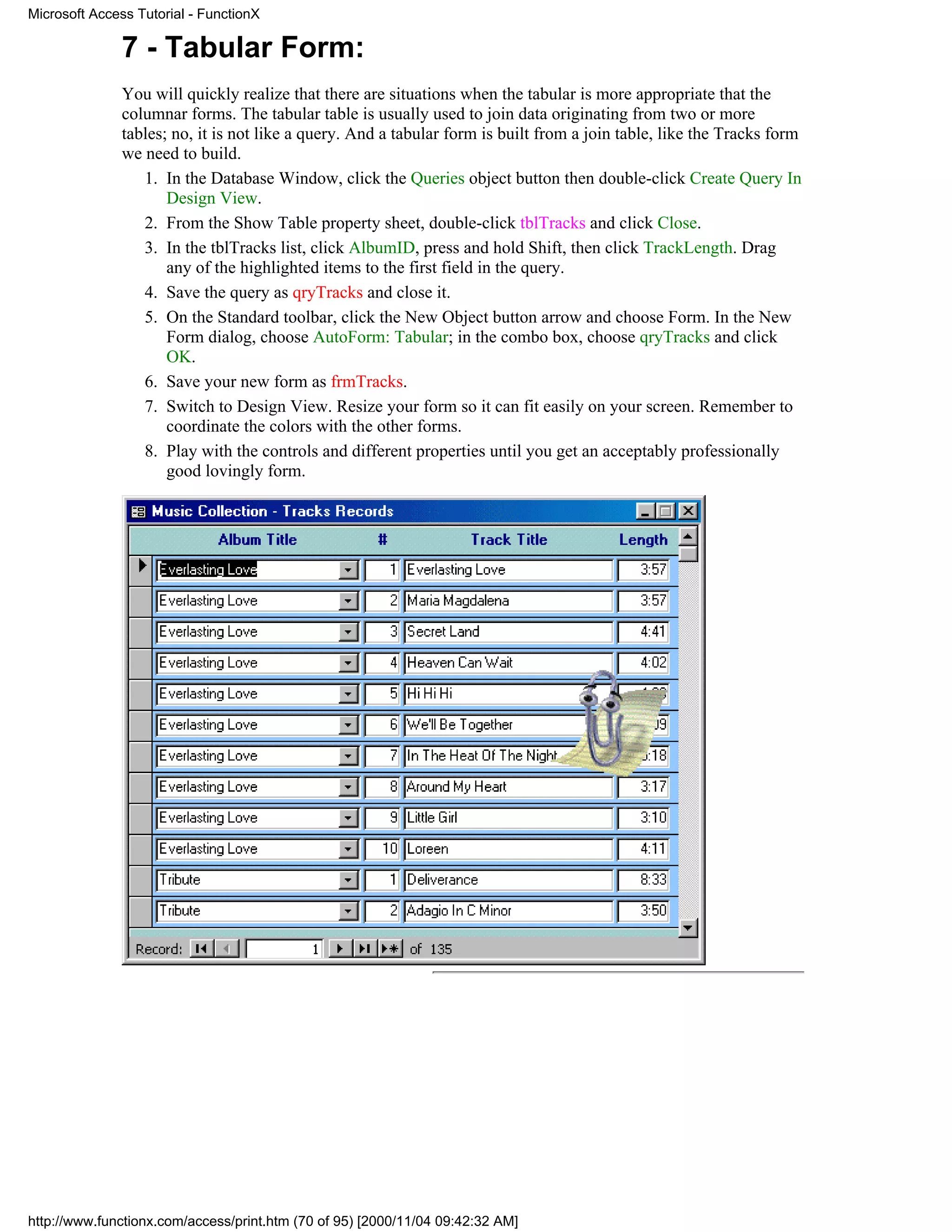 Microsoft Access Tutorial - FunctionX

              7 - Tabular Form:
              You will quickly realize that there are situations when the tabular is more appropriate that the
              columnar forms. The tabular table is usually used to join data originating from two or more
              tables; no, it is not like a query. And a tabular form is built from a join table, like the Tracks form
              we need to build.
                 1. In the Database Window, click the Queries object button then double-click Create Query In
                     Design View.
                 2. From the Show Table property sheet, double-click tblTracks and click Close.
                 3. In the tblTracks list, click AlbumID, press and hold Shift, then click TrackLength. Drag
                     any of the highlighted items to the first field in the query.
                 4. Save the query as qryTracks and close it.
                 5. On the Standard toolbar, click the New Object button arrow and choose Form. In the New
                     Form dialog, choose AutoForm: Tabular; in the combo box, choose qryTracks and click
                     OK.
                 6. Save your new form as frmTracks.
                 7. Switch to Design View. Resize your form so it can fit easily on your screen. Remember to
                     coordinate the colors with the other forms.
                 8. Play with the controls and different properties until you get an acceptably professionally
                     good lovingly form.




http://www.functionx.com/access/print.htm (70 of 95) [2000/11/04 09:42:32 AM]
 