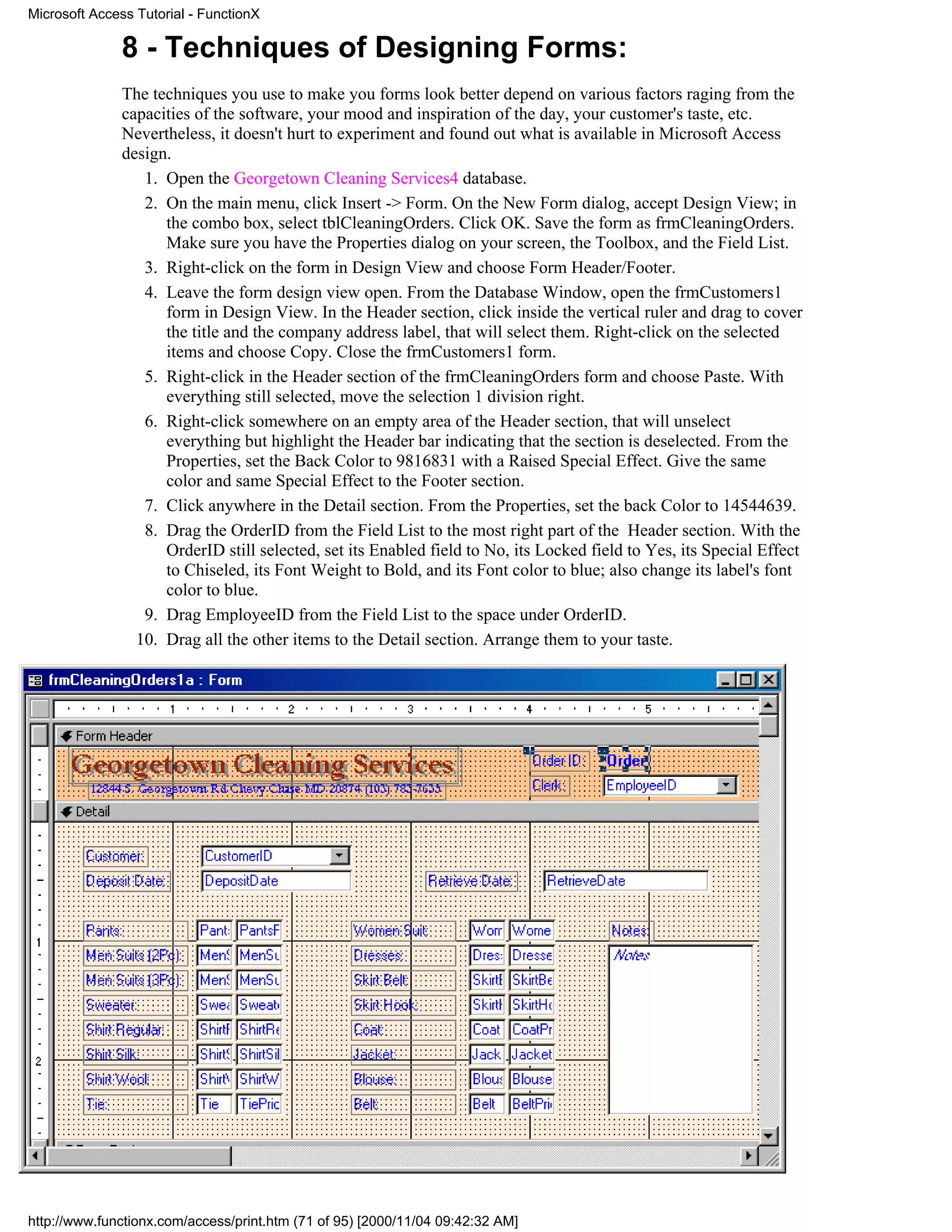Microsoft Access Tutorial - FunctionX

              8 - Techniques of Designing Forms:
              The techniques you use to make you forms look better depend on various factors raging from the
              capacities of the software, your mood and inspiration of the day, your customer's taste, etc.
              Nevertheless, it doesn't hurt to experiment and found out what is available in Microsoft Access
              design.
                 1. Open the Georgetown Cleaning Services4 database.
                 2. On the main menu, click Insert -> Form. On the New Form dialog, accept Design View; in
                    the combo box, select tblCleaningOrders. Click OK. Save the form as frmCleaningOrders.
                    Make sure you have the Properties dialog on your screen, the Toolbox, and the Field List.
                 3. Right-click on the form in Design View and choose Form Header/Footer.
                 4. Leave the form design view open. From the Database Window, open the frmCustomers1
                    form in Design View. In the Header section, click inside the vertical ruler and drag to cover
                    the title and the company address label, that will select them. Right-click on the selected
                    items and choose Copy. Close the frmCustomers1 form.
                 5. Right-click in the Header section of the frmCleaningOrders form and choose Paste. With
                    everything still selected, move the selection 1 division right.
                 6. Right-click somewhere on an empty area of the Header section, that will unselect
                    everything but highlight the Header bar indicating that the section is deselected. From the
                    Properties, set the Back Color to 9816831 with a Raised Special Effect. Give the same
                    color and same Special Effect to the Footer section.
                 7. Click anywhere in the Detail section. From the Properties, set the back Color to 14544639.
                 8. Drag the OrderID from the Field List to the most right part of the Header section. With the
                    OrderID still selected, set its Enabled field to No, its Locked field to Yes, its Special Effect
                    to Chiseled, its Font Weight to Bold, and its Font color to blue; also change its label's font
                    color to blue.
                 9. Drag EmployeeID from the Field List to the space under OrderID.
                10. Drag all the other items to the Detail section. Arrange them to your taste.




http://www.functionx.com/access/print.htm (71 of 95) [2000/11/04 09:42:32 AM]
 