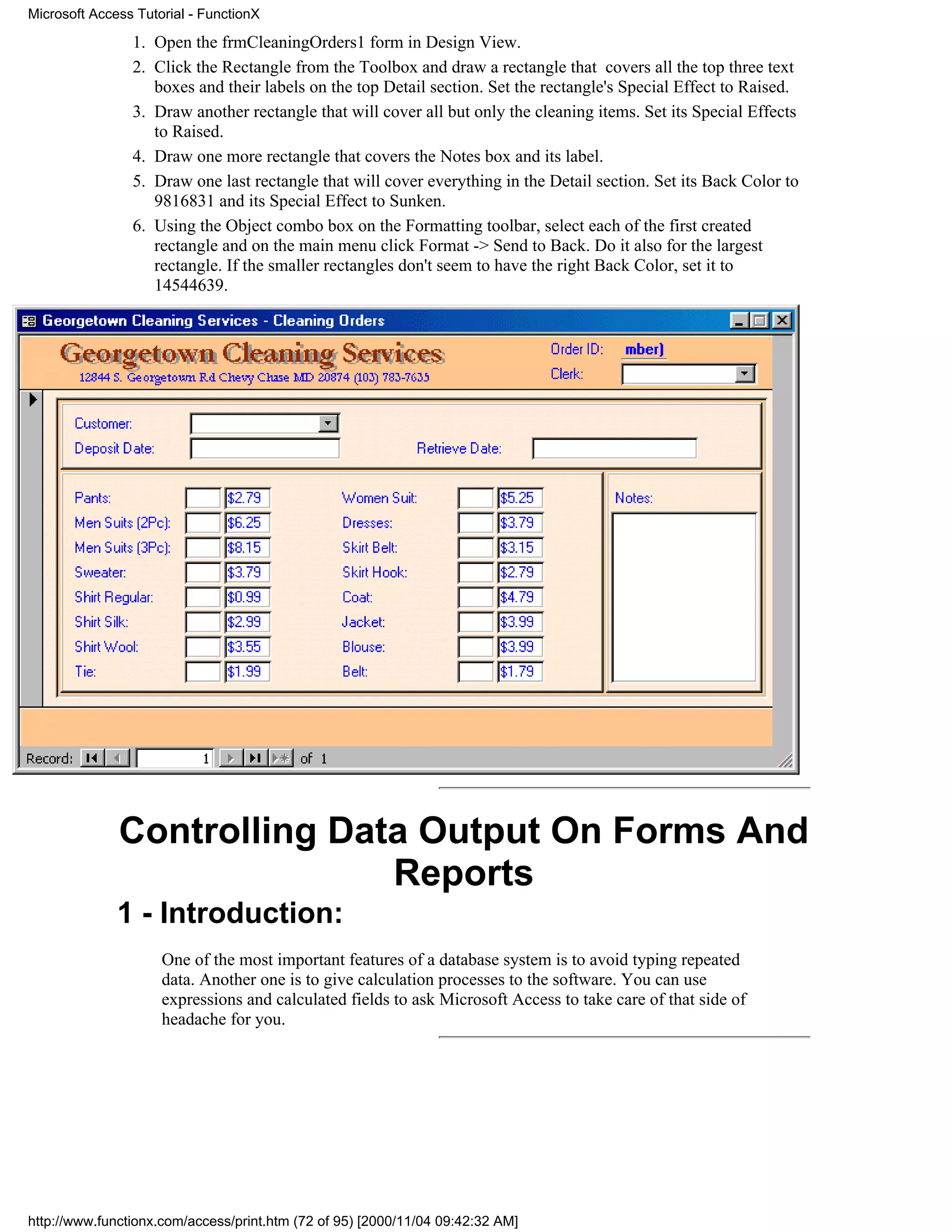 Microsoft Access Tutorial - FunctionX

                1. Open the frmCleaningOrders1 form in Design View.
                2. Click the Rectangle from the Toolbox and draw a rectangle that covers all the top three text
                   boxes and their labels on the top Detail section. Set the rectangle's Special Effect to Raised.
                3. Draw another rectangle that will cover all but only the cleaning items. Set its Special Effects
                   to Raised.
                4. Draw one more rectangle that covers the Notes box and its label.
                5. Draw one last rectangle that will cover everything in the Detail section. Set its Back Color to
                   9816831 and its Special Effect to Sunken.
                6. Using the Object combo box on the Formatting toolbar, select each of the first created
                   rectangle and on the main menu click Format -> Send to Back. Do it also for the largest
                   rectangle. If the smaller rectangles don't seem to have the right Back Color, set it to
                   14544639.




              Controlling Data Output On Forms And
                             Reports
              1 - Introduction:
                     One of the most important features of a database system is to avoid typing repeated
                     data. Another one is to give calculation processes to the software. You can use
                     expressions and calculated fields to ask Microsoft Access to take care of that side of
                     headache for you.




http://www.functionx.com/access/print.htm (72 of 95) [2000/11/04 09:42:32 AM]
 