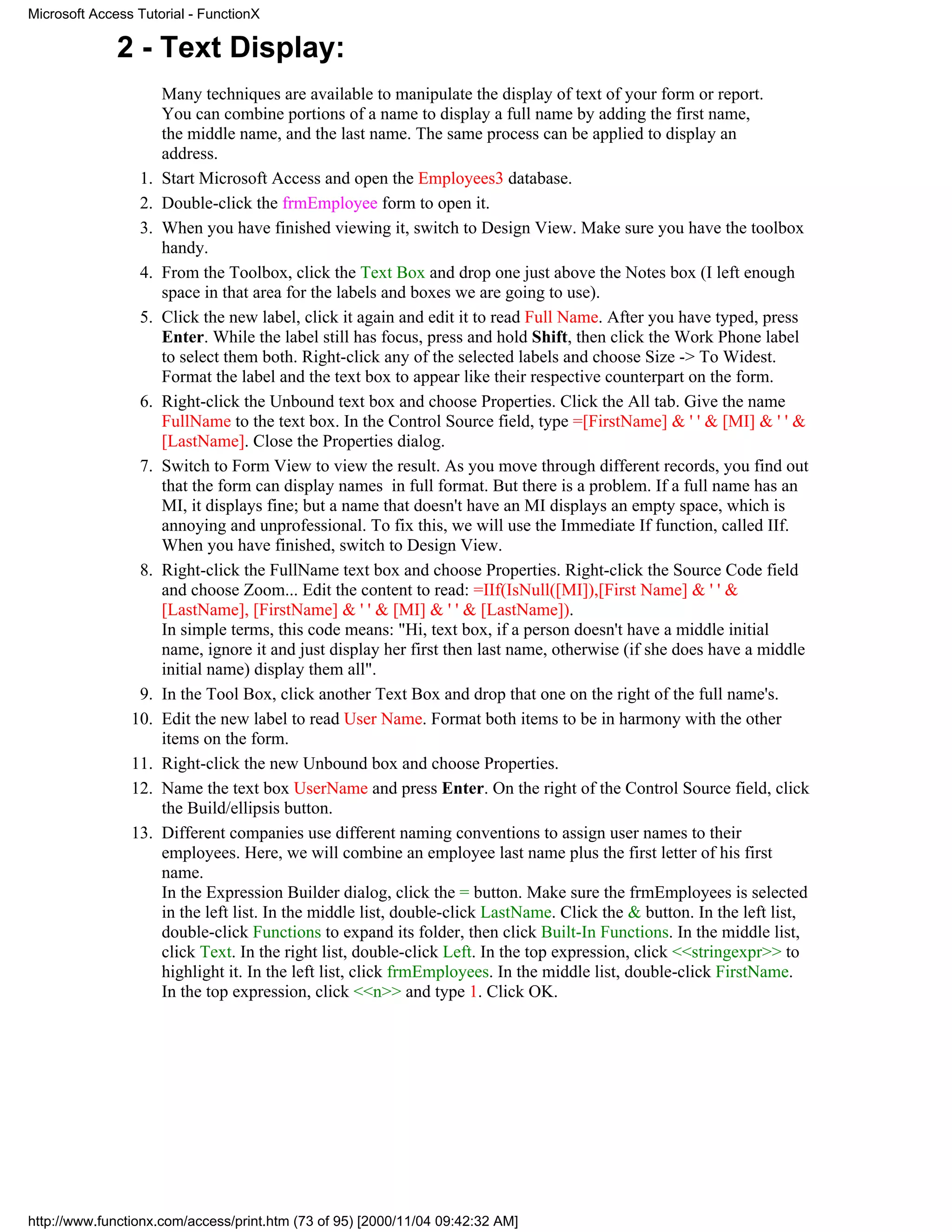 Microsoft Access Tutorial - FunctionX

              2 - Text Display:
                      Many techniques are available to manipulate the display of text of your form or report.
                      You can combine portions of a name to display a full name by adding the first name,
                      the middle name, and the last name. The same process can be applied to display an
                      address.
                 1.   Start Microsoft Access and open the Employees3 database.
                 2.   Double-click the frmEmployee form to open it.
                 3.   When you have finished viewing it, switch to Design View. Make sure you have the toolbox
                      handy.
                 4.   From the Toolbox, click the Text Box and drop one just above the Notes box (I left enough
                      space in that area for the labels and boxes we are going to use).
                 5.   Click the new label, click it again and edit it to read Full Name. After you have typed, press
                      Enter. While the label still has focus, press and hold Shift, then click the Work Phone label
                      to select them both. Right-click any of the selected labels and choose Size -> To Widest.
                      Format the label and the text box to appear like their respective counterpart on the form.
                 6.   Right-click the Unbound text box and choose Properties. Click the All tab. Give the name
                      FullName to the text box. In the Control Source field, type =[FirstName] & ' ' & [MI] & ' ' &
                      [LastName]. Close the Properties dialog.
                 7.   Switch to Form View to view the result. As you move through different records, you find out
                      that the form can display names in full format. But there is a problem. If a full name has an
                      MI, it displays fine; but a name that doesn't have an MI displays an empty space, which is
                      annoying and unprofessional. To fix this, we will use the Immediate If function, called IIf.
                      When you have finished, switch to Design View.
                 8.   Right-click the FullName text box and choose Properties. Right-click the Source Code field
                      and choose Zoom... Edit the content to read: =IIf(IsNull([MI]),[First Name] & ' ' &
                      [LastName], [FirstName] & ' ' & [MI] & ' ' & [LastName]).
                      In simple terms, this code means: "Hi, text box, if a person doesn't have a middle initial
                      name, ignore it and just display her first then last name, otherwise (if she does have a middle
                      initial name) display them all".
                 9.   In the Tool Box, click another Text Box and drop that one on the right of the full name's.
                10.   Edit the new label to read User Name. Format both items to be in harmony with the other
                      items on the form.
                11.   Right-click the new Unbound box and choose Properties.
                12.   Name the text box UserName and press Enter. On the right of the Control Source field, click
                      the Build/ellipsis button.
                13.   Different companies use different naming conventions to assign user names to their
                      employees. Here, we will combine an employee last name plus the first letter of his first
                      name.
                      In the Expression Builder dialog, click the = button. Make sure the frmEmployees is selected
                      in the left list. In the middle list, double-click LastName. Click the & button. In the left list,
                      double-click Functions to expand its folder, then click Built-In Functions. In the middle list,
                      click Text. In the right list, double-click Left. In the top expression, click <<stringexpr>> to
                      highlight it. In the left list, click frmEmployees. In the middle list, double-click FirstName.
                      In the top expression, click <<n>> and type 1. Click OK.




http://www.functionx.com/access/print.htm (73 of 95) [2000/11/04 09:42:32 AM]
 