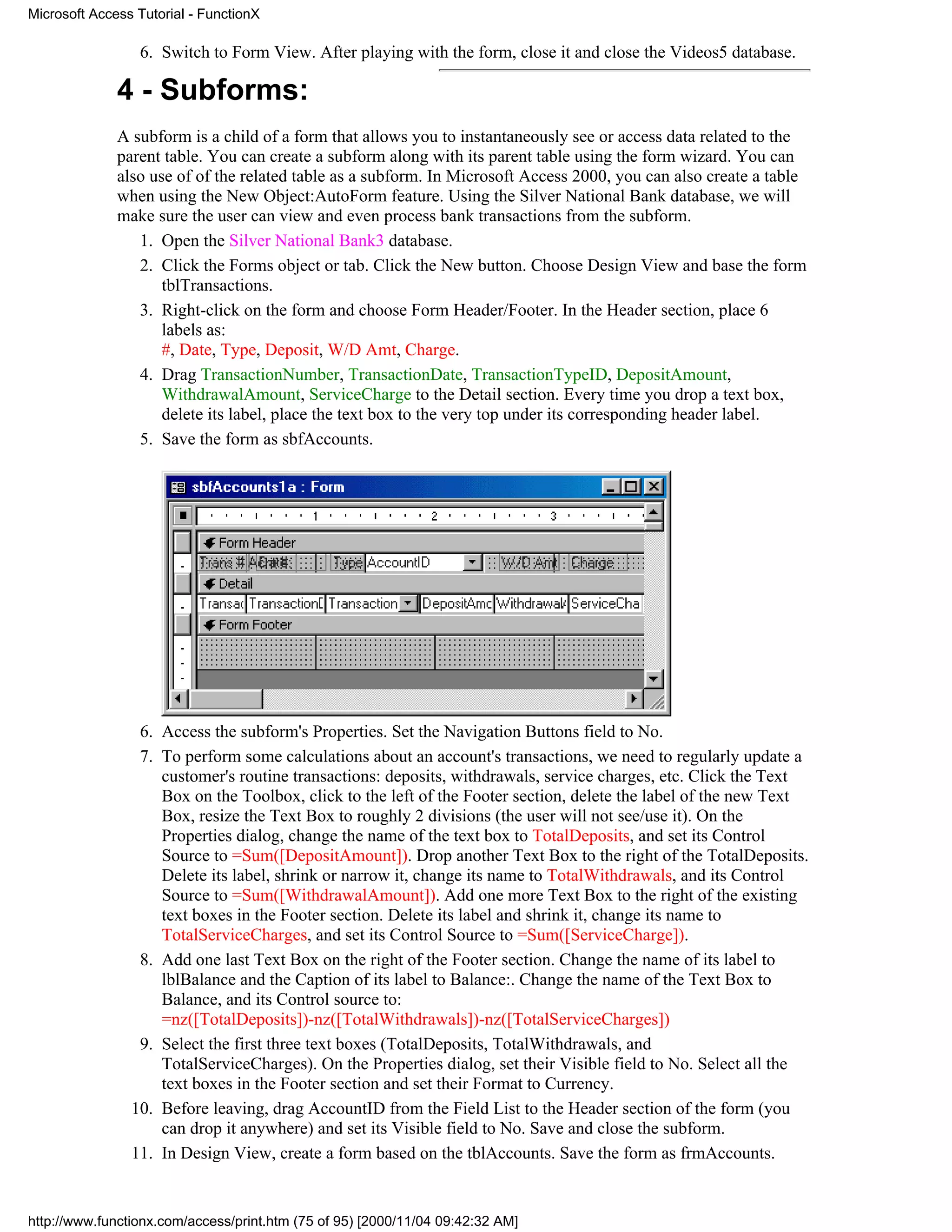 Microsoft Access Tutorial - FunctionX

                 6. Switch to Form View. After playing with the form, close it and close the Videos5 database.

              4 - Subforms:
              A subform is a child of a form that allows you to instantaneously see or access data related to the
              parent table. You can create a subform along with its parent table using the form wizard. You can
              also use of of the related table as a subform. In Microsoft Access 2000, you can also create a table
              when using the New Object:AutoForm feature. Using the Silver National Bank database, we will
              make sure the user can view and even process bank transactions from the subform.
                 1. Open the Silver National Bank3 database.
                 2. Click the Forms object or tab. Click the New button. Choose Design View and base the form
                     tblTransactions.
                 3. Right-click on the form and choose Form Header/Footer. In the Header section, place 6
                     labels as:
                     #, Date, Type, Deposit, W/D Amt, Charge.
                 4. Drag TransactionNumber, TransactionDate, TransactionTypeID, DepositAmount,
                     WithdrawalAmount, ServiceCharge to the Detail section. Every time you drop a text box,
                     delete its label, place the text box to the very top under its corresponding header label.
                 5. Save the form as sbfAccounts.




                 6. Access the subform's Properties. Set the Navigation Buttons field to No.
                 7. To perform some calculations about an account's transactions, we need to regularly update a
                    customer's routine transactions: deposits, withdrawals, service charges, etc. Click the Text
                    Box on the Toolbox, click to the left of the Footer section, delete the label of the new Text
                    Box, resize the Text Box to roughly 2 divisions (the user will not see/use it). On the
                    Properties dialog, change the name of the text box to TotalDeposits, and set its Control
                    Source to =Sum([DepositAmount]). Drop another Text Box to the right of the TotalDeposits.
                    Delete its label, shrink or narrow it, change its name to TotalWithdrawals, and its Control
                    Source to =Sum([WithdrawalAmount]). Add one more Text Box to the right of the existing
                    text boxes in the Footer section. Delete its label and shrink it, change its name to
                    TotalServiceCharges, and set its Control Source to =Sum([ServiceCharge]).
                 8. Add one last Text Box on the right of the Footer section. Change the name of its label to
                    lblBalance and the Caption of its label to Balance:. Change the name of the Text Box to
                    Balance, and its Control source to:
                    =nz([TotalDeposits])-nz([TotalWithdrawals])-nz([TotalServiceCharges])
                 9. Select the first three text boxes (TotalDeposits, TotalWithdrawals, and
                    TotalServiceCharges). On the Properties dialog, set their Visible field to No. Select all the
                    text boxes in the Footer section and set their Format to Currency.
                10. Before leaving, drag AccountID from the Field List to the Header section of the form (you
                    can drop it anywhere) and set its Visible field to No. Save and close the subform.
                11. In Design View, create a form based on the tblAccounts. Save the form as frmAccounts.


http://www.functionx.com/access/print.htm (75 of 95) [2000/11/04 09:42:32 AM]
 