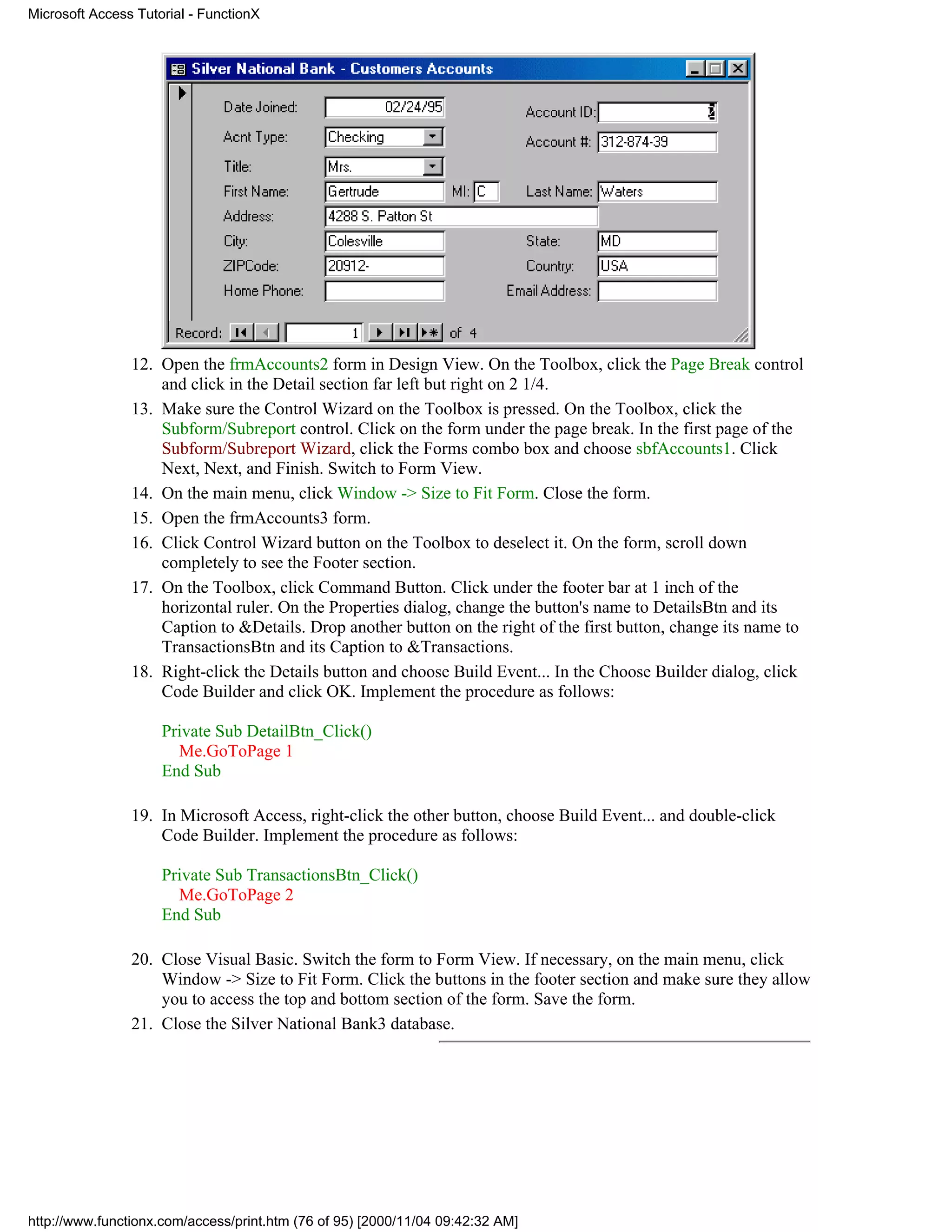 Microsoft Access Tutorial - FunctionX




                12. Open the frmAccounts2 form in Design View. On the Toolbox, click the Page Break control
                    and click in the Detail section far left but right on 2 1/4.
                13. Make sure the Control Wizard on the Toolbox is pressed. On the Toolbox, click the
                    Subform/Subreport control. Click on the form under the page break. In the first page of the
                    Subform/Subreport Wizard, click the Forms combo box and choose sbfAccounts1. Click
                    Next, Next, and Finish. Switch to Form View.
                14. On the main menu, click Window -> Size to Fit Form. Close the form.
                15. Open the frmAccounts3 form.
                16. Click Control Wizard button on the Toolbox to deselect it. On the form, scroll down
                    completely to see the Footer section.
                17. On the Toolbox, click Command Button. Click under the footer bar at 1 inch of the
                    horizontal ruler. On the Properties dialog, change the button's name to DetailsBtn and its
                    Caption to &Details. Drop another button on the right of the first button, change its name to
                    TransactionsBtn and its Caption to &Transactions.
                18. Right-click the Details button and choose Build Event... In the Choose Builder dialog, click
                    Code Builder and click OK. Implement the procedure as follows:

                     Private Sub DetailBtn_Click()
                       Me.GoToPage 1
                     End Sub

                19. In Microsoft Access, right-click the other button, choose Build Event... and double-click
                    Code Builder. Implement the procedure as follows:

                     Private Sub TransactionsBtn_Click()
                       Me.GoToPage 2
                     End Sub

                20. Close Visual Basic. Switch the form to Form View. If necessary, on the main menu, click
                    Window -> Size to Fit Form. Click the buttons in the footer section and make sure they allow
                    you to access the top and bottom section of the form. Save the form.
                21. Close the Silver National Bank3 database.




http://www.functionx.com/access/print.htm (76 of 95) [2000/11/04 09:42:32 AM]
 