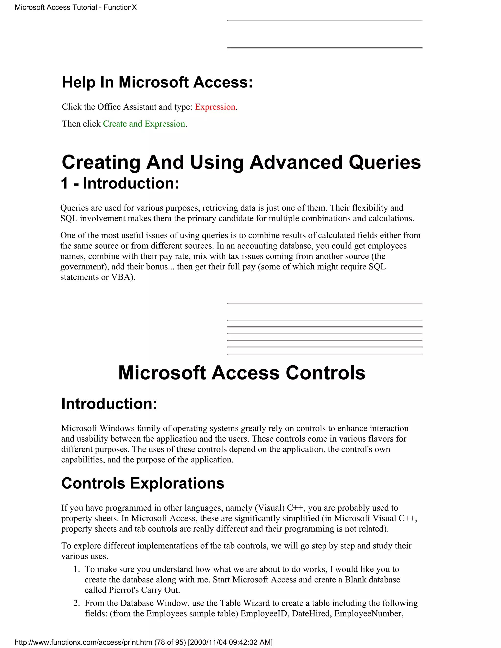 Microsoft Access Tutorial - FunctionX




              Help In Microsoft Access:
              Click the Office Assistant and type: Expression.
              Then click Create and Expression.



              Creating And Using Advanced Queries
             1 - Introduction:
             Queries are used for various purposes, retrieving data is just one of them. Their flexibility and
             SQL involvement makes them the primary candidate for multiple combinations and calculations.
             One of the most useful issues of using queries is to combine results of calculated fields either from
             the same source or from different sources. In an accounting database, you could get employees
             names, combine with their pay rate, mix with tax issues coming from another source (the
             government), add their bonus... then get their full pay (some of which might require SQL
             statements or VBA).




                               Microsoft Access Controls
              Introduction:
              Microsoft Windows family of operating systems greatly rely on controls to enhance interaction
              and usability between the application and the users. These controls come in various flavors for
              different purposes. The uses of these controls depend on the application, the control's own
              capabilities, and the purpose of the application.

              Controls Explorations
              If you have programmed in other languages, namely (Visual) C++, you are probably used to
              property sheets. In Microsoft Access, these are significantly simplified (in Microsoft Visual C++,
              property sheets and tab controls are really different and their programming is not related).
              To explore different implementations of the tab controls, we will go step by step and study their
              various uses.
                 1. To make sure you understand how what we are about to do works, I would like you to
                    create the database along with me. Start Microsoft Access and create a Blank database
                    called Pierrot's Carry Out.
                 2. From the Database Window, use the Table Wizard to create a table including the following
                    fields: (from the Employees sample table) EmployeeID, DateHired, EmployeeNumber,


http://www.functionx.com/access/print.htm (78 of 95) [2000/11/04 09:42:32 AM]
 