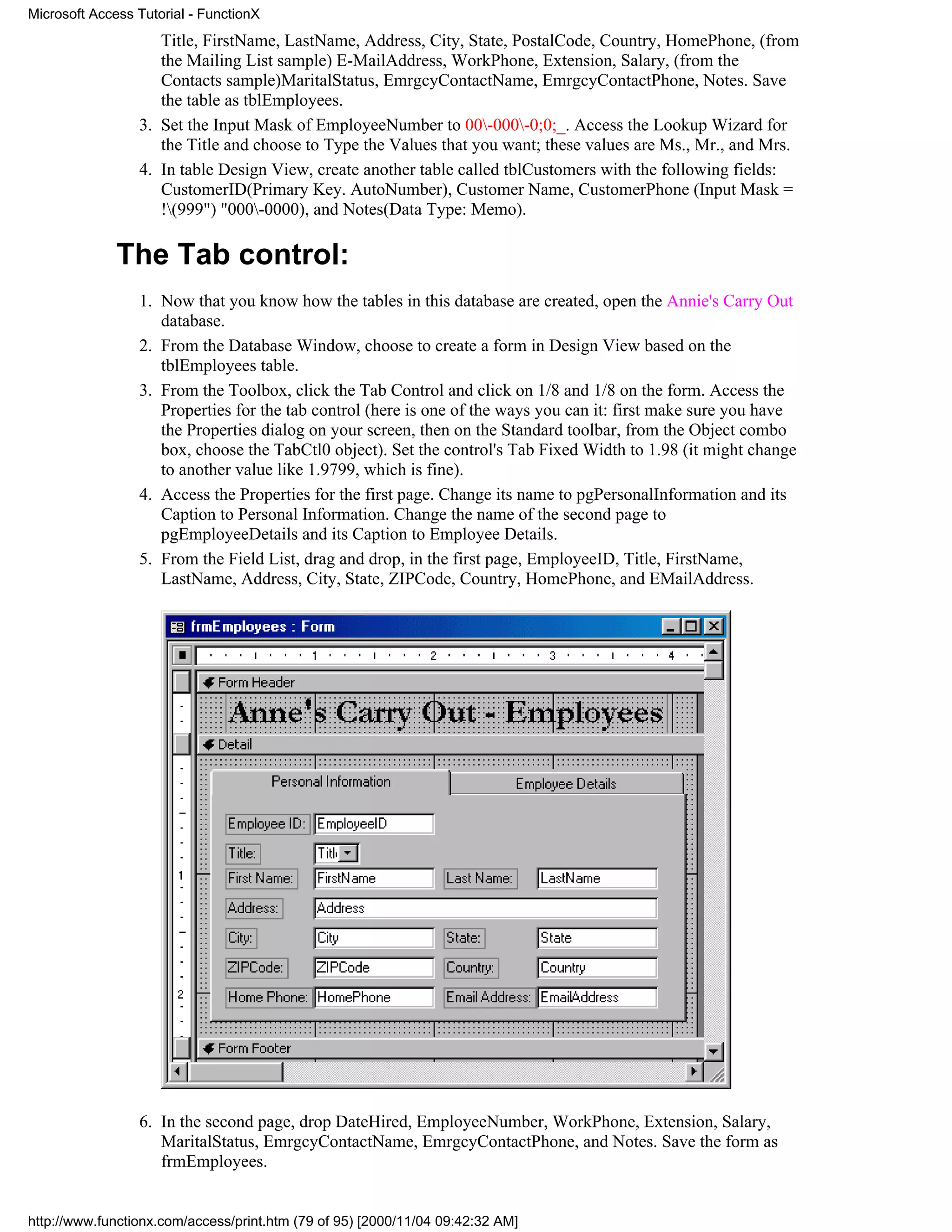 Microsoft Access Tutorial - FunctionX
                    Title, FirstName, LastName, Address, City, State, PostalCode, Country, HomePhone, (from
                    the Mailing List sample) E-MailAddress, WorkPhone, Extension, Salary, (from the
                    Contacts sample)MaritalStatus, EmrgcyContactName, EmrgcyContactPhone, Notes. Save
                    the table as tblEmployees.
                 3. Set the Input Mask of EmployeeNumber to 00-000-0;0;_. Access the Lookup Wizard for
                    the Title and choose to Type the Values that you want; these values are Ms., Mr., and Mrs.
                 4. In table Design View, create another table called tblCustomers with the following fields:
                    CustomerID(Primary Key. AutoNumber), Customer Name, CustomerPhone (Input Mask =
                    !(999") "000-0000), and Notes(Data Type: Memo).

              The Tab control:
                 1. Now that you know how the tables in this database are created, open the Annie's Carry Out
                    database.
                 2. From the Database Window, choose to create a form in Design View based on the
                    tblEmployees table.
                 3. From the Toolbox, click the Tab Control and click on 1/8 and 1/8 on the form. Access the
                    Properties for the tab control (here is one of the ways you can it: first make sure you have
                    the Properties dialog on your screen, then on the Standard toolbar, from the Object combo
                    box, choose the TabCtl0 object). Set the control's Tab Fixed Width to 1.98 (it might change
                    to another value like 1.9799, which is fine).
                 4. Access the Properties for the first page. Change its name to pgPersonalInformation and its
                    Caption to Personal Information. Change the name of the second page to
                    pgEmployeeDetails and its Caption to Employee Details.
                 5. From the Field List, drag and drop, in the first page, EmployeeID, Title, FirstName,
                    LastName, Address, City, State, ZIPCode, Country, HomePhone, and EMailAddress.




                 6. In the second page, drop DateHired, EmployeeNumber, WorkPhone, Extension, Salary,
                    MaritalStatus, EmrgcyContactName, EmrgcyContactPhone, and Notes. Save the form as
                    frmEmployees.


http://www.functionx.com/access/print.htm (79 of 95) [2000/11/04 09:42:32 AM]
 