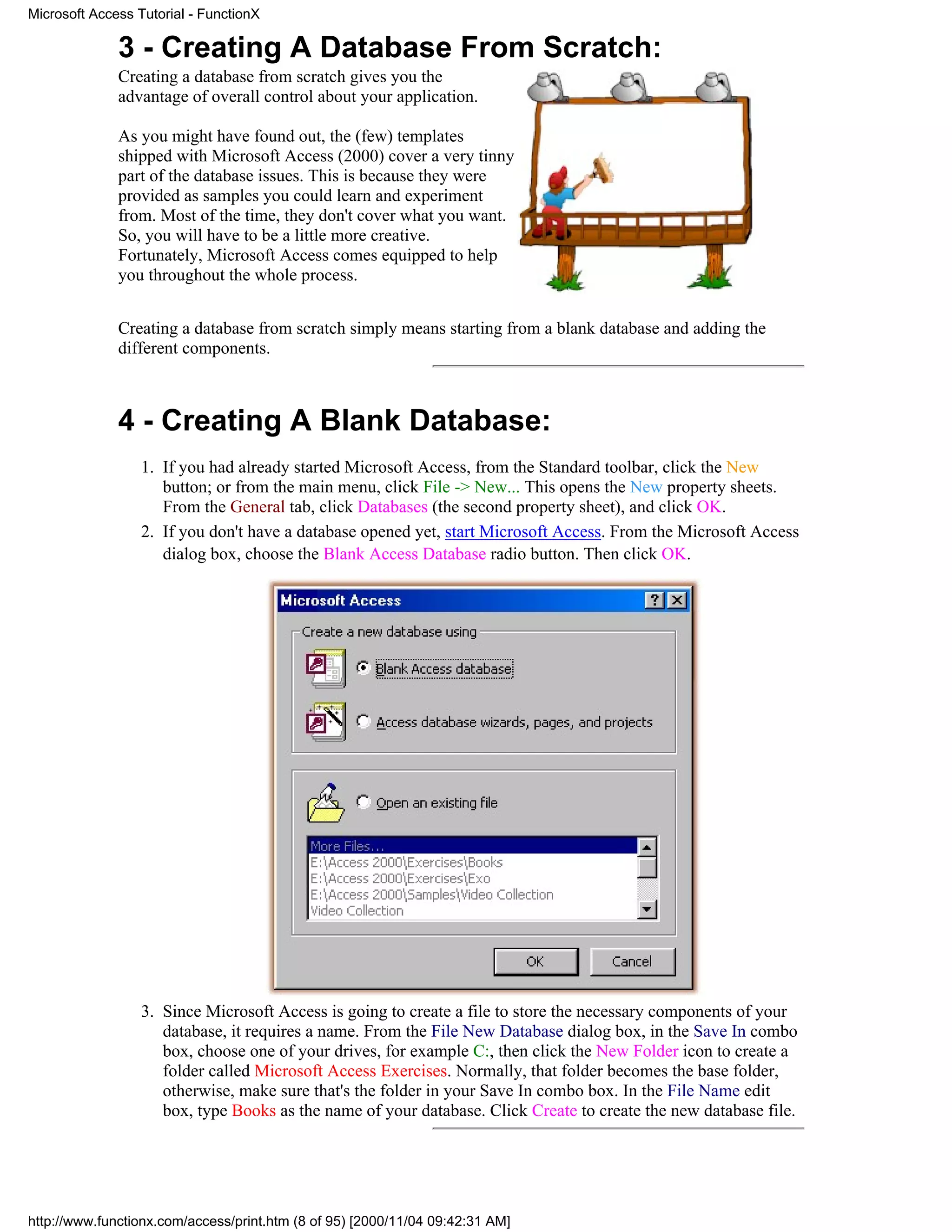 Microsoft Access Tutorial - FunctionX

              3 - Creating A Database From Scratch:
              Creating a database from scratch gives you the
              advantage of overall control about your application.

              As you might have found out, the (few) templates
              shipped with Microsoft Access (2000) cover a very tinny
              part of the database issues. This is because they were
              provided as samples you could learn and experiment
              from. Most of the time, they don't cover what you want.
              So, you will have to be a little more creative.
              Fortunately, Microsoft Access comes equipped to help
              you throughout the whole process.


              Creating a database from scratch simply means starting from a blank database and adding the
              different components.



              4 - Creating A Blank Database:
                  1. If you had already started Microsoft Access, from the Standard toolbar, click the New
                     button; or from the main menu, click File -> New... This opens the New property sheets.
                     From the General tab, click Databases (the second property sheet), and click OK.
                  2. If you don't have a database opened yet, start Microsoft Access. From the Microsoft Access
                     dialog box, choose the Blank Access Database radio button. Then click OK.




                  3. Since Microsoft Access is going to create a file to store the necessary components of your
                     database, it requires a name. From the File New Database dialog box, in the Save In combo
                     box, choose one of your drives, for example C:, then click the New Folder icon to create a
                     folder called Microsoft Access Exercises. Normally, that folder becomes the base folder,
                     otherwise, make sure that's the folder in your Save In combo box. In the File Name edit
                     box, type Books as the name of your database. Click Create to create the new database file.




http://www.functionx.com/access/print.htm (8 of 95) [2000/11/04 09:42:31 AM]
 