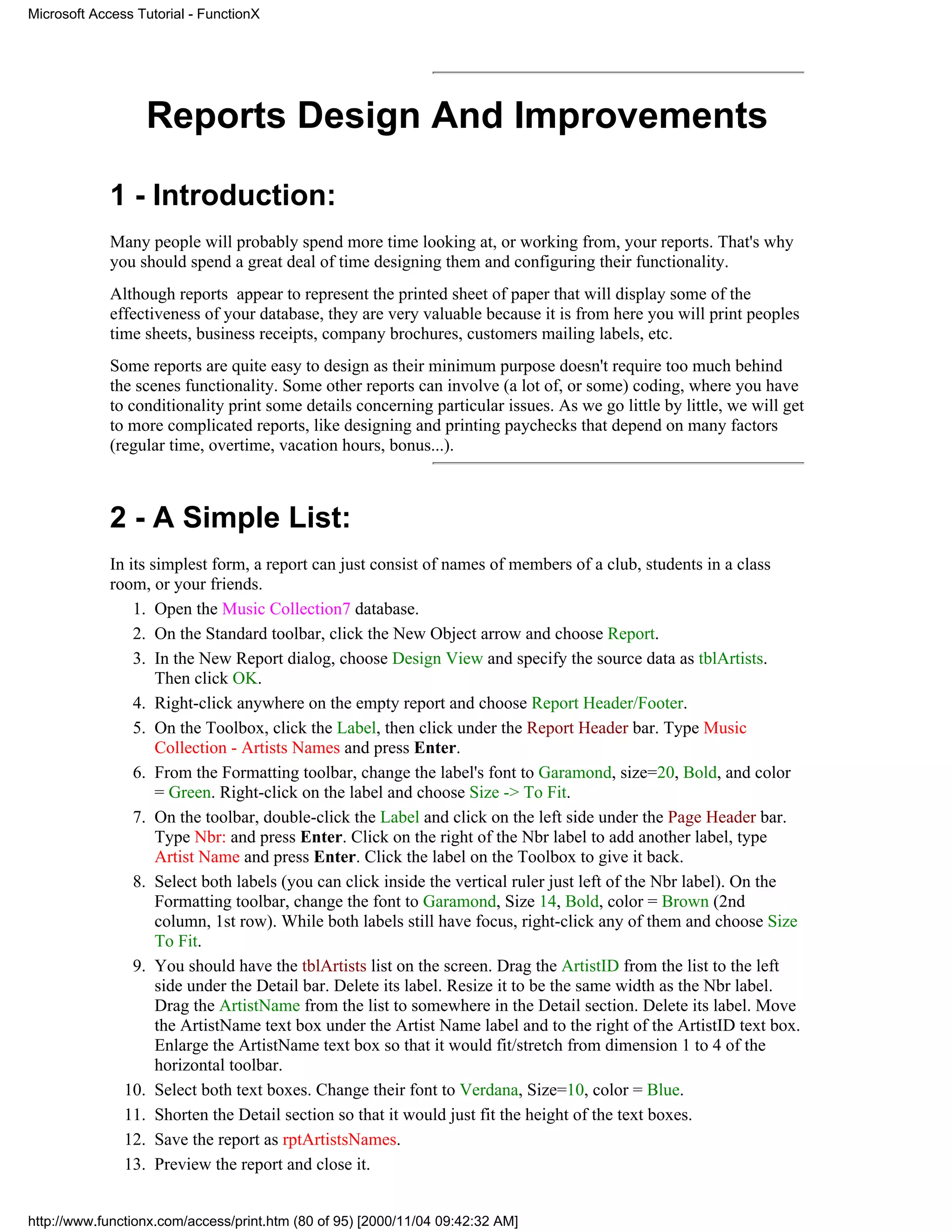 Microsoft Access Tutorial - FunctionX




                  Reports Design And Improvements

             1 - Introduction:
             Many people will probably spend more time looking at, or working from, your reports. That's why
             you should spend a great deal of time designing them and configuring their functionality.
             Although reports appear to represent the printed sheet of paper that will display some of the
             effectiveness of your database, they are very valuable because it is from here you will print peoples
             time sheets, business receipts, company brochures, customers mailing labels, etc.
             Some reports are quite easy to design as their minimum purpose doesn't require too much behind
             the scenes functionality. Some other reports can involve (a lot of, or some) coding, where you have
             to conditionality print some details concerning particular issues. As we go little by little, we will get
             to more complicated reports, like designing and printing paychecks that depend on many factors
             (regular time, overtime, vacation hours, bonus...).



             2 - A Simple List:
             In its simplest form, a report can just consist of names of members of a club, students in a class
             room, or your friends.
                 1. Open the Music Collection7 database.
                 2. On the Standard toolbar, click the New Object arrow and choose Report.
                 3. In the New Report dialog, choose Design View and specify the source data as tblArtists.
                     Then click OK.
                 4. Right-click anywhere on the empty report and choose Report Header/Footer.
                 5. On the Toolbox, click the Label, then click under the Report Header bar. Type Music
                     Collection - Artists Names and press Enter.
                 6. From the Formatting toolbar, change the label's font to Garamond, size=20, Bold, and color
                     = Green. Right-click on the label and choose Size -> To Fit.
                 7. On the toolbar, double-click the Label and click on the left side under the Page Header bar.
                     Type Nbr: and press Enter. Click on the right of the Nbr label to add another label, type
                     Artist Name and press Enter. Click the label on the Toolbox to give it back.
                 8. Select both labels (you can click inside the vertical ruler just left of the Nbr label). On the
                     Formatting toolbar, change the font to Garamond, Size 14, Bold, color = Brown (2nd
                     column, 1st row). While both labels still have focus, right-click any of them and choose Size
                     To Fit.
                 9. You should have the tblArtists list on the screen. Drag the ArtistID from the list to the left
                     side under the Detail bar. Delete its label. Resize it to be the same width as the Nbr label.
                     Drag the ArtistName from the list to somewhere in the Detail section. Delete its label. Move
                     the ArtistName text box under the Artist Name label and to the right of the ArtistID text box.
                     Enlarge the ArtistName text box so that it would fit/stretch from dimension 1 to 4 of the
                     horizontal toolbar.
               10. Select both text boxes. Change their font to Verdana, Size=10, color = Blue.
               11. Shorten the Detail section so that it would just fit the height of the text boxes.
               12. Save the report as rptArtistsNames.
               13. Preview the report and close it.


http://www.functionx.com/access/print.htm (80 of 95) [2000/11/04 09:42:32 AM]
 