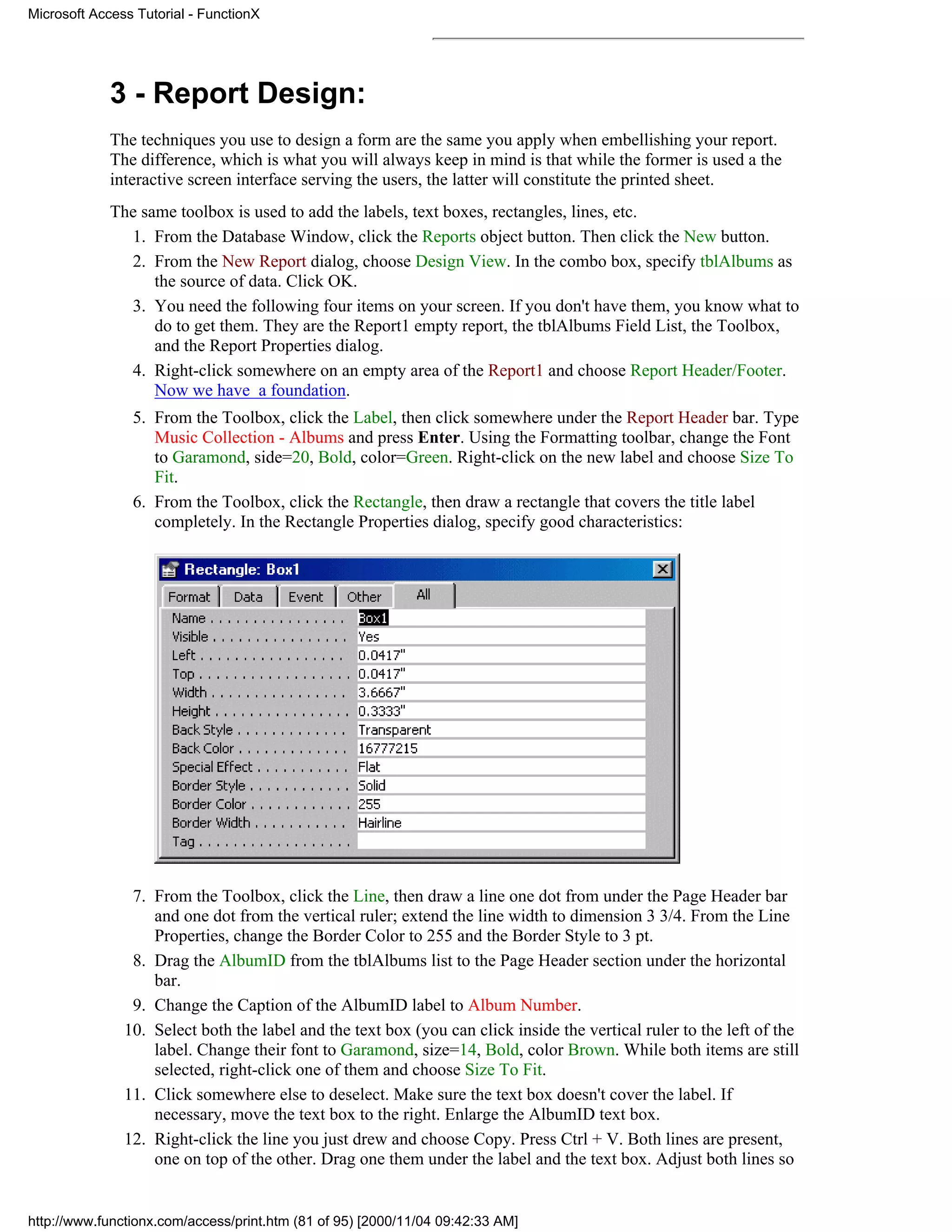 Microsoft Access Tutorial - FunctionX




             3 - Report Design:
             The techniques you use to design a form are the same you apply when embellishing your report.
             The difference, which is what you will always keep in mind is that while the former is used a the
             interactive screen interface serving the users, the latter will constitute the printed sheet.
             The same toolbox is used to add the labels, text boxes, rectangles, lines, etc.
               1. From the Database Window, click the Reports object button. Then click the New button.
               2. From the New Report dialog, choose Design View. In the combo box, specify tblAlbums as
                   the source of data. Click OK.
               3. You need the following four items on your screen. If you don't have them, you know what to
                   do to get them. They are the Report1 empty report, the tblAlbums Field List, the Toolbox,
                   and the Report Properties dialog.
               4. Right-click somewhere on an empty area of the Report1 and choose Report Header/Footer.
                   Now we have a foundation.
                5. From the Toolbox, click the Label, then click somewhere under the Report Header bar. Type
                   Music Collection - Albums and press Enter. Using the Formatting toolbar, change the Font
                   to Garamond, side=20, Bold, color=Green. Right-click on the new label and choose Size To
                   Fit.
                6. From the Toolbox, click the Rectangle, then draw a rectangle that covers the title label
                   completely. In the Rectangle Properties dialog, specify good characteristics:




                7. From the Toolbox, click the Line, then draw a line one dot from under the Page Header bar
                   and one dot from the vertical ruler; extend the line width to dimension 3 3/4. From the Line
                   Properties, change the Border Color to 255 and the Border Style to 3 pt.
                8. Drag the AlbumID from the tblAlbums list to the Page Header section under the horizontal
                   bar.
                9. Change the Caption of the AlbumID label to Album Number.
               10. Select both the label and the text box (you can click inside the vertical ruler to the left of the
                   label. Change their font to Garamond, size=14, Bold, color Brown. While both items are still
                   selected, right-click one of them and choose Size To Fit.
               11. Click somewhere else to deselect. Make sure the text box doesn't cover the label. If
                   necessary, move the text box to the right. Enlarge the AlbumID text box.
               12. Right-click the line you just drew and choose Copy. Press Ctrl + V. Both lines are present,
                   one on top of the other. Drag one them under the label and the text box. Adjust both lines so


http://www.functionx.com/access/print.htm (81 of 95) [2000/11/04 09:42:33 AM]
 