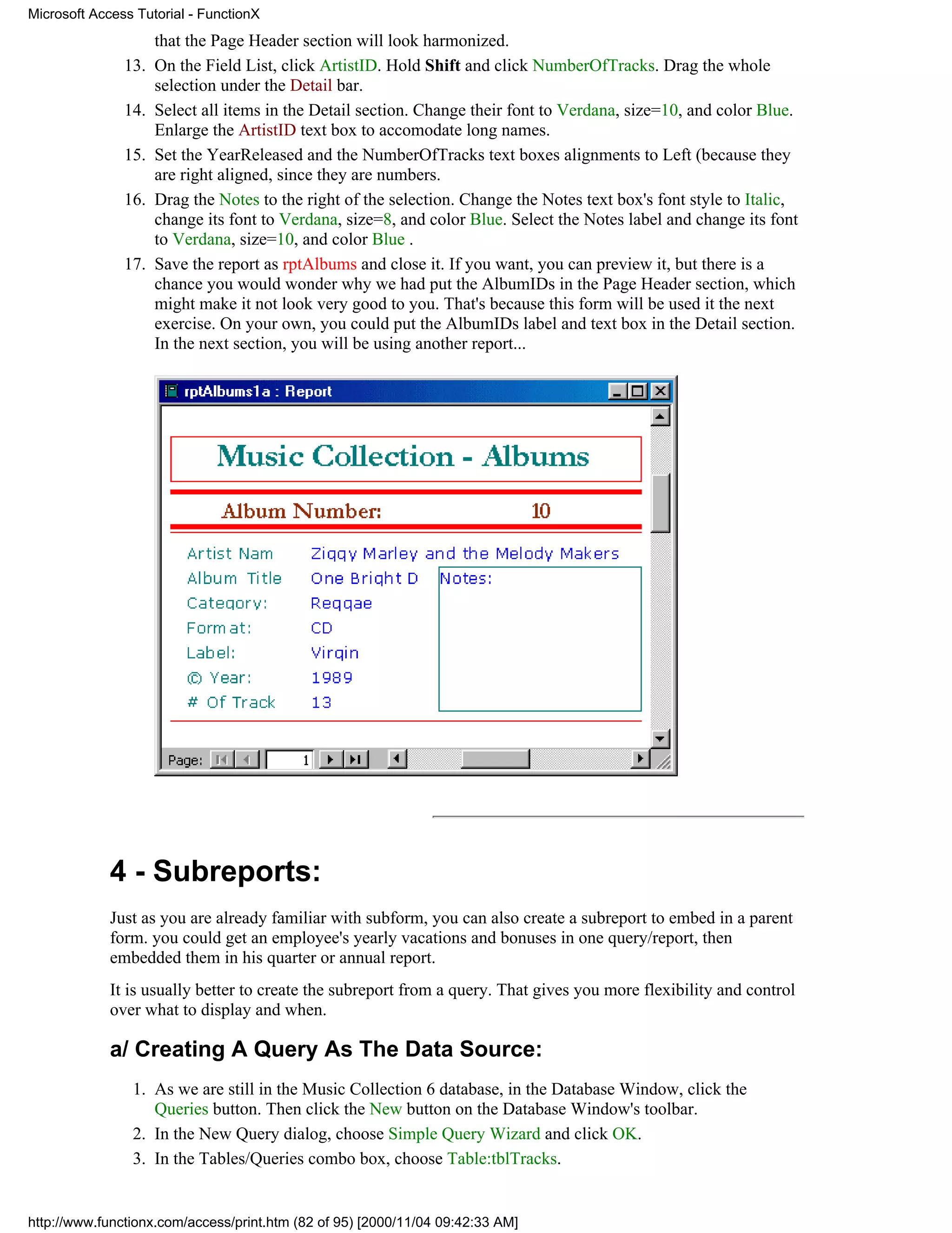 Microsoft Access Tutorial - FunctionX
                     that the Page Header section will look harmonized.
               13.   On the Field List, click ArtistID. Hold Shift and click NumberOfTracks. Drag the whole
                     selection under the Detail bar.
               14.   Select all items in the Detail section. Change their font to Verdana, size=10, and color Blue.
                     Enlarge the ArtistID text box to accomodate long names.
               15.   Set the YearReleased and the NumberOfTracks text boxes alignments to Left (because they
                     are right aligned, since they are numbers.
               16.   Drag the Notes to the right of the selection. Change the Notes text box's font style to Italic,
                     change its font to Verdana, size=8, and color Blue. Select the Notes label and change its font
                     to Verdana, size=10, and color Blue .
               17.   Save the report as rptAlbums and close it. If you want, you can preview it, but there is a
                     chance you would wonder why we had put the AlbumIDs in the Page Header section, which
                     might make it not look very good to you. That's because this form will be used it the next
                     exercise. On your own, you could put the AlbumIDs label and text box in the Detail section.
                     In the next section, you will be using another report...




             4 - Subreports:
             Just as you are already familiar with subform, you can also create a subreport to embed in a parent
             form. you could get an employee's yearly vacations and bonuses in one query/report, then
             embedded them in his quarter or annual report.
             It is usually better to create the subreport from a query. That gives you more flexibility and control
             over what to display and when.

             a/ Creating A Query As The Data Source:
                1. As we are still in the Music Collection 6 database, in the Database Window, click the
                   Queries button. Then click the New button on the Database Window's toolbar.
                2. In the New Query dialog, choose Simple Query Wizard and click OK.
                3. In the Tables/Queries combo box, choose Table:tblTracks.


http://www.functionx.com/access/print.htm (82 of 95) [2000/11/04 09:42:33 AM]
 