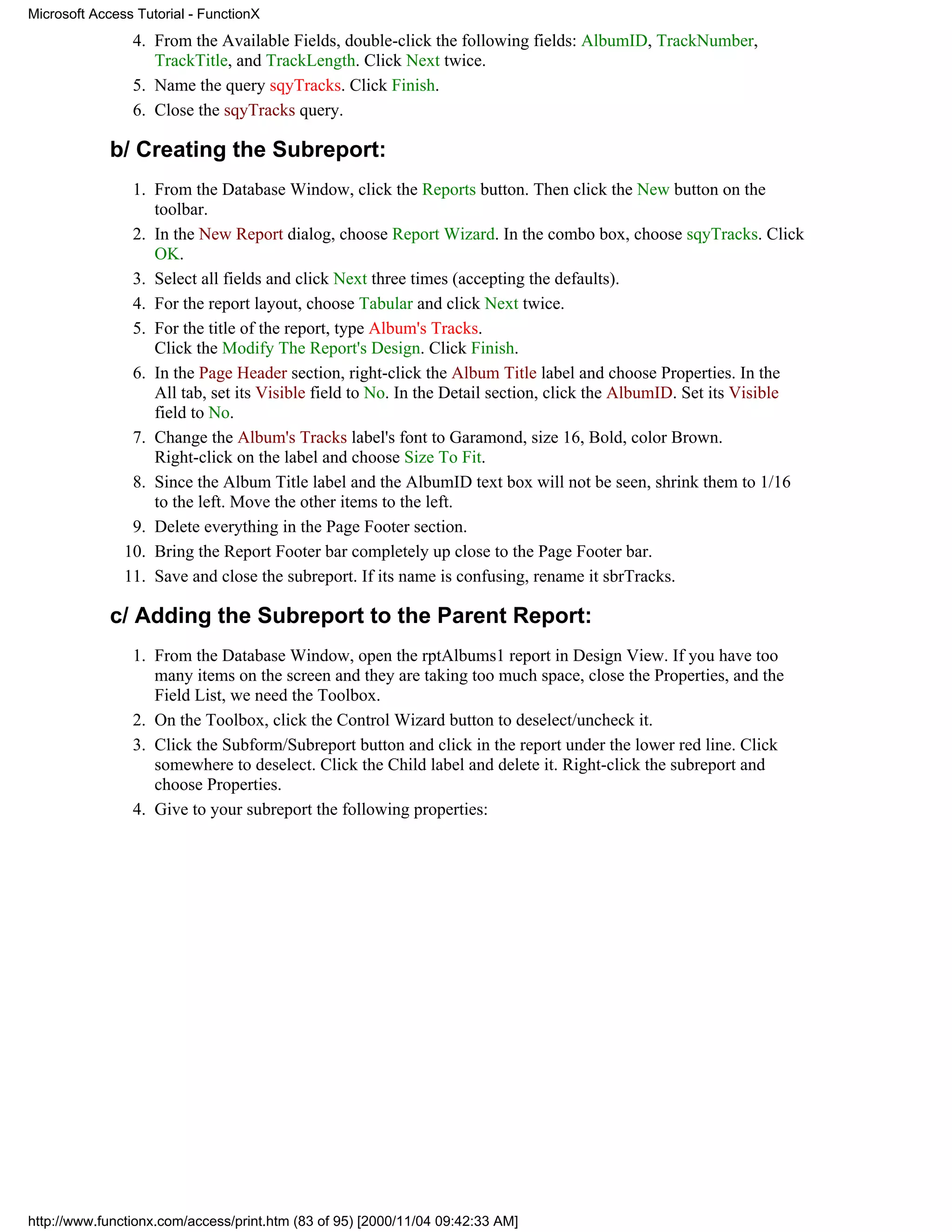 Microsoft Access Tutorial - FunctionX
                4. From the Available Fields, double-click the following fields: AlbumID, TrackNumber,
                   TrackTitle, and TrackLength. Click Next twice.
                5. Name the query sqyTracks. Click Finish.
                6. Close the sqyTracks query.

             b/ Creating the Subreport:
                1. From the Database Window, click the Reports button. Then click the New button on the
                   toolbar.
                2. In the New Report dialog, choose Report Wizard. In the combo box, choose sqyTracks. Click
                   OK.
                3. Select all fields and click Next three times (accepting the defaults).
                4. For the report layout, choose Tabular and click Next twice.
                5. For the title of the report, type Album's Tracks.
                   Click the Modify The Report's Design. Click Finish.
                6. In the Page Header section, right-click the Album Title label and choose Properties. In the
                   All tab, set its Visible field to No. In the Detail section, click the AlbumID. Set its Visible
                   field to No.
                7. Change the Album's Tracks label's font to Garamond, size 16, Bold, color Brown.
                   Right-click on the label and choose Size To Fit.
                8. Since the Album Title label and the AlbumID text box will not be seen, shrink them to 1/16
                   to the left. Move the other items to the left.
                9. Delete everything in the Page Footer section.
               10. Bring the Report Footer bar completely up close to the Page Footer bar.
               11. Save and close the subreport. If its name is confusing, rename it sbrTracks.

             c/ Adding the Subreport to the Parent Report:
                1. From the Database Window, open the rptAlbums1 report in Design View. If you have too
                   many items on the screen and they are taking too much space, close the Properties, and the
                   Field List, we need the Toolbox.
                2. On the Toolbox, click the Control Wizard button to deselect/uncheck it.
                3. Click the Subform/Subreport button and click in the report under the lower red line. Click
                   somewhere to deselect. Click the Child label and delete it. Right-click the subreport and
                   choose Properties.
                4. Give to your subreport the following properties:




http://www.functionx.com/access/print.htm (83 of 95) [2000/11/04 09:42:33 AM]
 