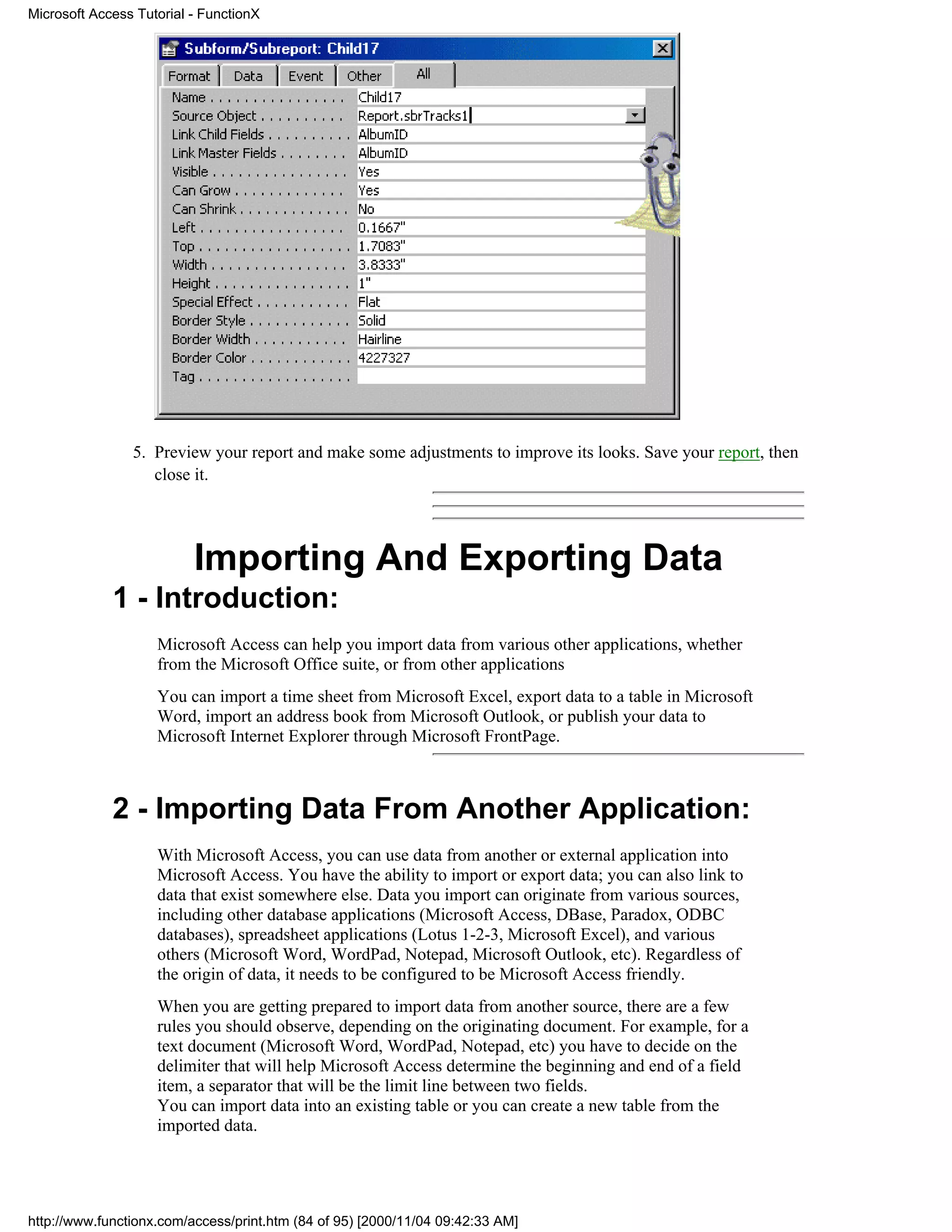 Microsoft Access Tutorial - FunctionX




                5. Preview your report and make some adjustments to improve its looks. Save your report, then
                   close it.




                          Importing And Exporting Data
             1 - Introduction:
                    Microsoft Access can help you import data from various other applications, whether
                    from the Microsoft Office suite, or from other applications
                    You can import a time sheet from Microsoft Excel, export data to a table in Microsoft
                    Word, import an address book from Microsoft Outlook, or publish your data to
                    Microsoft Internet Explorer through Microsoft FrontPage.



             2 - Importing Data From Another Application:
                    With Microsoft Access, you can use data from another or external application into
                    Microsoft Access. You have the ability to import or export data; you can also link to
                    data that exist somewhere else. Data you import can originate from various sources,
                    including other database applications (Microsoft Access, DBase, Paradox, ODBC
                    databases), spreadsheet applications (Lotus 1-2-3, Microsoft Excel), and various
                    others (Microsoft Word, WordPad, Notepad, Microsoft Outlook, etc). Regardless of
                    the origin of data, it needs to be configured to be Microsoft Access friendly.
                    When you are getting prepared to import data from another source, there are a few
                    rules you should observe, depending on the originating document. For example, for a
                    text document (Microsoft Word, WordPad, Notepad, etc) you have to decide on the
                    delimiter that will help Microsoft Access determine the beginning and end of a field
                    item, a separator that will be the limit line between two fields.
                    You can import data into an existing table or you can create a new table from the
                    imported data.




http://www.functionx.com/access/print.htm (84 of 95) [2000/11/04 09:42:33 AM]
 