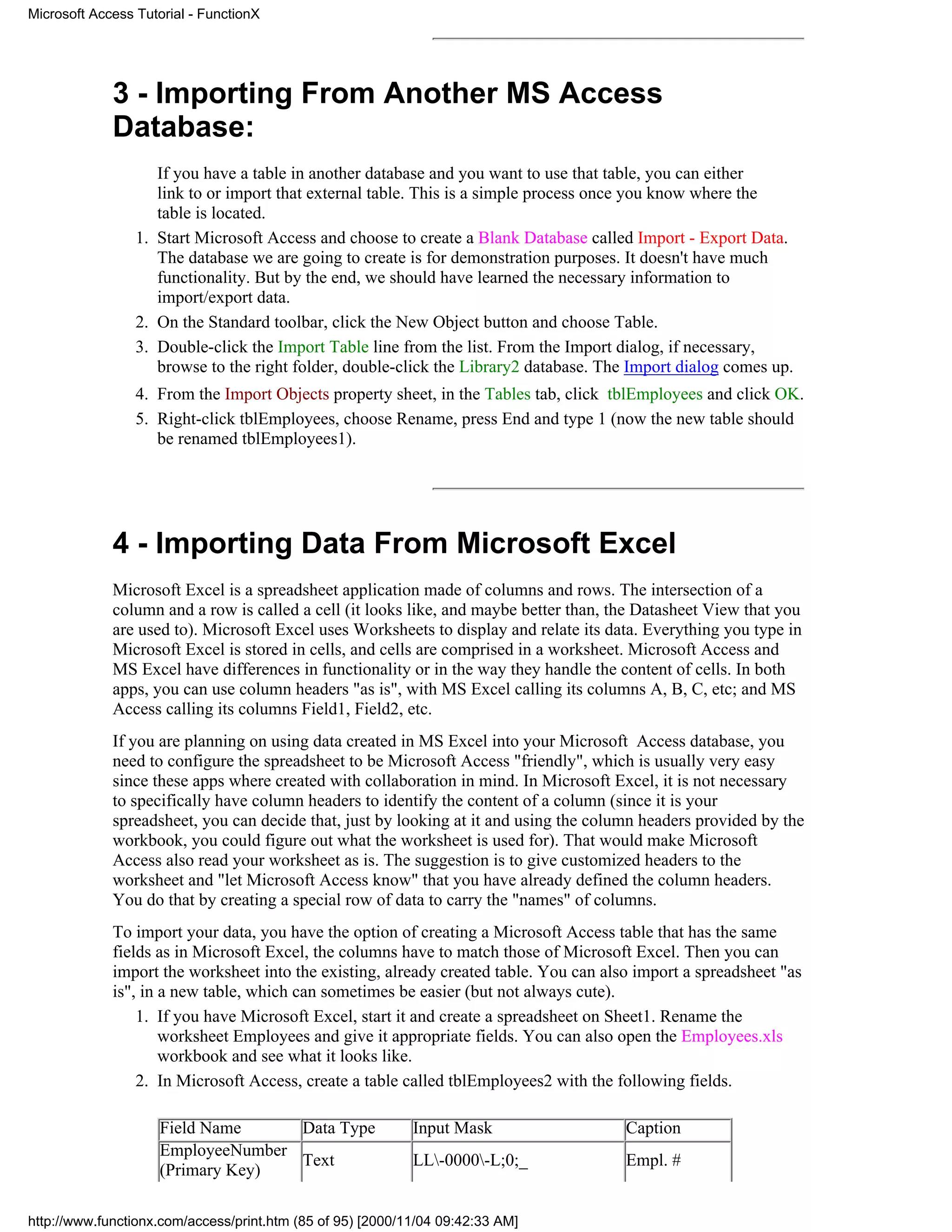 Microsoft Access Tutorial - FunctionX




             3 - Importing From Another MS Access
             Database:
                    If you have a table in another database and you want to use that table, you can either
                    link to or import that external table. This is a simple process once you know where the
                    table is located.
                 1. Start Microsoft Access and choose to create a Blank Database called Import - Export Data.
                    The database we are going to create is for demonstration purposes. It doesn't have much
                    functionality. But by the end, we should have learned the necessary information to
                    import/export data.
                 2. On the Standard toolbar, click the New Object button and choose Table.
                 3. Double-click the Import Table line from the list. From the Import dialog, if necessary,
                    browse to the right folder, double-click the Library2 database. The Import dialog comes up.
                 4. From the Import Objects property sheet, in the Tables tab, click tblEmployees and click OK.
                 5. Right-click tblEmployees, choose Rename, press End and type 1 (now the new table should
                    be renamed tblEmployees1).




             4 - Importing Data From Microsoft Excel
             Microsoft Excel is a spreadsheet application made of columns and rows. The intersection of a
             column and a row is called a cell (it looks like, and maybe better than, the Datasheet View that you
             are used to). Microsoft Excel uses Worksheets to display and relate its data. Everything you type in
             Microsoft Excel is stored in cells, and cells are comprised in a worksheet. Microsoft Access and
             MS Excel have differences in functionality or in the way they handle the content of cells. In both
             apps, you can use column headers "as is", with MS Excel calling its columns A, B, C, etc; and MS
             Access calling its columns Field1, Field2, etc.
             If you are planning on using data created in MS Excel into your Microsoft Access database, you
             need to configure the spreadsheet to be Microsoft Access "friendly", which is usually very easy
             since these apps where created with collaboration in mind. In Microsoft Excel, it is not necessary
             to specifically have column headers to identify the content of a column (since it is your
             spreadsheet, you can decide that, just by looking at it and using the column headers provided by the
             workbook, you could figure out what the worksheet is used for). That would make Microsoft
             Access also read your worksheet as is. The suggestion is to give customized headers to the
             worksheet and "let Microsoft Access know" that you have already defined the column headers.
             You do that by creating a special row of data to carry the "names" of columns.
             To import your data, you have the option of creating a Microsoft Access table that has the same
             fields as in Microsoft Excel, the columns have to match those of Microsoft Excel. Then you can
             import the worksheet into the existing, already created table. You can also import a spreadsheet "as
             is", in a new table, which can sometimes be easier (but not always cute).
                 1. If you have Microsoft Excel, start it and create a spreadsheet on Sheet1. Rename the
                     worksheet Employees and give it appropriate fields. You can also open the Employees.xls
                     workbook and see what it looks like.
                 2. In Microsoft Access, create a table called tblEmployees2 with the following fields.

                     Field Name     Data Type               Input Mask                 Caption
                     EmployeeNumber
                                    Text                    LL-0000-L;0;_            Empl. #
                     (Primary Key)

http://www.functionx.com/access/print.htm (85 of 95) [2000/11/04 09:42:33 AM]
 