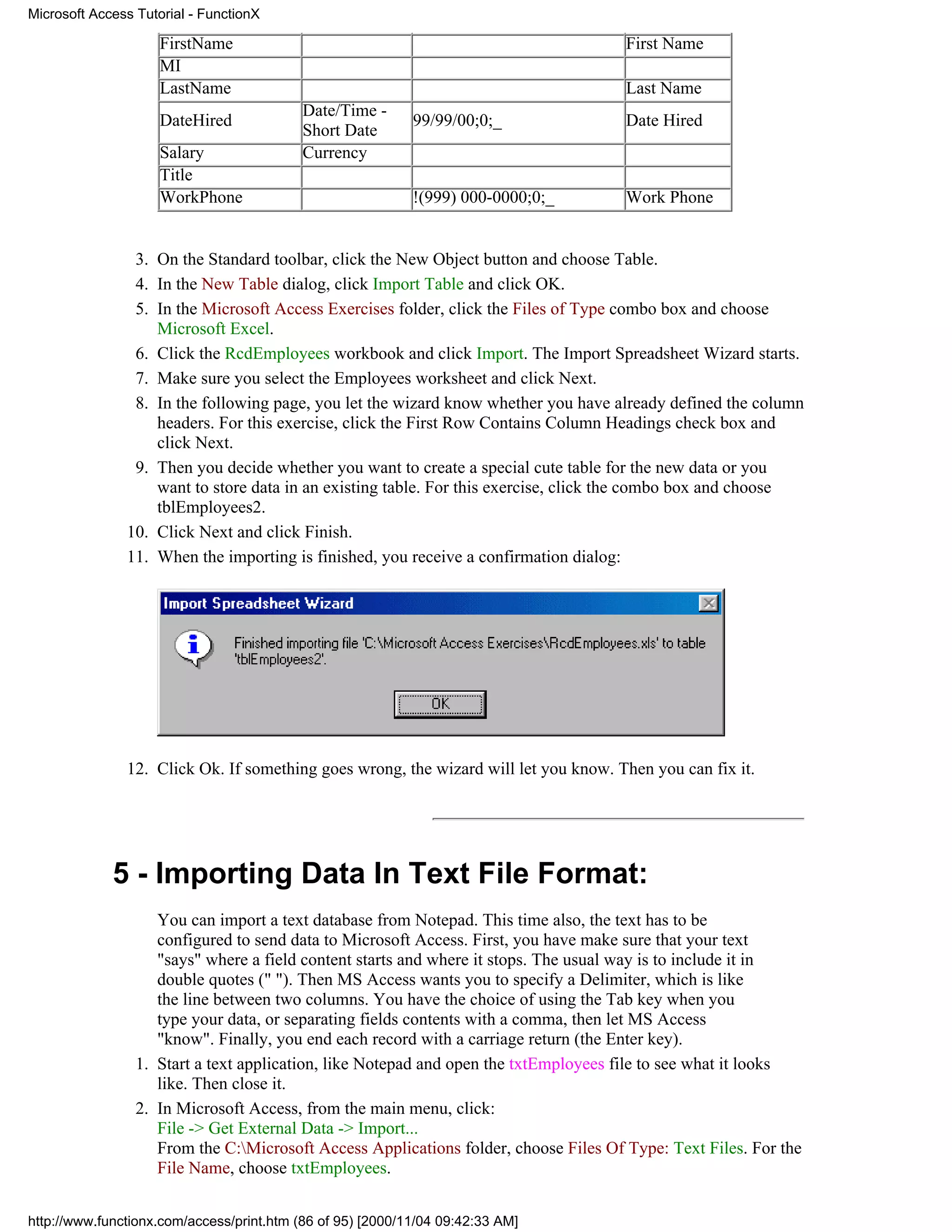 Microsoft Access Tutorial - FunctionX

                     FirstName                                                        First Name
                     MI
                     LastName                                                         Last Name
                                           Date/Time -
                     DateHired                              99/99/00;0;_              Date Hired
                                           Short Date
                     Salary                Currency
                     Title
                     WorkPhone                              !(999) 000-0000;0;_       Work Phone


                3. On the Standard toolbar, click the New Object button and choose Table.
                4. In the New Table dialog, click Import Table and click OK.
                5. In the Microsoft Access Exercises folder, click the Files of Type combo box and choose
                   Microsoft Excel.
                6. Click the RcdEmployees workbook and click Import. The Import Spreadsheet Wizard starts.
                7. Make sure you select the Employees worksheet and click Next.
                8. In the following page, you let the wizard know whether you have already defined the column
                   headers. For this exercise, click the First Row Contains Column Headings check box and
                   click Next.
                9. Then you decide whether you want to create a special cute table for the new data or you
                   want to store data in an existing table. For this exercise, click the combo box and choose
                   tblEmployees2.
               10. Click Next and click Finish.
               11. When the importing is finished, you receive a confirmation dialog:




               12. Click Ok. If something goes wrong, the wizard will let you know. Then you can fix it.




             5 - Importing Data In Text File Format:
                    You can import a text database from Notepad. This time also, the text has to be
                    configured to send data to Microsoft Access. First, you have make sure that your text
                    "says" where a field content starts and where it stops. The usual way is to include it in
                    double quotes (" "). Then MS Access wants you to specify a Delimiter, which is like
                    the line between two columns. You have the choice of using the Tab key when you
                    type your data, or separating fields contents with a comma, then let MS Access
                    "know". Finally, you end each record with a carriage return (the Enter key).
                 1. Start a text application, like Notepad and open the txtEmployees file to see what it looks
                    like. Then close it.
                 2. In Microsoft Access, from the main menu, click:
                    File -> Get External Data -> Import...
                    From the C:Microsoft Access Applications folder, choose Files Of Type: Text Files. For the
                    File Name, choose txtEmployees.


http://www.functionx.com/access/print.htm (86 of 95) [2000/11/04 09:42:33 AM]
 