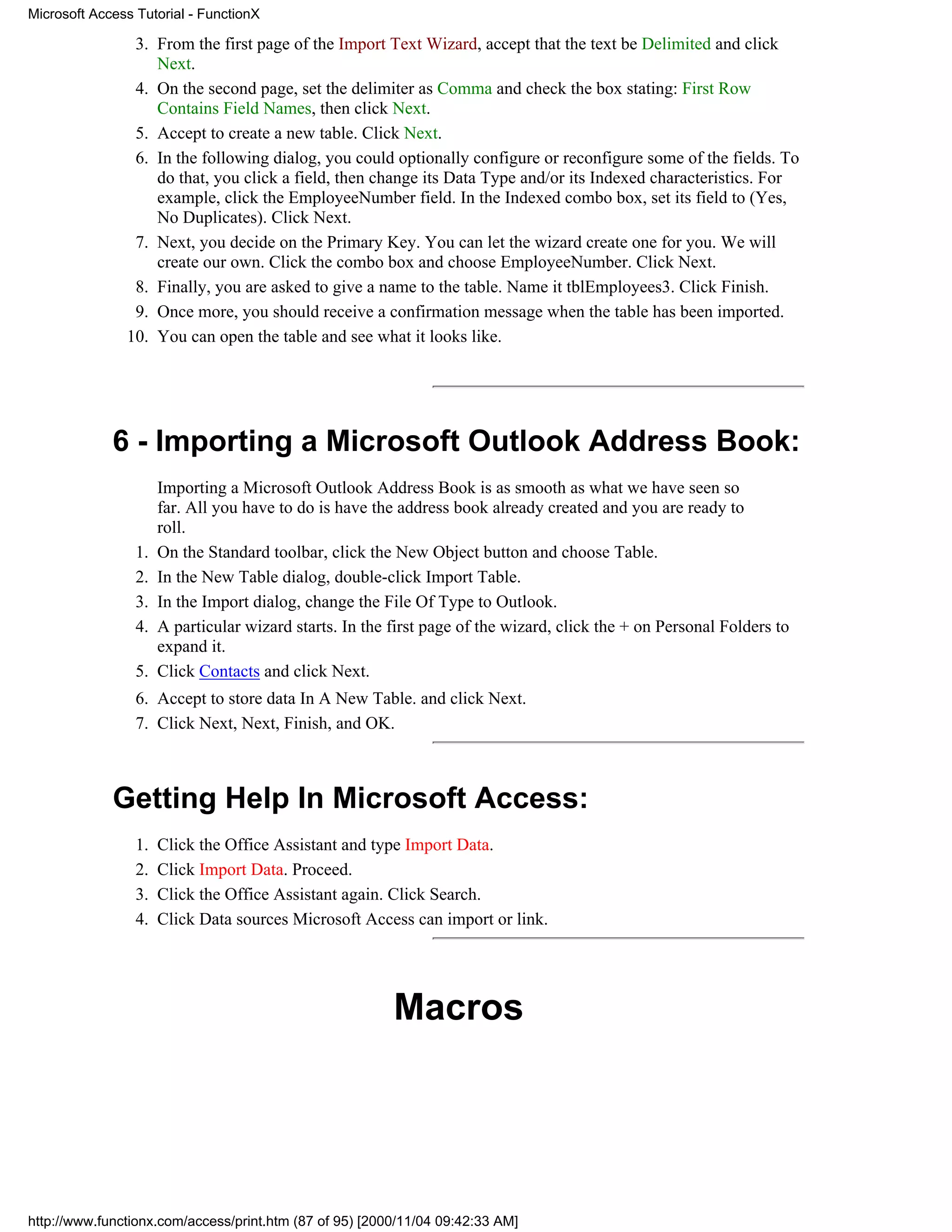 Microsoft Access Tutorial - FunctionX

                3. From the first page of the Import Text Wizard, accept that the text be Delimited and click
                   Next.
                4. On the second page, set the delimiter as Comma and check the box stating: First Row
                   Contains Field Names, then click Next.
                5. Accept to create a new table. Click Next.
                6. In the following dialog, you could optionally configure or reconfigure some of the fields. To
                   do that, you click a field, then change its Data Type and/or its Indexed characteristics. For
                   example, click the EmployeeNumber field. In the Indexed combo box, set its field to (Yes,
                   No Duplicates). Click Next.
                7. Next, you decide on the Primary Key. You can let the wizard create one for you. We will
                   create our own. Click the combo box and choose EmployeeNumber. Click Next.
                8. Finally, you are asked to give a name to the table. Name it tblEmployees3. Click Finish.
                9. Once more, you should receive a confirmation message when the table has been imported.
               10. You can open the table and see what it looks like.




             6 - Importing a Microsoft Outlook Address Book:
                      Importing a Microsoft Outlook Address Book is as smooth as what we have seen so
                      far. All you have to do is have the address book already created and you are ready to
                      roll.
                 1.   On the Standard toolbar, click the New Object button and choose Table.
                 2.   In the New Table dialog, double-click Import Table.
                 3.   In the Import dialog, change the File Of Type to Outlook.
                 4.   A particular wizard starts. In the first page of the wizard, click the + on Personal Folders to
                      expand it.
                 5.   Click Contacts and click Next.
                 6. Accept to store data In A New Table. and click Next.
                 7. Click Next, Next, Finish, and OK.



             Getting Help In Microsoft Access:
                 1.   Click the Office Assistant and type Import Data.
                 2.   Click Import Data. Proceed.
                 3.   Click the Office Assistant again. Click Search.
                 4.   Click Data sources Microsoft Access can import or link.




                                                         Macros




http://www.functionx.com/access/print.htm (87 of 95) [2000/11/04 09:42:33 AM]
 