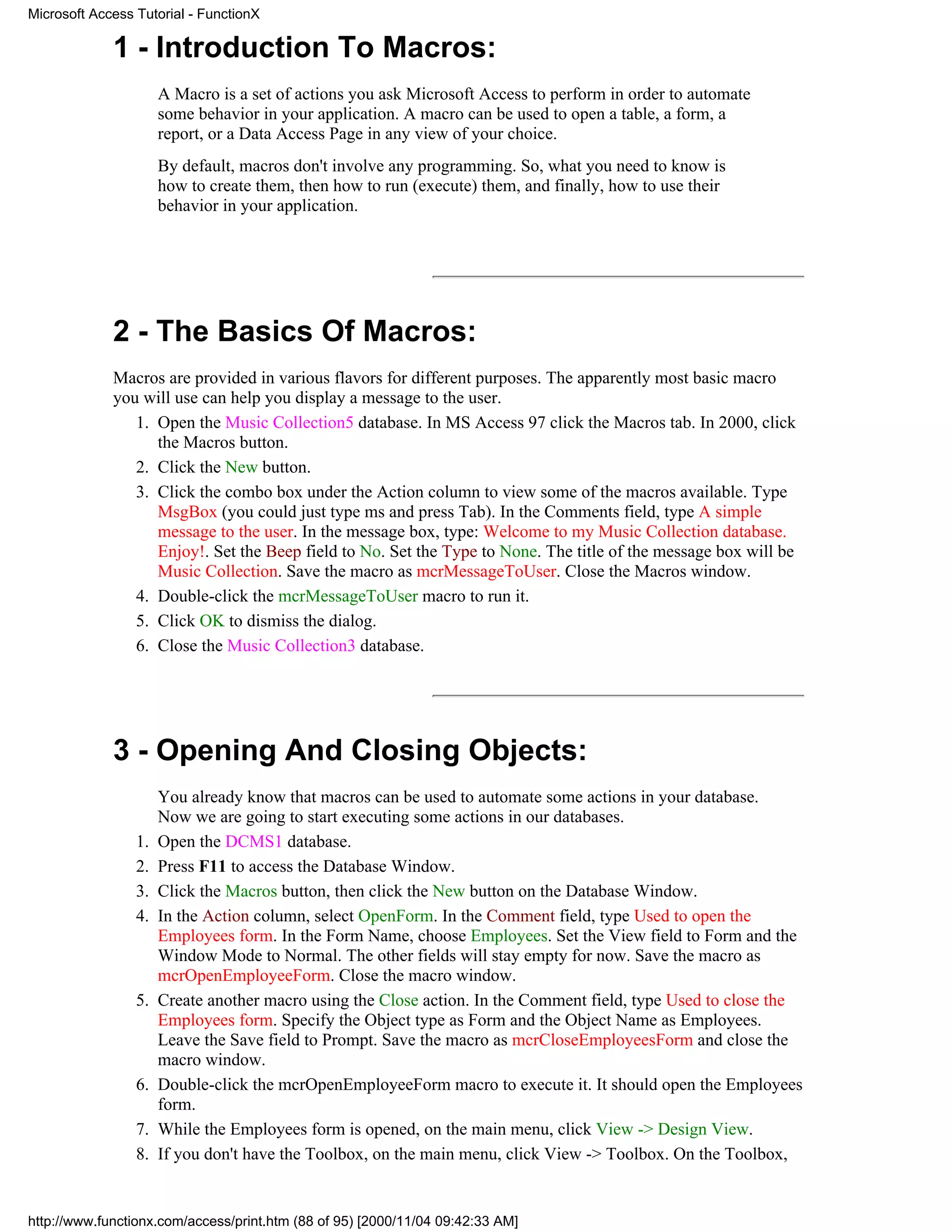 Microsoft Access Tutorial - FunctionX

             1 - Introduction To Macros:
                      A Macro is a set of actions you ask Microsoft Access to perform in order to automate
                      some behavior in your application. A macro can be used to open a table, a form, a
                      report, or a Data Access Page in any view of your choice.
                      By default, macros don't involve any programming. So, what you need to know is
                      how to create them, then how to run (execute) them, and finally, how to use their
                      behavior in your application.




             2 - The Basics Of Macros:
             Macros are provided in various flavors for different purposes. The apparently most basic macro
             you will use can help you display a message to the user.
                1. Open the Music Collection5 database. In MS Access 97 click the Macros tab. In 2000, click
                   the Macros button.
                2. Click the New button.
                3. Click the combo box under the Action column to view some of the macros available. Type
                   MsgBox (you could just type ms and press Tab). In the Comments field, type A simple
                   message to the user. In the message box, type: Welcome to my Music Collection database.
                   Enjoy!. Set the Beep field to No. Set the Type to None. The title of the message box will be
                   Music Collection. Save the macro as mcrMessageToUser. Close the Macros window.
                4. Double-click the mcrMessageToUser macro to run it.
                5. Click OK to dismiss the dialog.
                6. Close the Music Collection3 database.




             3 - Opening And Closing Objects:
                      You already know that macros can be used to automate some actions in your database.
                      Now we are going to start executing some actions in our databases.
                 1.   Open the DCMS1 database.
                 2.   Press F11 to access the Database Window.
                 3.   Click the Macros button, then click the New button on the Database Window.
                 4.   In the Action column, select OpenForm. In the Comment field, type Used to open the
                      Employees form. In the Form Name, choose Employees. Set the View field to Form and the
                      Window Mode to Normal. The other fields will stay empty for now. Save the macro as
                      mcrOpenEmployeeForm. Close the macro window.
                 5.   Create another macro using the Close action. In the Comment field, type Used to close the
                      Employees form. Specify the Object type as Form and the Object Name as Employees.
                      Leave the Save field to Prompt. Save the macro as mcrCloseEmployeesForm and close the
                      macro window.
                 6.   Double-click the mcrOpenEmployeeForm macro to execute it. It should open the Employees
                      form.
                 7.   While the Employees form is opened, on the main menu, click View -> Design View.
                 8.   If you don't have the Toolbox, on the main menu, click View -> Toolbox. On the Toolbox,


http://www.functionx.com/access/print.htm (88 of 95) [2000/11/04 09:42:33 AM]
 