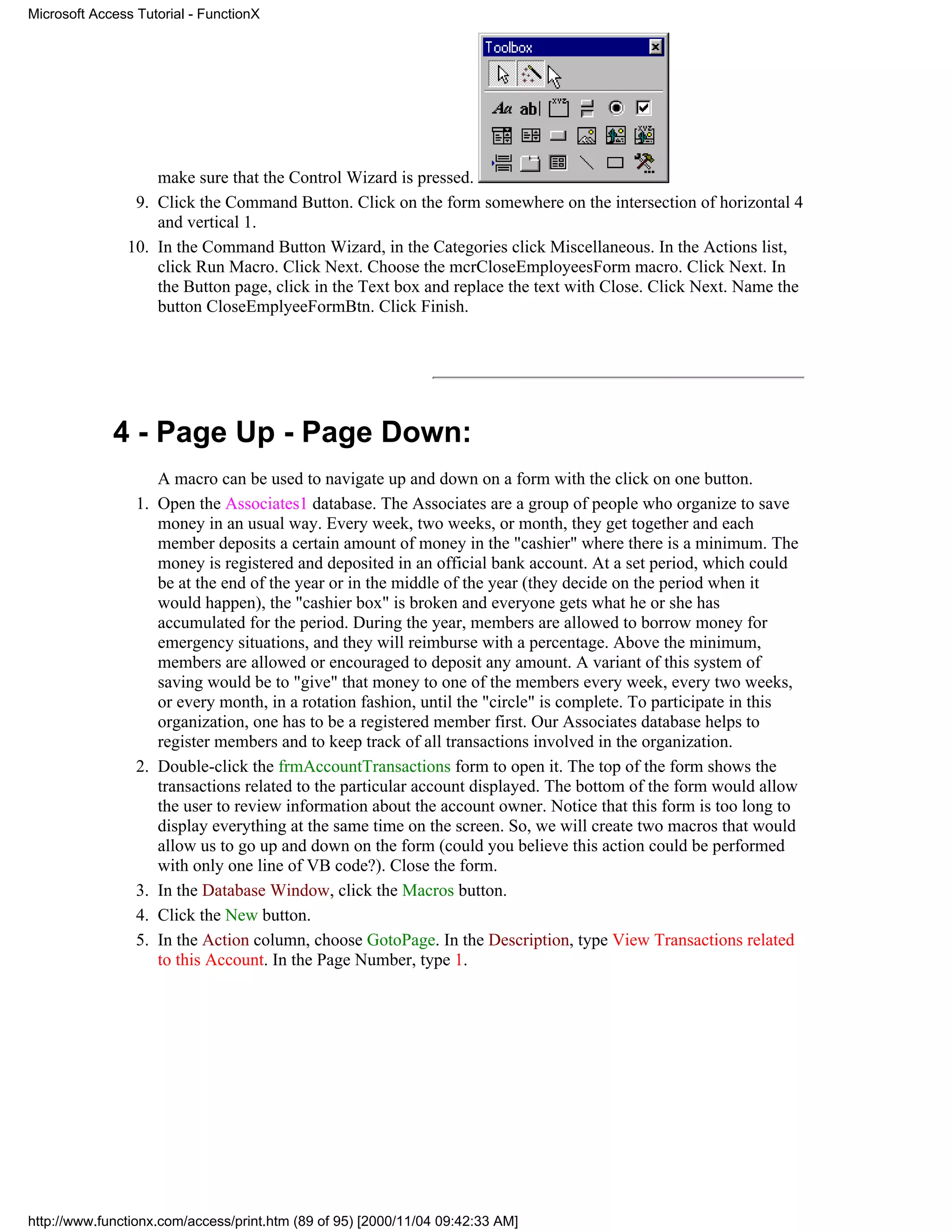 Microsoft Access Tutorial - FunctionX




                   make sure that the Control Wizard is pressed.
                9. Click the Command Button. Click on the form somewhere on the intersection of horizontal 4
                   and vertical 1.
               10. In the Command Button Wizard, in the Categories click Miscellaneous. In the Actions list,
                   click Run Macro. Click Next. Choose the mcrCloseEmployeesForm macro. Click Next. In
                   the Button page, click in the Text box and replace the text with Close. Click Next. Name the
                   button CloseEmplyeeFormBtn. Click Finish.




             4 - Page Up - Page Down:
                      A macro can be used to navigate up and down on a form with the click on one button.
                 1.   Open the Associates1 database. The Associates are a group of people who organize to save
                      money in an usual way. Every week, two weeks, or month, they get together and each
                      member deposits a certain amount of money in the "cashier" where there is a minimum. The
                      money is registered and deposited in an official bank account. At a set period, which could
                      be at the end of the year or in the middle of the year (they decide on the period when it
                      would happen), the "cashier box" is broken and everyone gets what he or she has
                      accumulated for the period. During the year, members are allowed to borrow money for
                      emergency situations, and they will reimburse with a percentage. Above the minimum,
                      members are allowed or encouraged to deposit any amount. A variant of this system of
                      saving would be to "give" that money to one of the members every week, every two weeks,
                      or every month, in a rotation fashion, until the "circle" is complete. To participate in this
                      organization, one has to be a registered member first. Our Associates database helps to
                      register members and to keep track of all transactions involved in the organization.
                 2.   Double-click the frmAccountTransactions form to open it. The top of the form shows the
                      transactions related to the particular account displayed. The bottom of the form would allow
                      the user to review information about the account owner. Notice that this form is too long to
                      display everything at the same time on the screen. So, we will create two macros that would
                      allow us to go up and down on the form (could you believe this action could be performed
                      with only one line of VB code?). Close the form.
                 3.   In the Database Window, click the Macros button.
                 4.   Click the New button.
                 5.   In the Action column, choose GotoPage. In the Description, type View Transactions related
                      to this Account. In the Page Number, type 1.




http://www.functionx.com/access/print.htm (89 of 95) [2000/11/04 09:42:33 AM]
 